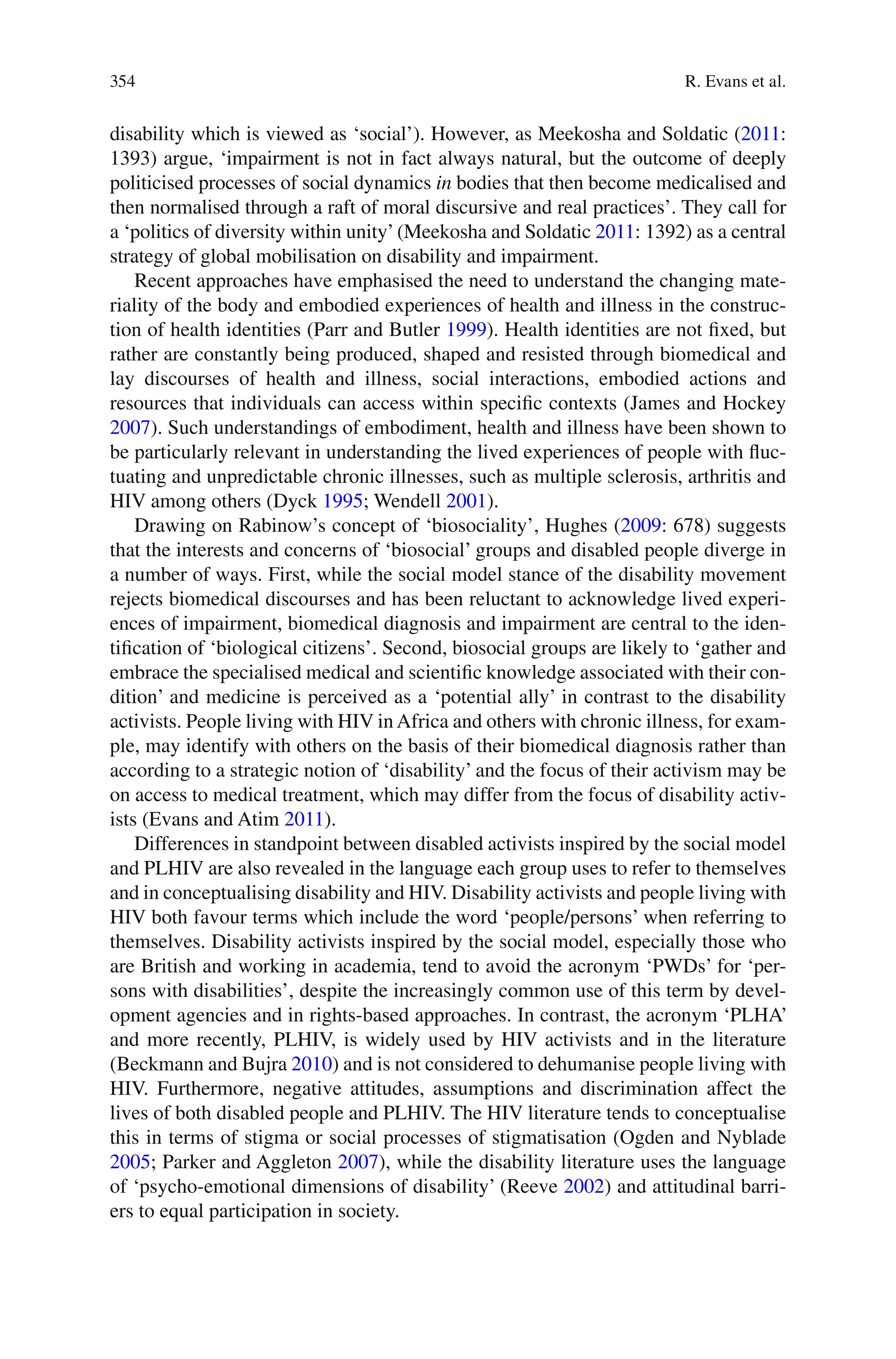 354
disability which is viewed as ‘social’). However, as Meekosha and Soldatic (2011:
1393) argue, ‘impairment is not in fact always natural, but the outcome of deeply
politicised processes of social dynamics in bodies that then become medicalised and
then normalised through a raft of moral discursive and real practices’. They call for
a ‘politics of diversity within unity’(Meekosha and Soldatic 2011: 1392) as a central
strategy of global mobilisation on disability and impairment.
Recent approaches have emphasised the need to understand the changing mate-
riality of the body and embodied experiences of health and illness in the construc-
tion of health identities (Parr and Butler 1999). Health identities are not fixed, but
rather are constantly being produced, shaped and resisted through biomedical and
lay discourses of health and illness, social interactions, embodied actions and
resources that individuals can access within specific contexts (James and Hockey
2007). Such understandings of embodiment, health and illness have been shown to
be particularly relevant in understanding the lived experiences of people with fluc-
tuating and unpredictable chronic illnesses, such as multiple sclerosis, arthritis and
HIV among others (Dyck 1995; Wendell 2001).
Drawing on Rabinow’s concept of ‘biosociality’, Hughes (2009: 678) suggests
that the interests and concerns of ‘biosocial’ groups and disabled people diverge in
a number of ways. First, while the social model stance of the disability movement
rejects biomedical discourses and has been reluctant to acknowledge lived experi-
ences of impairment, biomedical diagnosis and impairment are central to the iden-
tification of ‘biological citizens’. Second, biosocial groups are likely to ‘gather and
embrace the specialised medical and scientific knowledge associated with their con-
dition’ and medicine is perceived as a ‘potential ally’ in contrast to the disability
activists. People living with HIV inAfrica and others with chronic illness, for exam-
ple, may identify with others on the basis of their biomedical diagnosis rather than
according to a strategic notion of ‘disability’ and the focus of their activism may be
on access to medical treatment, which may differ from the focus of disability activ-
ists (Evans and Atim 2011).
Differences in standpoint between disabled activists inspired by the social model
and PLHIV are also revealed in the language each group uses to refer to themselves
and in conceptualising disability and HIV. Disability activists and people living with
HIV both favour terms which include the word ‘people/persons’ when referring to
themselves. Disability activists inspired by the social model, especially those who
are British and working in academia, tend to avoid the acronym ‘PWDs’ for ‘per-
sons with disabilities’, despite the increasingly common use of this term by devel-
opment agencies and in rights-based approaches. In contrast, the acronym ‘PLHA’
and more recently, PLHIV, is widely used by HIV activists and in the literature
(Beckmann and Bujra 2010) and is not considered to dehumanise people living with
HIV. Furthermore, negative attitudes, assumptions and discrimination affect the
lives of both disabled people and PLHIV. The HIV literature tends to conceptualise
this in terms of stigma or social processes of stigmatisation (Ogden and Nyblade
2005; Parker and Aggleton 2007), while the disability literature uses the language
of ‘psycho-emotional dimensions of disability’ (Reeve 2002) and attitudinal barri-
ers to equal participation in society.
R. Evans et al.
 