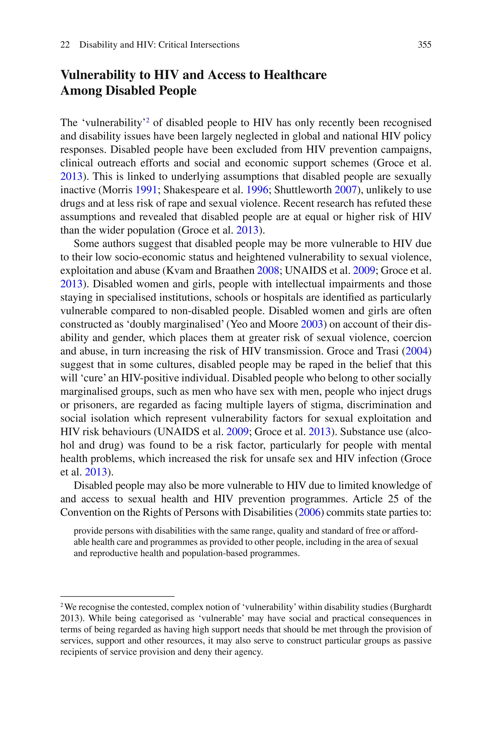 355
Vulnerability to HIV and Access to Healthcare
Among Disabled People
The ‘vulnerability’2
of disabled people to HIV has only recently been recognised
and disability issues have been largely neglected in global and national HIV policy
responses. Disabled people have been excluded from HIV prevention campaigns,
clinical outreach efforts and social and economic support schemes (Groce et al.
2013). This is linked to underlying assumptions that disabled people are sexually
inactive (Morris 1991; Shakespeare et al. 1996; Shuttleworth 2007), unlikely to use
drugs and at less risk of rape and sexual violence. Recent research has refuted these
assumptions and revealed that disabled people are at equal or higher risk of HIV
than the wider population (Groce et al. 2013).
Some authors suggest that disabled people may be more vulnerable to HIV due
to their low socio-economic status and heightened vulnerability to sexual violence,
exploitation and abuse (Kvam and Braathen 2008; UNAIDS et al. 2009; Groce et al.
2013). Disabled women and girls, people with intellectual impairments and those
staying in specialised institutions, schools or hospitals are identified as particularly
vulnerable compared to non-disabled people. Disabled women and girls are often
constructed as ‘doubly marginalised’(Yeo and Moore 2003) on account of their dis-
ability and gender, which places them at greater risk of sexual violence, coercion
and abuse, in turn increasing the risk of HIV transmission. Groce and Trasi (2004)
suggest that in some cultures, disabled people may be raped in the belief that this
will ‘cure’an HIV-positive individual. Disabled people who belong to other socially
marginalised groups, such as men who have sex with men, people who inject drugs
or prisoners, are regarded as facing multiple layers of stigma, discrimination and
social isolation which represent vulnerability factors for sexual exploitation and
HIV risk behaviours (UNAIDS et al. 2009; Groce et al. 2013). Substance use (alco-
hol and drug) was found to be a risk factor, particularly for people with mental
health problems, which increased the risk for unsafe sex and HIV infection (Groce
et al. 2013).
Disabled people may also be more vulnerable to HIV due to limited knowledge of
and access to sexual health and HIV prevention programmes. Article 25 of the
Convention on the Rights of Persons with Disabilities (2006) commits state parties to:
provide persons with disabilities with the same range, quality and standard of free or afford-
able health care and programmes as provided to other people, including in the area of sexual
and reproductive health and population-based programmes.
2
We recognise the contested, complex notion of ‘vulnerability’within disability studies (Burghardt
2013). While being categorised as ‘vulnerable’ may have social and practical consequences in
terms of being regarded as having high support needs that should be met through the provision of
services, support and other resources, it may also serve to construct particular groups as passive
recipients of service provision and deny their agency.
22 Disability and HIV: Critical Intersections
 