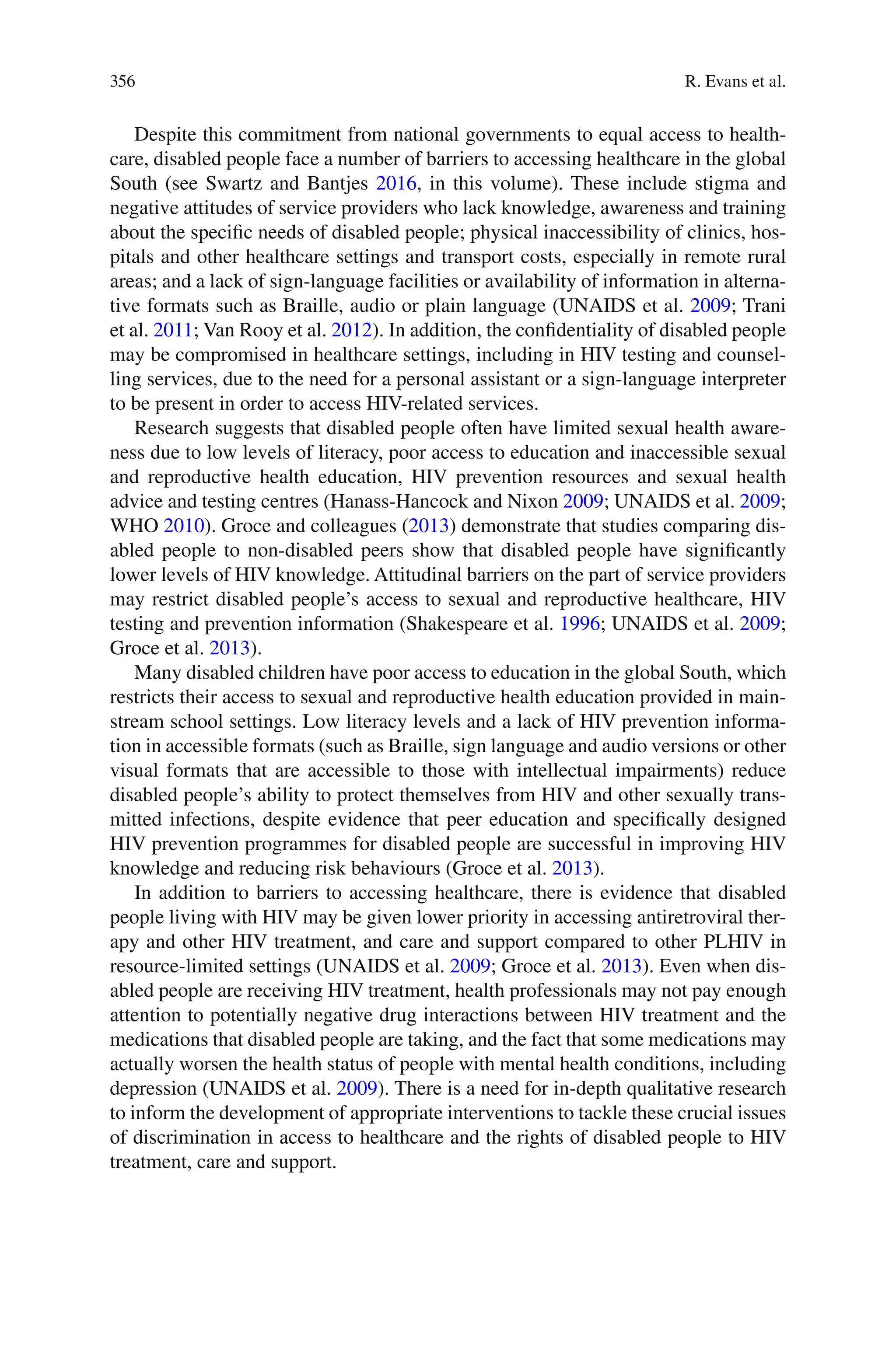 356
Despite this commitment from national governments to equal access to health-
care, disabled people face a number of barriers to accessing healthcare in the global
South (see Swartz and Bantjes 2016, in this volume). These include stigma and
negative attitudes of service providers who lack knowledge, awareness and training
about the specific needs of disabled people; physical inaccessibility of clinics, hos-
pitals and other healthcare settings and transport costs, especially in remote rural
areas; and a lack of sign-language facilities or availability of information in alterna-
tive formats such as Braille, audio or plain language (UNAIDS et al. 2009; Trani
et al. 2011; Van Rooy et al. 2012). In addition, the confidentiality of disabled people
may be compromised in healthcare settings, including in HIV testing and counsel-
ling services, due to the need for a personal assistant or a sign-language interpreter
to be present in order to access HIV-related services.
Research suggests that disabled people often have limited sexual health aware-
ness due to low levels of literacy, poor access to education and inaccessible sexual
and reproductive health education, HIV prevention resources and sexual health
advice and testing centres (Hanass-Hancock and Nixon 2009; UNAIDS et al. 2009;
WHO 2010). Groce and colleagues (2013) demonstrate that studies comparing dis-
abled people to non-disabled peers show that disabled people have significantly
lower levels of HIV knowledge. Attitudinal barriers on the part of service providers
may restrict disabled people’s access to sexual and reproductive healthcare, HIV
testing and prevention information (Shakespeare et al. 1996; UNAIDS et al. 2009;
Groce et al. 2013).
Many disabled children have poor access to education in the global South, which
restricts their access to sexual and reproductive health education provided in main-
stream school settings. Low literacy levels and a lack of HIV prevention informa-
tion in accessible formats (such as Braille, sign language and audio versions or other
visual formats that are accessible to those with intellectual impairments) reduce
disabled people’s ability to protect themselves from HIV and other sexually trans-
mitted infections, despite evidence that peer education and specifically designed
HIV prevention programmes for disabled people are successful in improving HIV
knowledge and reducing risk behaviours (Groce et al. 2013).
In addition to barriers to accessing healthcare, there is evidence that disabled
people living with HIV may be given lower priority in accessing antiretroviral ther-
apy and other HIV treatment, and care and support compared to other PLHIV in
resource-limited settings (UNAIDS et al. 2009; Groce et al. 2013). Even when dis-
abled people are receiving HIV treatment, health professionals may not pay enough
attention to potentially negative drug interactions between HIV treatment and the
medications that disabled people are taking, and the fact that some medications may
actually worsen the health status of people with mental health conditions, including
depression (UNAIDS et al. 2009). There is a need for in-depth qualitative research
to inform the development of appropriate interventions to tackle these crucial issues
of discrimination in access to healthcare and the rights of disabled people to HIV
treatment, care and support.
R. Evans et al.
 