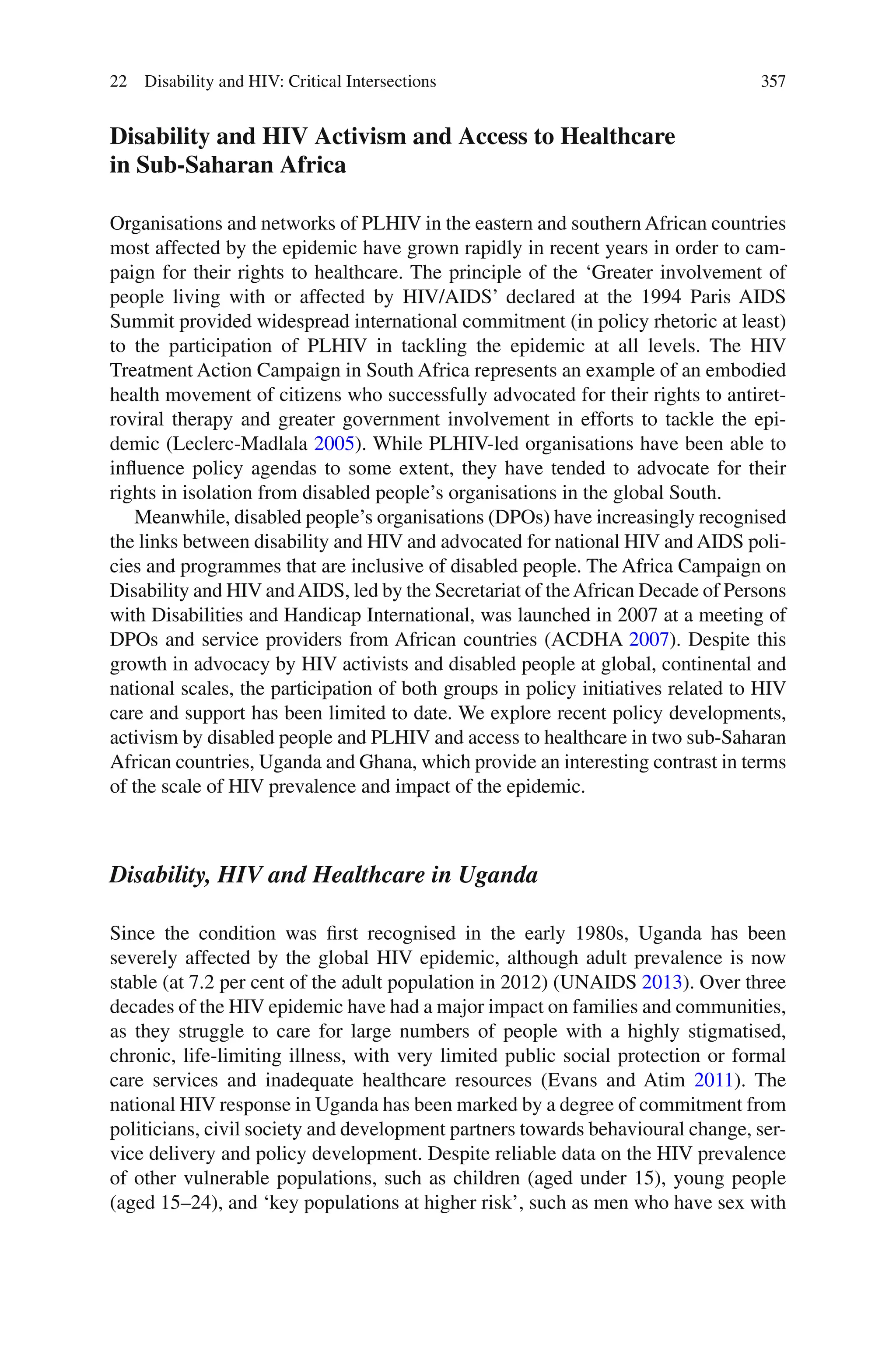 357
Disability and HIV Activism and Access to Healthcare
in Sub-Saharan Africa
Organisations and networks of PLHIV in the eastern and southern African countries
most affected by the epidemic have grown rapidly in recent years in order to cam-
paign for their rights to healthcare. The principle of the ‘Greater involvement of
people living with or affected by HIV/AIDS’ declared at the 1994 Paris AIDS
Summit provided widespread international commitment (in policy rhetoric at least)
to the participation of PLHIV in tackling the epidemic at all levels. The HIV
Treatment Action Campaign in South Africa represents an example of an embodied
health movement of citizens who successfully advocated for their rights to antiret-
roviral therapy and greater government involvement in efforts to tackle the epi-
demic (Leclerc-Madlala 2005). While PLHIV-led organisations have been able to
influence policy agendas to some extent, they have tended to advocate for their
rights in isolation from disabled people’s organisations in the global South.
Meanwhile, disabled people’s organisations (DPOs) have increasingly recognised
the links between disability and HIV and advocated for national HIV and AIDS poli-
cies and programmes that are inclusive of disabled people. The Africa Campaign on
Disability and HIV andAIDS, led by the Secretariat of theAfrican Decade of Persons
with Disabilities and Handicap International, was launched in 2007 at a meeting of
DPOs and service providers from African countries (ACDHA 2007). Despite this
growth in advocacy by HIV activists and disabled people at global, continental and
national scales, the participation of both groups in policy initiatives related to HIV
care and support has been limited to date. We explore recent policy developments,
activism by disabled people and PLHIV and access to healthcare in two sub-Saharan
African countries, Uganda and Ghana, which provide an interesting contrast in terms
of the scale of HIV prevalence and impact of the epidemic.
Disability, HIV and Healthcare in Uganda
Since the condition was first recognised in the early 1980s, Uganda has been
severely affected by the global HIV epidemic, although adult prevalence is now
stable (at 7.2 per cent of the adult population in 2012) (UNAIDS 2013). Over three
decades of the HIV epidemic have had a major impact on families and communities,
as they struggle to care for large numbers of people with a highly stigmatised,
chronic, life-limiting illness, with very limited public social protection or formal
care services and inadequate healthcare resources (Evans and Atim 2011). The
national HIV response in Uganda has been marked by a degree of commitment from
politicians, civil society and development partners towards behavioural change, ser-
vice delivery and policy development. Despite reliable data on the HIV prevalence
of other vulnerable populations, such as children (aged under 15), young people
(aged 15–24), and ‘key populations at higher risk’, such as men who have sex with
22 Disability and HIV: Critical Intersections
 