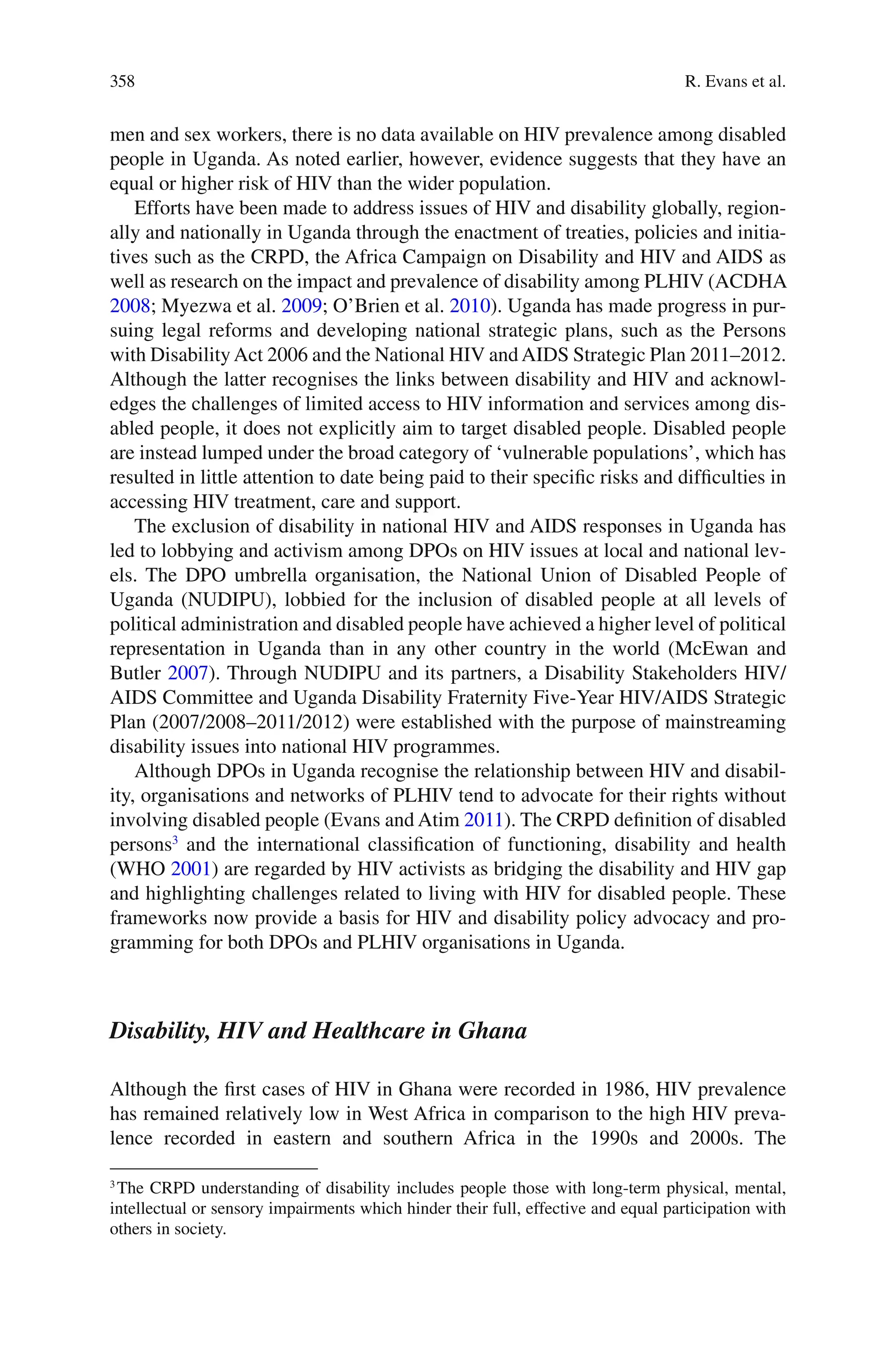 358
men and sex workers, there is no data available on HIV prevalence among disabled
people in Uganda. As noted earlier, however, evidence suggests that they have an
equal or higher risk of HIV than the wider population.
Efforts have been made to address issues of HIV and disability globally, region-
ally and nationally in Uganda through the enactment of treaties, policies and initia-
tives such as the CRPD, the Africa Campaign on Disability and HIV and AIDS as
well as research on the impact and prevalence of disability among PLHIV (ACDHA
2008; Myezwa et al. 2009; O’Brien et al. 2010). Uganda has made progress in pur-
suing legal reforms and developing national strategic plans, such as the Persons
with DisabilityAct 2006 and the National HIV andAIDS Strategic Plan 2011–2012.
Although the latter recognises the links between disability and HIV and acknowl-
edges the challenges of limited access to HIV information and services among dis-
abled people, it does not explicitly aim to target disabled people. Disabled people
are instead lumped under the broad category of ‘vulnerable populations’, which has
resulted in little attention to date being paid to their specific risks and difficulties in
accessing HIV treatment, care and support.
The exclusion of disability in national HIV and AIDS responses in Uganda has
led to lobbying and activism among DPOs on HIV issues at local and national lev-
els. The DPO umbrella organisation, the National Union of Disabled People of
Uganda (NUDIPU), lobbied for the inclusion of disabled people at all levels of
political administration and disabled people have achieved a higher level of political
representation in Uganda than in any other country in the world (McEwan and
Butler 2007). Through NUDIPU and its partners, a Disability Stakeholders HIV/
AIDS Committee and Uganda Disability Fraternity Five-Year HIV/AIDS Strategic
Plan (2007/2008–2011/2012) were established with the purpose of mainstreaming
disability issues into national HIV programmes.
Although DPOs in Uganda recognise the relationship between HIV and disabil-
ity, organisations and networks of PLHIV tend to advocate for their rights without
involving disabled people (Evans and Atim 2011). The CRPD definition of disabled
persons3
and the international classification of functioning, disability and health
(WHO 2001) are regarded by HIV activists as bridging the disability and HIV gap
and highlighting challenges related to living with HIV for disabled people. These
frameworks now provide a basis for HIV and disability policy advocacy and pro-
gramming for both DPOs and PLHIV organisations in Uganda.
Disability, HIV and Healthcare in Ghana
Although the first cases of HIV in Ghana were recorded in 1986, HIV prevalence
has remained relatively low in West Africa in comparison to the high HIV preva-
lence recorded in eastern and southern Africa in the 1990s and 2000s. The
3
The CRPD understanding of disability includes people those with long-term physical, mental,
intellectual or sensory impairments which hinder their full, effective and equal participation with
others in society.
R. Evans et al.
 