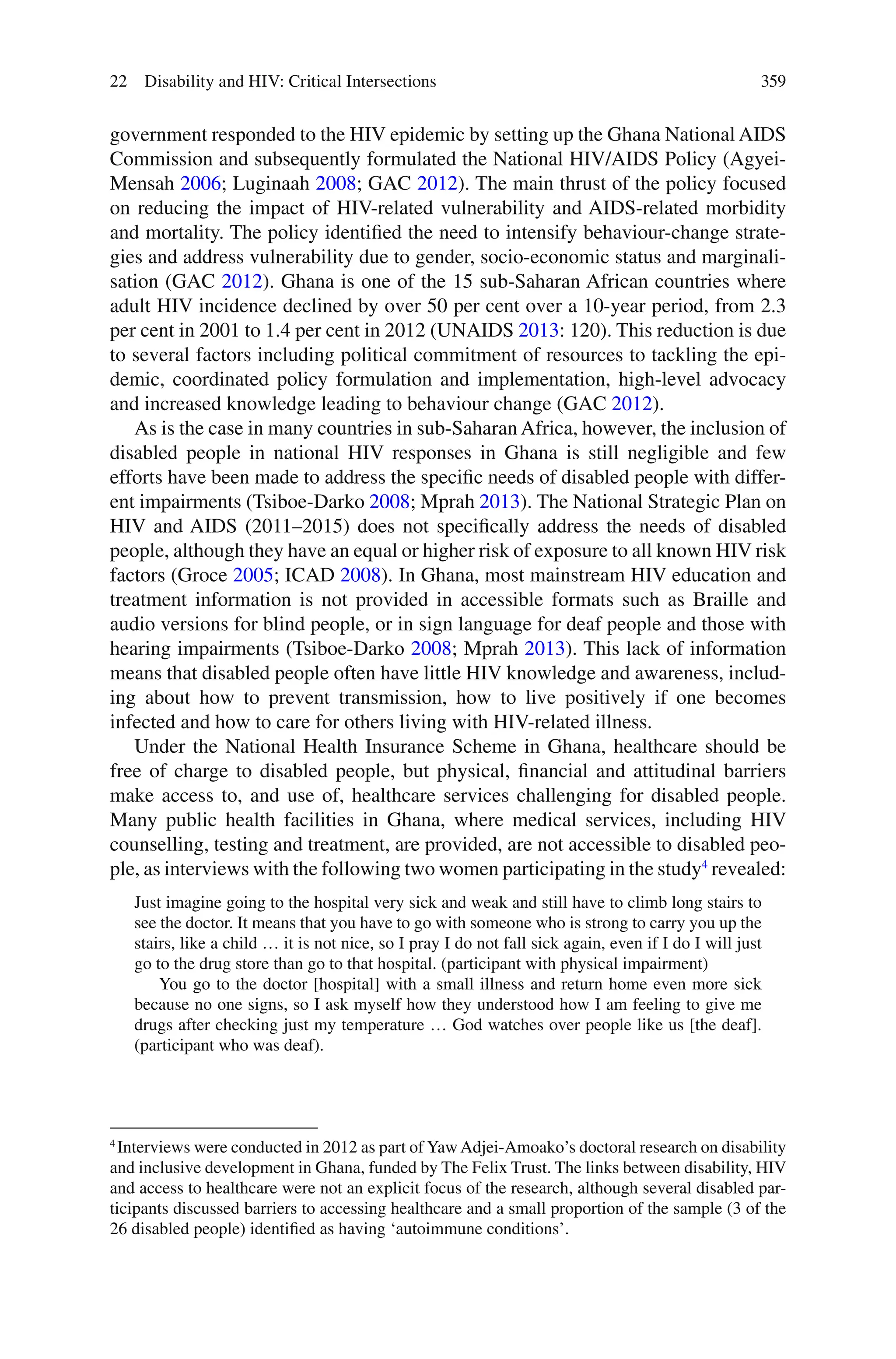 359
government responded to the HIV epidemic by setting up the Ghana National AIDS
Commission and subsequently formulated the National HIV/AIDS Policy (Agyei-
Mensah 2006; Luginaah 2008; GAC 2012). The main thrust of the policy focused
on reducing the impact of HIV-related vulnerability and AIDS-related morbidity
and mortality. The policy identified the need to intensify behaviour-change strate-
gies and address vulnerability due to gender, socio-economic status and marginali-
sation (GAC 2012). Ghana is one of the 15 sub-Saharan African countries where
adult HIV incidence declined by over 50 per cent over a 10-year period, from 2.3
per cent in 2001 to 1.4 per cent in 2012 (UNAIDS 2013: 120). This reduction is due
to several factors including political commitment of resources to tackling the epi-
demic, coordinated policy formulation and implementation, high-level advocacy
and increased knowledge leading to behaviour change (GAC 2012).
As is the case in many countries in sub-Saharan Africa, however, the inclusion of
disabled people in national HIV responses in Ghana is still negligible and few
efforts have been made to address the specific needs of disabled people with differ-
ent impairments (Tsiboe-Darko 2008; Mprah 2013). The National Strategic Plan on
HIV and AIDS (2011–2015) does not specifically address the needs of disabled
people, although they have an equal or higher risk of exposure to all known HIV risk
factors (Groce 2005; ICAD 2008). In Ghana, most mainstream HIV education and
treatment information is not provided in accessible formats such as Braille and
audio versions for blind people, or in sign language for deaf people and those with
hearing impairments (Tsiboe-Darko 2008; Mprah 2013). This lack of information
means that disabled people often have little HIV knowledge and awareness, includ-
ing about how to prevent transmission, how to live positively if one becomes
infected and how to care for others living with HIV-related illness.
Under the National Health Insurance Scheme in Ghana, healthcare should be
free of charge to disabled people, but physical, financial and attitudinal barriers
make access to, and use of, healthcare services challenging for disabled people.
Many public health facilities in Ghana, where medical services, including HIV
counselling, testing and treatment, are provided, are not accessible to disabled peo-
ple, as interviews with the following two women participating in the study4
revealed:
Just imagine going to the hospital very sick and weak and still have to climb long stairs to
see the doctor. It means that you have to go with someone who is strong to carry you up the
stairs, like a child … it is not nice, so I pray I do not fall sick again, even if I do I will just
go to the drug store than go to that hospital. (participant with physical impairment)
You go to the doctor [hospital] with a small illness and return home even more sick
because no one signs, so I ask myself how they understood how I am feeling to give me
drugs after checking just my temperature … God watches over people like us [the deaf].
(participant who was deaf).
4
Interviews were conducted in 2012 as part of YawAdjei-Amoako’s doctoral research on disability
and inclusive development in Ghana, funded by The Felix Trust. The links between disability, HIV
and access to healthcare were not an explicit focus of the research, although several disabled par-
ticipants discussed barriers to accessing healthcare and a small proportion of the sample (3 of the
26 disabled people) identified as having ‘autoimmune conditions’.
22 Disability and HIV: Critical Intersections
 