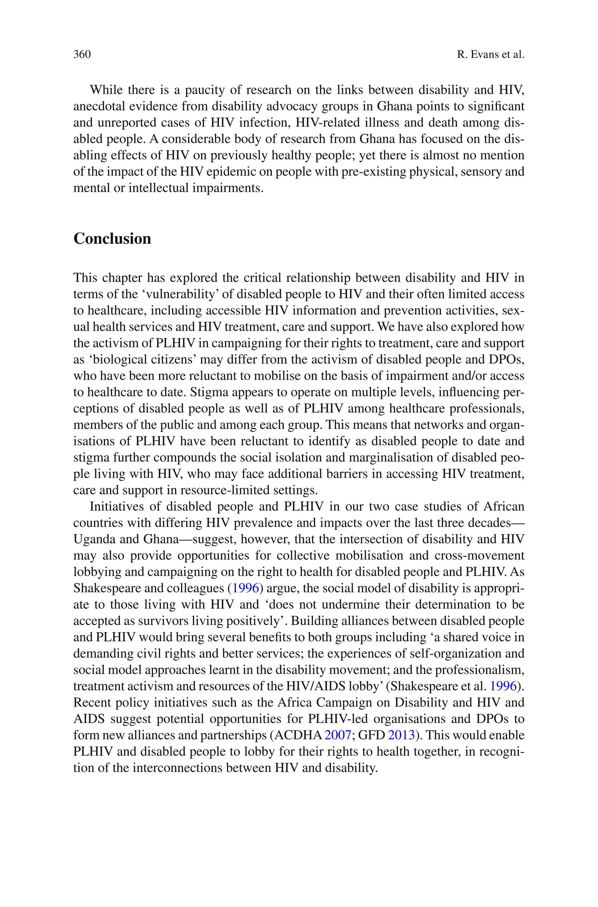 360
While there is a paucity of research on the links between disability and HIV,
anecdotal evidence from disability advocacy groups in Ghana points to significant
and unreported cases of HIV infection, HIV-related illness and death among dis-
abled people. A considerable body of research from Ghana has focused on the dis-
abling effects of HIV on previously healthy people; yet there is almost no mention
of the impact of the HIV epidemic on people with pre-existing physical, sensory and
mental or intellectual impairments.
Conclusion
This chapter has explored the critical relationship between disability and HIV in
terms of the ‘vulnerability’ of disabled people to HIV and their often limited access
to healthcare, including accessible HIV information and prevention activities, sex-
ual health services and HIV treatment, care and support. We have also explored how
the activism of PLHIV in campaigning for their rights to treatment, care and support
as ‘biological citizens’ may differ from the activism of disabled people and DPOs,
who have been more reluctant to mobilise on the basis of impairment and/or access
to healthcare to date. Stigma appears to operate on multiple levels, influencing per-
ceptions of disabled people as well as of PLHIV among healthcare professionals,
members of the public and among each group. This means that networks and organ-
isations of PLHIV have been reluctant to identify as disabled people to date and
stigma further compounds the social isolation and marginalisation of disabled peo-
ple living with HIV, who may face additional barriers in accessing HIV treatment,
care and support in resource-limited settings.
Initiatives of disabled people and PLHIV in our two case studies of African
countries with differing HIV prevalence and impacts over the last three decades—
Uganda and Ghana—suggest, however, that the intersection of disability and HIV
may also provide opportunities for collective mobilisation and cross-movement
lobbying and campaigning on the right to health for disabled people and PLHIV. As
Shakespeare and colleagues (1996) argue, the social model of disability is appropri-
ate to those living with HIV and ‘does not undermine their determination to be
accepted as survivors living positively’. Building alliances between disabled people
and PLHIV would bring several benefits to both groups including ‘a shared voice in
demanding civil rights and better services; the experiences of self-organization and
social model approaches learnt in the disability movement; and the professionalism,
treatment activism and resources of the HIV/AIDS lobby’(Shakespeare et al. 1996).
Recent policy initiatives such as the Africa Campaign on Disability and HIV and
AIDS suggest potential opportunities for PLHIV-led organisations and DPOs to
form new alliances and partnerships (ACDHA2007; GFD 2013). This would enable
PLHIV and disabled people to lobby for their rights to health together, in recogni-
tion of the interconnections between HIV and disability.
R. Evans et al.
 
