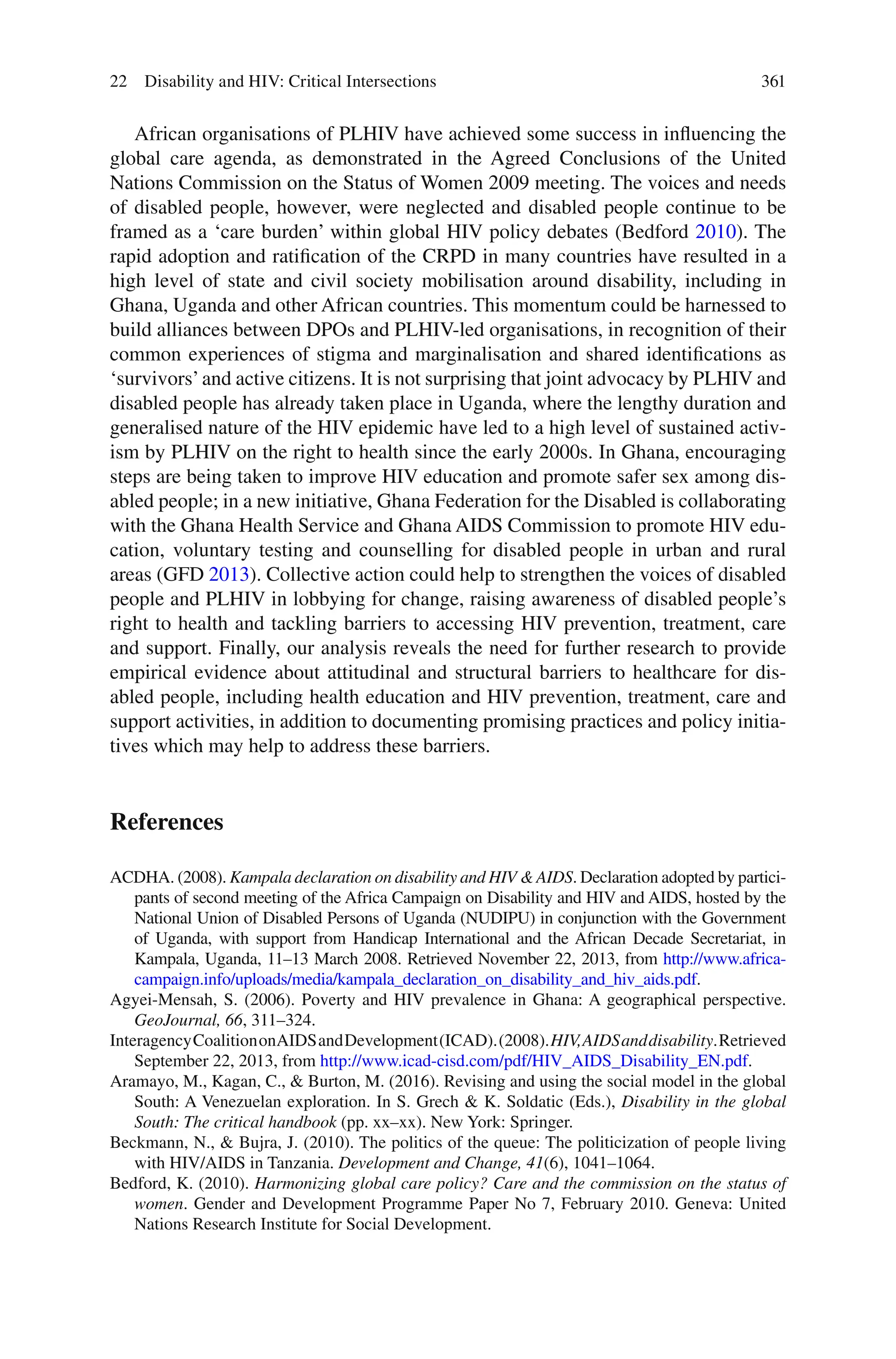 361
African organisations of PLHIV have achieved some success in influencing the
global care agenda, as demonstrated in the Agreed Conclusions of the United
Nations Commission on the Status of Women 2009 meeting. The voices and needs
of disabled people, however, were neglected and disabled people continue to be
framed as a ‘care burden’ within global HIV policy debates (Bedford 2010). The
rapid adoption and ratification of the CRPD in many countries have resulted in a
high level of state and civil society mobilisation around disability, including in
Ghana, Uganda and other African countries. This momentum could be harnessed to
build alliances between DPOs and PLHIV-led organisations, in recognition of their
common experiences of stigma and marginalisation and shared identifications as
‘survivors’and active citizens. It is not surprising that joint advocacy by PLHIV and
disabled people has already taken place in Uganda, where the lengthy duration and
generalised nature of the HIV epidemic have led to a high level of sustained activ-
ism by PLHIV on the right to health since the early 2000s. In Ghana, encouraging
steps are being taken to improve HIV education and promote safer sex among dis-
abled people; in a new initiative, Ghana Federation for the Disabled is collaborating
with the Ghana Health Service and Ghana AIDS Commission to promote HIV edu-
cation, voluntary testing and counselling for disabled people in urban and rural
areas (GFD 2013). Collective action could help to strengthen the voices of disabled
people and PLHIV in lobbying for change, raising awareness of disabled people’s
right to health and tackling barriers to accessing HIV prevention, treatment, care
and support. Finally, our analysis reveals the need for further research to provide
empirical evidence about attitudinal and structural barriers to healthcare for dis-
abled people, including health education and HIV prevention, treatment, care and
support activities, in addition to documenting promising practices and policy initia-
tives which may help to address these barriers.
References
ACDHA. (2008). Kampala declaration on disability and HIV & AIDS. Declaration adopted by partici-
pants of second meeting of the Africa Campaign on Disability and HIV and AIDS, hosted by the
National Union of Disabled Persons of Uganda (NUDIPU) in conjunction with the Government
of Uganda, with support from Handicap International and the African Decade Secretariat, in
Kampala, Uganda, 11–13 March 2008. Retrieved November 22, 2013, from http://www.africa-
campaign.info/uploads/media/kampala_declaration_on_disability_and_hiv_aids.pdf.
Agyei-Mensah, S. (2006). Poverty and HIV prevalence in Ghana: A geographical perspective.
GeoJournal, 66, 311–324.
InteragencyCoalitiononAIDSandDevelopment(ICAD).(2008).HIV,AIDSanddisability.Retrieved
September 22, 2013, from http://www.icad-cisd.com/pdf/HIV_AIDS_Disability_EN.pdf.
Aramayo, M., Kagan, C., & Burton, M. (2016). Revising and using the social model in the global
South: A Venezuelan exploration. In S. Grech & K. Soldatic (Eds.), Disability in the global
South: The critical handbook (pp. xx–xx). New York: Springer.
Beckmann, N., & Bujra, J. (2010). The politics of the queue: The politicization of people living
with HIV/AIDS in Tanzania. Development and Change, 41(6), 1041–1064.
Bedford, K. (2010). Harmonizing global care policy? Care and the commission on the status of
women. Gender and Development Programme Paper No 7, February 2010. Geneva: United
Nations Research Institute for Social Development.
22 Disability and HIV: Critical Intersections
 