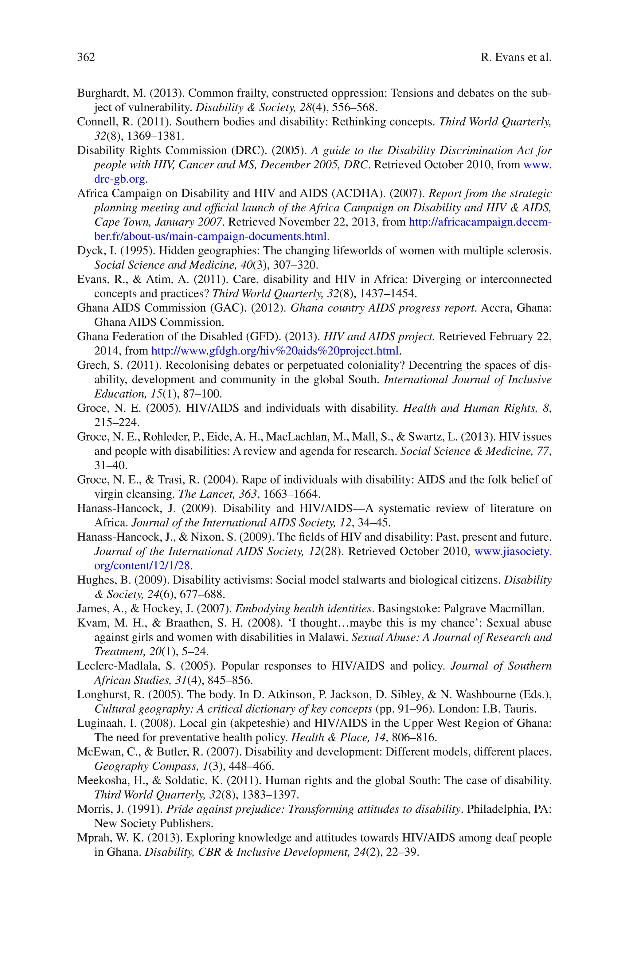 362
Burghardt, M. (2013). Common frailty, constructed oppression: Tensions and debates on the sub-
ject of vulnerability. Disability & Society, 28(4), 556–568.
Connell, R. (2011). Southern bodies and disability: Rethinking concepts. Third World Quarterly,
32(8), 1369–1381.
Disability Rights Commission (DRC). (2005). A guide to the Disability Discrimination Act for
people with HIV, Cancer and MS, December 2005, DRC. Retrieved October 2010, from www.
drc-gb.org.
Africa Campaign on Disability and HIV and AIDS (ACDHA). (2007). Report from the strategic
planning meeting and official launch of the Africa Campaign on Disability and HIV & AIDS,
Cape Town, January 2007. Retrieved November 22, 2013, from http://africacampaign.decem-
ber.fr/about-us/main-campaign-documents.html.
Dyck, I. (1995). Hidden geographies: The changing lifeworlds of women with multiple sclerosis.
Social Science and Medicine, 40(3), 307–320.
Evans, R., & Atim, A. (2011). Care, disability and HIV in Africa: Diverging or interconnected
concepts and practices? Third World Quarterly, 32(8), 1437–1454.
Ghana AIDS Commission (GAC). (2012). Ghana country AIDS progress report. Accra, Ghana:
Ghana AIDS Commission.
Ghana Federation of the Disabled (GFD). (2013). HIV and AIDS project. Retrieved February 22,
2014, from http://www.gfdgh.org/hiv%20aids%20project.html.
Grech, S. (2011). Recolonising debates or perpetuated coloniality? Decentring the spaces of dis-
ability, development and community in the global South. International Journal of Inclusive
Education, 15(1), 87–100.
Groce, N. E. (2005). HIV/AIDS and individuals with disability. Health and Human Rights, 8,
215–224.
Groce, N. E., Rohleder, P., Eide, A. H., MacLachlan, M., Mall, S., & Swartz, L. (2013). HIV issues
and people with disabilities: A review and agenda for research. Social Science & Medicine, 77,
31–40.
Groce, N. E., & Trasi, R. (2004). Rape of individuals with disability: AIDS and the folk belief of
virgin cleansing. The Lancet, 363, 1663–1664.
Hanass-Hancock, J. (2009). Disability and HIV/AIDS—A systematic review of literature on
Africa. Journal of the International AIDS Society, 12, 34–45.
Hanass-Hancock, J., & Nixon, S. (2009). The fields of HIV and disability: Past, present and future.
Journal of the International AIDS Society, 12(28). Retrieved October 2010, www.jiasociety.
org/content/12/1/28.
Hughes, B. (2009). Disability activisms: Social model stalwarts and biological citizens. Disability
& Society, 24(6), 677–688.
James, A., & Hockey, J. (2007). Embodying health identities. Basingstoke: Palgrave Macmillan.
Kvam, M. H., & Braathen, S. H. (2008). ‘I thought…maybe this is my chance’: Sexual abuse
against girls and women with disabilities in Malawi. Sexual Abuse: A Journal of Research and
Treatment, 20(1), 5–24.
Leclerc-Madlala, S. (2005). Popular responses to HIV/AIDS and policy. Journal of Southern
African Studies, 31(4), 845–856.
Longhurst, R. (2005). The body. In D. Atkinson, P. Jackson, D. Sibley, & N. Washbourne (Eds.),
Cultural geography: A critical dictionary of key concepts (pp. 91–96). London: I.B. Tauris.
Luginaah, I. (2008). Local gin (akpeteshie) and HIV/AIDS in the Upper West Region of Ghana:
The need for preventative health policy. Health & Place, 14, 806–816.
McEwan, C., & Butler, R. (2007). Disability and development: Different models, different places.
Geography Compass, 1(3), 448–466.
Meekosha, H., & Soldatic, K. (2011). Human rights and the global South: The case of disability.
Third World Quarterly, 32(8), 1383–1397.
Morris, J. (1991). Pride against prejudice: Transforming attitudes to disability. Philadelphia, PA:
New Society Publishers.
Mprah, W. K. (2013). Exploring knowledge and attitudes towards HIV/AIDS among deaf people
in Ghana. Disability, CBR & Inclusive Development, 24(2), 22–39.
R. Evans et al.
 