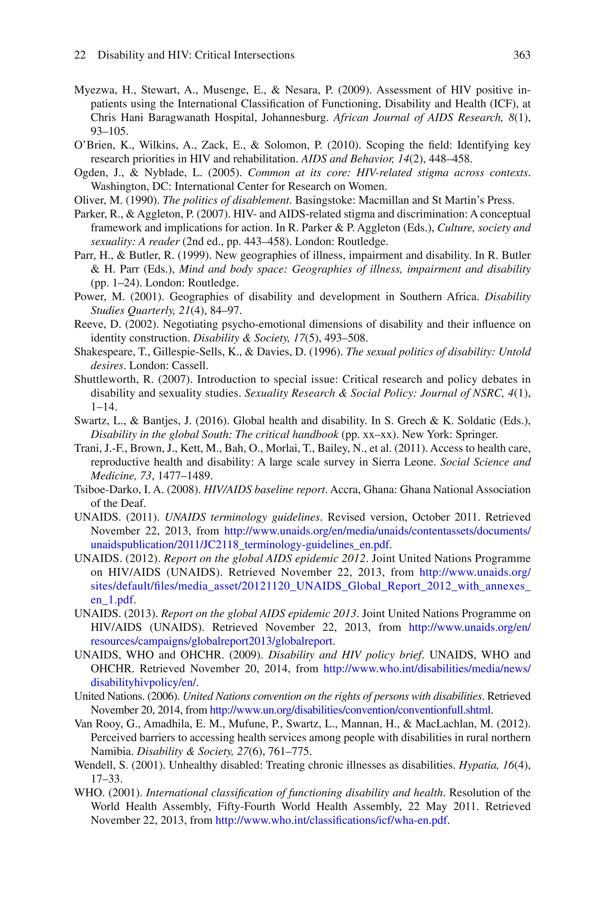 363
Myezwa, H., Stewart, A., Musenge, E., & Nesara, P. (2009). Assessment of HIV positive in-
patients using the International Classification of Functioning, Disability and Health (ICF), at
Chris Hani Baragwanath Hospital, Johannesburg. African Journal of AIDS Research, 8(1),
93–105.
O’Brien, K., Wilkins, A., Zack, E., & Solomon, P. (2010). Scoping the field: Identifying key
research priorities in HIV and rehabilitation. AIDS and Behavior, 14(2), 448–458.
Ogden, J., & Nyblade, L. (2005). Common at its core: HIV-related stigma across contexts.
Washington, DC: International Center for Research on Women.
Oliver, M. (1990). The politics of disablement. Basingstoke: Macmillan and St Martin’s Press.
Parker, R., & Aggleton, P. (2007). HIV- and AIDS-related stigma and discrimination: A conceptual
framework and implications for action. In R. Parker & P. Aggleton (Eds.), Culture, society and
sexuality: A reader (2nd ed., pp. 443–458). London: Routledge.
Parr, H., & Butler, R. (1999). New geographies of illness, impairment and disability. In R. Butler
& H. Parr (Eds.), Mind and body space: Geographies of illness, impairment and disability
(pp. 1–24). London: Routledge.
Power, M. (2001). Geographies of disability and development in Southern Africa. Disability
Studies Quarterly, 21(4), 84–97.
Reeve, D. (2002). Negotiating psycho-emotional dimensions of disability and their influence on
identity construction. Disability & Society, 17(5), 493–508.
Shakespeare, T., Gillespie-Sells, K., & Davies, D. (1996). The sexual politics of disability: Untold
desires. London: Cassell.
Shuttleworth, R. (2007). Introduction to special issue: Critical research and policy debates in
disability and sexuality studies. Sexuality Research & Social Policy: Journal of NSRC, 4(1),
1–14.
Swartz, L., & Bantjes, J. (2016). Global health and disability. In S. Grech & K. Soldatic (Eds.),
Disability in the global South: The critical handbook (pp. xx–xx). New York: Springer.
Trani, J.-F., Brown, J., Kett, M., Bah, O., Morlai, T., Bailey, N., et al. (2011). Access to health care,
reproductive health and disability: A large scale survey in Sierra Leone. Social Science and
Medicine, 73, 1477–1489.
Tsiboe-Darko, I. A. (2008). HIV/AIDS baseline report. Accra, Ghana: Ghana National Association
of the Deaf.
UNAIDS. (2011). UNAIDS terminology guidelines. Revised version, October 2011. Retrieved
November 22, 2013, from http://www.unaids.org/en/media/unaids/contentassets/documents/
unaidspublication/2011/JC2118_terminology-guidelines_en.pdf.
UNAIDS. (2012). Report on the global AIDS epidemic 2012. Joint United Nations Programme
on HIV/AIDS (UNAIDS). Retrieved November 22, 2013, from http://www.unaids.org/
sites/default/files/media_asset/20121120_UNAIDS_Global_Report_2012_with_annexes_
en_1.pdf.
UNAIDS. (2013). Report on the global AIDS epidemic 2013. Joint United Nations Programme on
HIV/AIDS (UNAIDS). Retrieved November 22, 2013, from http://www.unaids.org/en/
resources/campaigns/globalreport2013/globalreport.
UNAIDS, WHO and OHCHR. (2009). Disability and HIV policy brief. UNAIDS, WHO and
OHCHR. Retrieved November 20, 2014, from http://www.who.int/disabilities/media/news/
disabilityhivpolicy/en/.
United Nations. (2006). United Nations convention on the rights of persons with disabilities. Retrieved
November 20, 2014, from http://www.un.org/disabilities/convention/conventionfull.shtml.
Van Rooy, G., Amadhila, E. M., Mufune, P., Swartz, L., Mannan, H., & MacLachlan, M. (2012).
Perceived barriers to accessing health services among people with disabilities in rural northern
Namibia. Disability & Society, 27(6), 761–775.
Wendell, S. (2001). Unhealthy disabled: Treating chronic illnesses as disabilities. Hypatia, 16(4),
17–33.
WHO. (2001). International classification of functioning disability and health. Resolution of the
World Health Assembly, Fifty-Fourth World Health Assembly, 22 May 2011. Retrieved
November 22, 2013, from http://www.who.int/classifications/icf/wha-en.pdf.
22 Disability and HIV: Critical Intersections
 