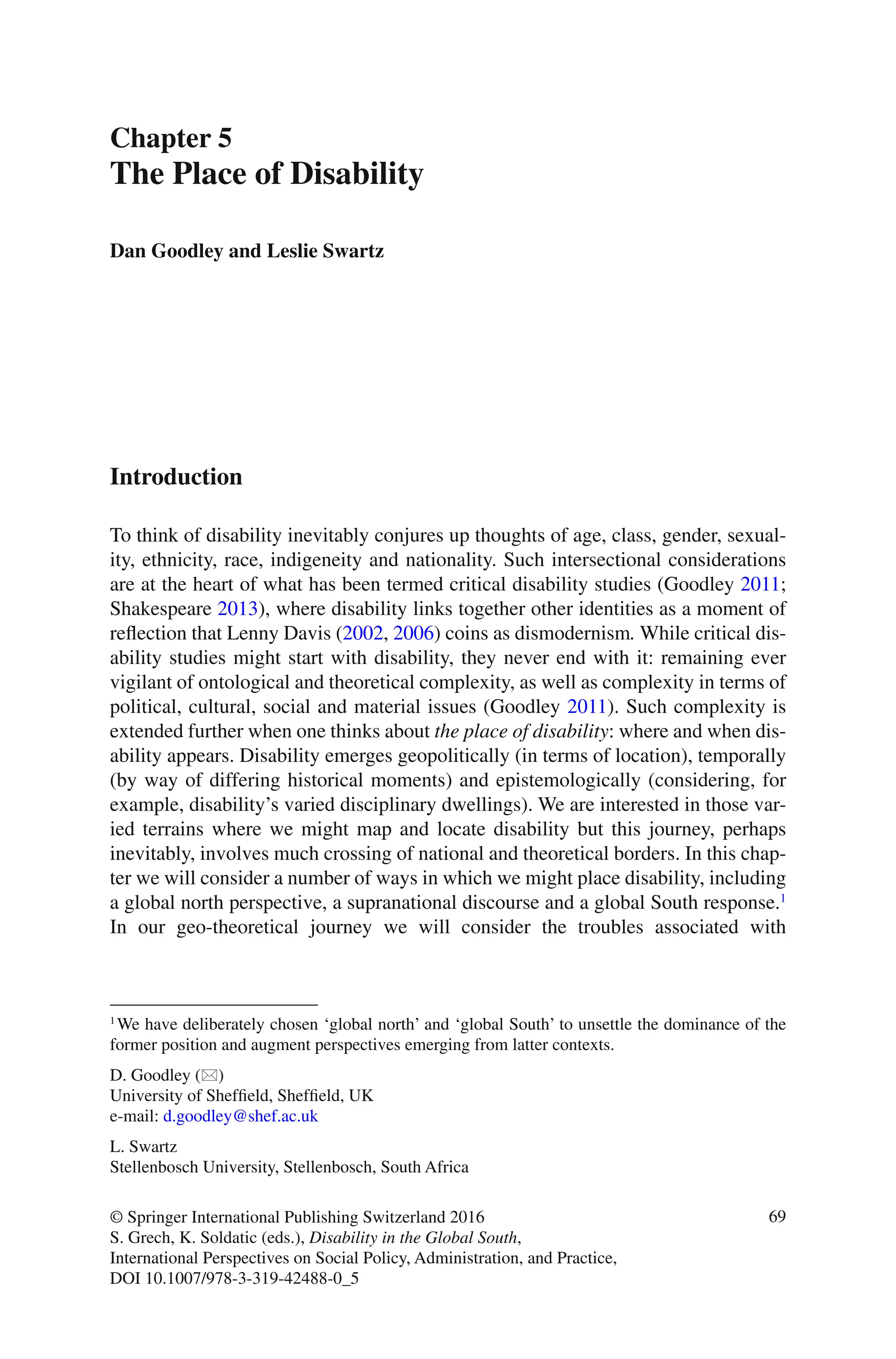69
© Springer International Publishing Switzerland 2016
S. Grech, K. Soldatic (eds.), Disability in the Global South,
International Perspectives on Social Policy, Administration, and Practice,
DOI 10.1007/978-3-319-42488-0_5
Chapter 5
The Place of Disability
Dan Goodley and Leslie Swartz
Introduction
To think of disability inevitably conjures up thoughts of age, class, gender, sexual-
ity, ethnicity, race, indigeneity and nationality. Such intersectional considerations
are at the heart of what has been termed critical disability studies (Goodley 2011;
Shakespeare 2013), where disability links together other identities as a moment of
reflection that Lenny Davis (2002, 2006) coins as dismodernism. While critical dis-
ability studies might start with disability, they never end with it: remaining ever
vigilant of ontological and theoretical complexity, as well as complexity in terms of
political, cultural, social and material issues (Goodley 2011). Such complexity is
extended further when one thinks about the place of disability: where and when dis-
ability appears. Disability emerges geopolitically (in terms of location), temporally
(by way of differing historical moments) and epistemologically (considering, for
example, disability’s varied disciplinary dwellings). We are interested in those var-
ied terrains where we might map and locate disability but this journey, perhaps
inevitably, involves much crossing of national and theoretical borders. In this chap-
ter we will consider a number of ways in which we might place disability, including
a global north perspective, a supranational discourse and a global South response.1
In our geo-theoretical journey we will consider the troubles associated with
1
We have deliberately chosen ‘global north’ and ‘global South’ to unsettle the dominance of the
former position and augment perspectives emerging from latter contexts.
D. Goodley (*)
University of Sheffield, Sheffield, UK
e-mail: d.goodley@shef.ac.uk
L. Swartz
Stellenbosch University, Stellenbosch, South Africa
 