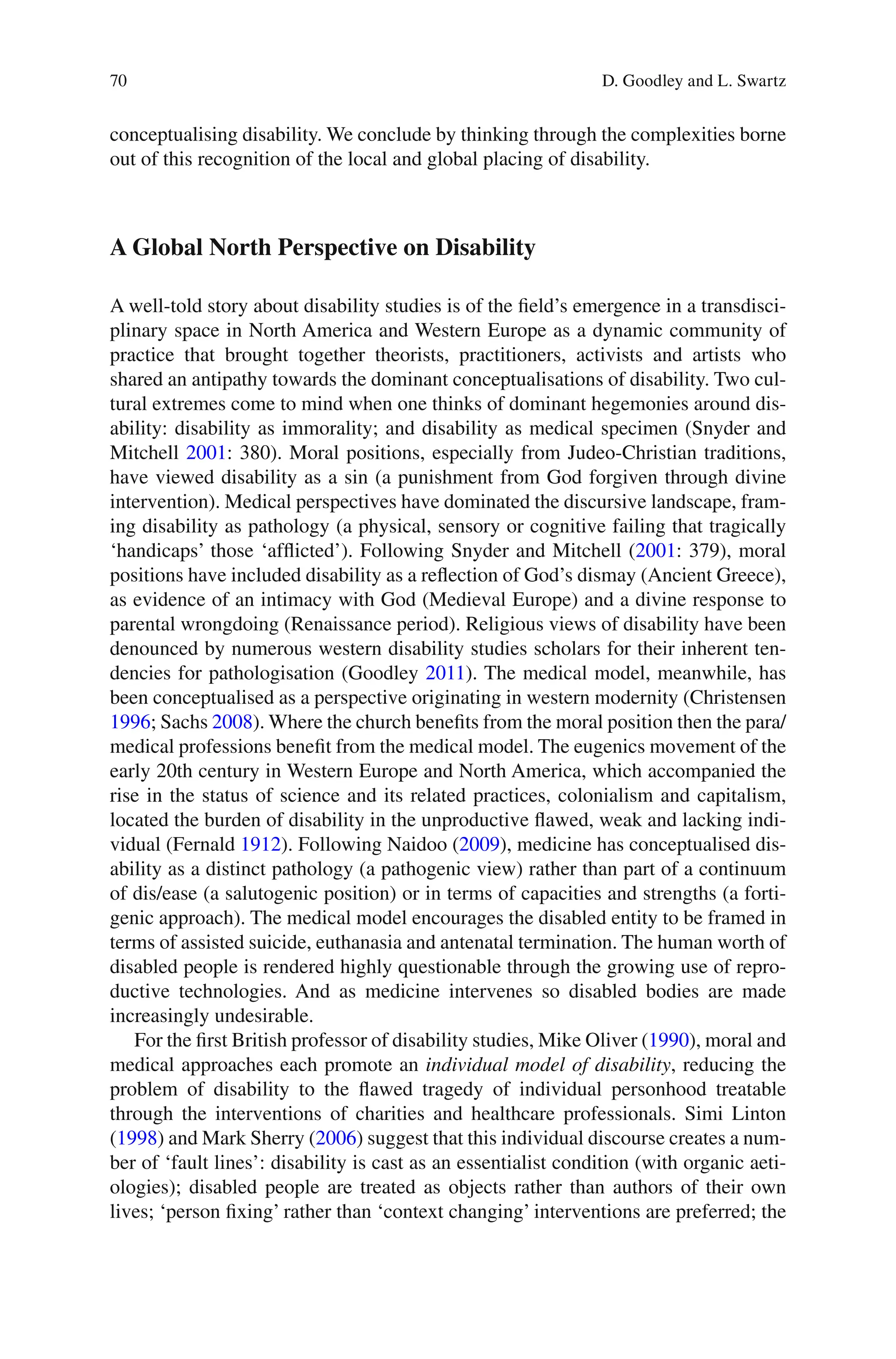 70
conceptualising disability. We conclude by thinking through the complexities borne
out of this recognition of the local and global placing of disability.
A Global North Perspective on Disability
A well-told story about disability studies is of the field’s emergence in a transdisci-
plinary space in North America and Western Europe as a dynamic community of
practice that brought together theorists, practitioners, activists and artists who
shared an antipathy towards the dominant conceptualisations of disability. Two cul-
tural extremes come to mind when one thinks of dominant hegemonies around dis-
ability: disability as immorality; and disability as medical specimen (Snyder and
Mitchell 2001: 380). Moral positions, especially from Judeo-Christian traditions,
have viewed disability as a sin (a punishment from God forgiven through divine
intervention). Medical perspectives have dominated the discursive landscape, fram-
ing disability as pathology (a physical, sensory or cognitive failing that tragically
‘handicaps’ those ‘afflicted’). Following Snyder and Mitchell (2001: 379), moral
positions have included disability as a reflection of God’s dismay (Ancient Greece),
as evidence of an intimacy with God (Medieval Europe) and a divine response to
parental wrongdoing (Renaissance period). Religious views of disability have been
denounced by numerous western disability studies scholars for their inherent ten-
dencies for pathologisation (Goodley 2011). The medical model, meanwhile, has
been conceptualised as a perspective originating in western modernity (Christensen
1996; Sachs 2008). Where the church benefits from the moral position then the para/
medical professions benefit from the medical model. The eugenics movement of the
early 20th century in Western Europe and North America, which accompanied the
rise in the status of science and its related practices, colonialism and capitalism,
located the burden of disability in the unproductive flawed, weak and lacking indi-
vidual (Fernald 1912). Following Naidoo (2009), medicine has conceptualised dis-
ability as a distinct pathology (a pathogenic view) rather than part of a continuum
of dis/ease (a salutogenic position) or in terms of capacities and strengths (a forti-
genic approach). The medical model encourages the disabled entity to be framed in
terms of assisted suicide, euthanasia and antenatal termination. The human worth of
disabled people is rendered highly questionable through the growing use of repro-
ductive technologies. And as medicine intervenes so disabled bodies are made
increasingly undesirable.
For the first British professor of disability studies, Mike Oliver (1990), moral and
medical approaches each promote an individual model of disability, reducing the
problem of disability to the flawed tragedy of individual personhood treatable
through the interventions of charities and healthcare professionals. Simi Linton
(1998) and Mark Sherry (2006) suggest that this individual discourse creates a num-
ber of ‘fault lines’: disability is cast as an essentialist condition (with organic aeti-
ologies); disabled people are treated as objects rather than authors of their own
lives; ‘person fixing’ rather than ‘context changing’ interventions are preferred; the
D. Goodley and L. Swartz
 