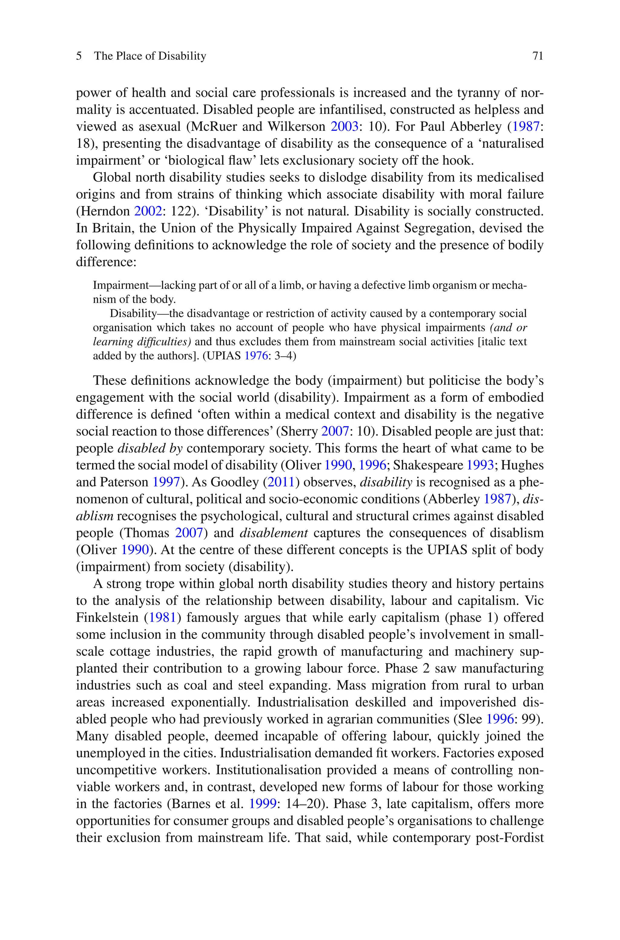71
power of health and social care professionals is increased and the tyranny of nor-
mality is accentuated. Disabled people are infantilised, constructed as helpless and
viewed as asexual (McRuer and Wilkerson 2003: 10). For Paul Abberley (1987:
18), presenting the disadvantage of disability as the consequence of a ‘naturalised
impairment’ or ‘biological flaw’ lets exclusionary society off the hook.
Global north disability studies seeks to dislodge disability from its medicalised
origins and from strains of thinking which associate disability with moral failure
(Herndon 2002: 122). ‘Disability’ is not natural. Disability is socially constructed.
In Britain, the Union of the Physically Impaired Against Segregation, devised the
following definitions to acknowledge the role of society and the presence of bodily
difference:
Impairment—lacking part of or all of a limb, or having a defective limb organism or mecha-
nism of the body.
Disability—the disadvantage or restriction of activity caused by a contemporary social
organisation which takes no account of people who have physical impairments (and or
learning difficulties) and thus excludes them from mainstream social activities [italic text
added by the authors]. (UPIAS 1976: 3–4)
These definitions acknowledge the body (impairment) but politicise the body’s
engagement with the social world (disability). Impairment as a form of embodied
difference is defined ‘often within a medical context and disability is the negative
social reaction to those differences’(Sherry 2007: 10). Disabled people are just that:
people disabled by contemporary society. This forms the heart of what came to be
termed the social model of disability (Oliver 1990, 1996; Shakespeare 1993; Hughes
and Paterson 1997). As Goodley (2011) observes, disability is recognised as a phe-
nomenon of cultural, political and socio-economic conditions (Abberley 1987), dis-
ablism recognises the psychological, cultural and structural crimes against disabled
people (Thomas 2007) and disablement captures the consequences of disablism
(Oliver 1990). At the centre of these different concepts is the UPIAS split of body
(impairment) from society (disability).
A strong trope within global north disability studies theory and history pertains
to the analysis of the relationship between disability, labour and capitalism. Vic
Finkelstein (1981) famously argues that while early capitalism (phase 1) offered
some inclusion in the community through disabled people’s involvement in small-
scale cottage industries, the rapid growth of manufacturing and machinery sup-
planted their contribution to a growing labour force. Phase 2 saw manufacturing
industries such as coal and steel expanding. Mass migration from rural to urban
areas increased exponentially. Industrialisation deskilled and impoverished dis-
abled people who had previously worked in agrarian communities (Slee 1996: 99).
Many disabled people, deemed incapable of offering labour, quickly joined the
unemployed in the cities. Industrialisation demanded fit workers. Factories exposed
uncompetitive workers. Institutionalisation provided a means of controlling non-
viable workers and, in contrast, developed new forms of labour for those working
in the factories (Barnes et al. 1999: 14–20). Phase 3, late capitalism, offers more
opportunities for consumer groups and disabled people’s organisations to challenge
their exclusion from mainstream life. That said, while contemporary post-Fordist
5 The Place of Disability
 