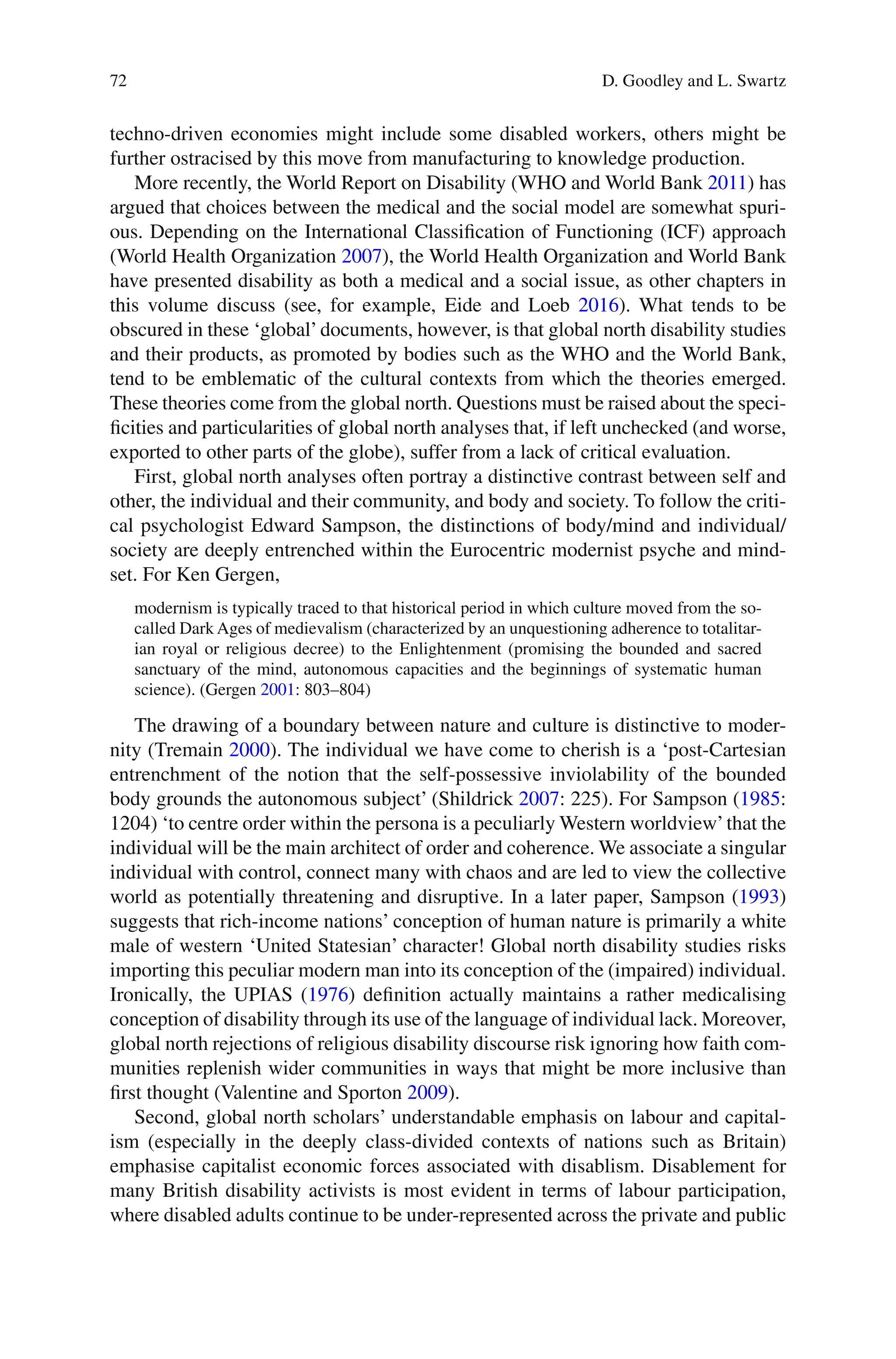 72
techno-driven economies might include some disabled workers, others might be
further ostracised by this move from manufacturing to knowledge production.
More recently, the World Report on Disability (WHO and World Bank 2011) has
argued that choices between the medical and the social model are somewhat spuri-
ous. Depending on the International Classification of Functioning (ICF) approach
(World Health Organization 2007), the World Health Organization and World Bank
have presented disability as both a medical and a social issue, as other chapters in
this volume discuss (see, for example, Eide and Loeb 2016). What tends to be
obscured in these ‘global’documents, however, is that global north disability studies
and their products, as promoted by bodies such as the WHO and the World Bank,
tend to be emblematic of the cultural contexts from which the theories emerged.
These theories come from the global north. Questions must be raised about the speci-
ficities and particularities of global north analyses that, if left unchecked (and worse,
exported to other parts of the globe), suffer from a lack of critical evaluation.
First, global north analyses often portray a distinctive contrast between self and
other, the individual and their community, and body and society. To follow the criti-
cal psychologist Edward Sampson, the distinctions of body/mind and individual/
society are deeply entrenched within the Eurocentric modernist psyche and mind-
set. For Ken Gergen,
modernism is typically traced to that historical period in which culture moved from the so-
called Dark Ages of medievalism (characterized by an unquestioning adherence to totalitar-
ian royal or religious decree) to the Enlightenment (promising the bounded and sacred
sanctuary of the mind, autonomous capacities and the beginnings of systematic human
science). (Gergen 2001: 803–804)
The drawing of a boundary between nature and culture is distinctive to moder-
nity (Tremain 2000). The individual we have come to cherish is a ‘post-Cartesian
entrenchment of the notion that the self-possessive inviolability of the bounded
body grounds the autonomous subject’ (Shildrick 2007: 225). For Sampson (1985:
1204) ‘to centre order within the persona is a peculiarly Western worldview’that the
individual will be the main architect of order and coherence. We associate a singular
individual with control, connect many with chaos and are led to view the collective
world as potentially threatening and disruptive. In a later paper, Sampson (1993)
suggests that rich-income nations’ conception of human nature is primarily a white
male of western ‘United Statesian’ character! Global north disability studies risks
importing this peculiar modern man into its conception of the (impaired) individual.
Ironically, the UPIAS (1976) definition actually maintains a rather medicalising
conception of disability through its use of the language of individual lack. Moreover,
global north rejections of religious disability discourse risk ignoring how faith com-
munities replenish wider communities in ways that might be more inclusive than
first thought (Valentine and Sporton 2009).
Second, global north scholars’ understandable emphasis on labour and capital-
ism (especially in the deeply class-divided contexts of nations such as Britain)
emphasise capitalist economic forces associated with disablism. Disablement for
many British disability activists is most evident in terms of labour participation,
where disabled adults continue to be under-represented across the private and public
D. Goodley and L. Swartz
 