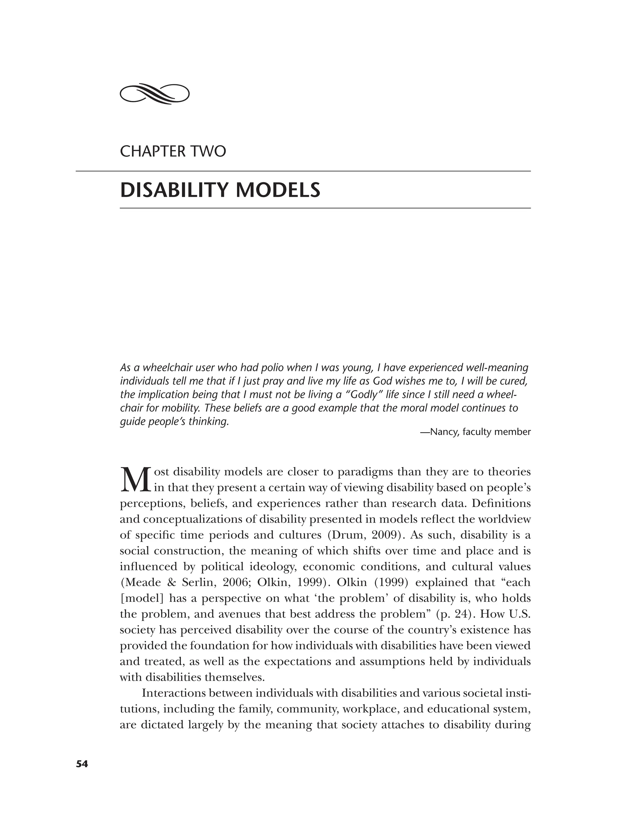 CHAPTER TWO
DISABILITY MODELS
As a wheelchair user who had polio when I was young, I have experienced well-meaning
individuals tell me that if I just pray and live my life as God wishes me to, I will be cured,
the implication being that I must not be living a “Godly” life since I still need a wheel­
chair for mobility. These beliefs are a good example that the moral model continues to
guide people’s thinking.
—Nancy, faculty member
Most disability models are closer to paradigms than they are to theories
in that they present a certain way of viewing disability based on people’s
perceptions, beliefs, and experiences rather than research data. Definitions
and conceptualizations of disability presented in models reflect the worldview
of specific time periods and cultures (Drum, 2009). As such, disability is a
social construction, the meaning of which shifts over time and place and is
influenced by political ideology, economic conditions, and cultural values
(Meade & Serlin, 2006; Olkin, 1999). Olkin (1999) explained that “each
[model] has a perspective on what ‘the problem’ of disability is, who holds
the problem, and avenues that best address the problem” (p. 24). How U.S.
society has perceived disability over the course of the country’s existence has
provided the foundation for how individuals with disabilities have been viewed
and treated, as well as the expectations and assumptions held by individuals
with disabilities themselves.
Interactions between individuals with disabilities and various societal insti­
tutions, including the family, community, workplace, and educational system,
are dictated largely by the meaning that society attaches to disability during
54
 