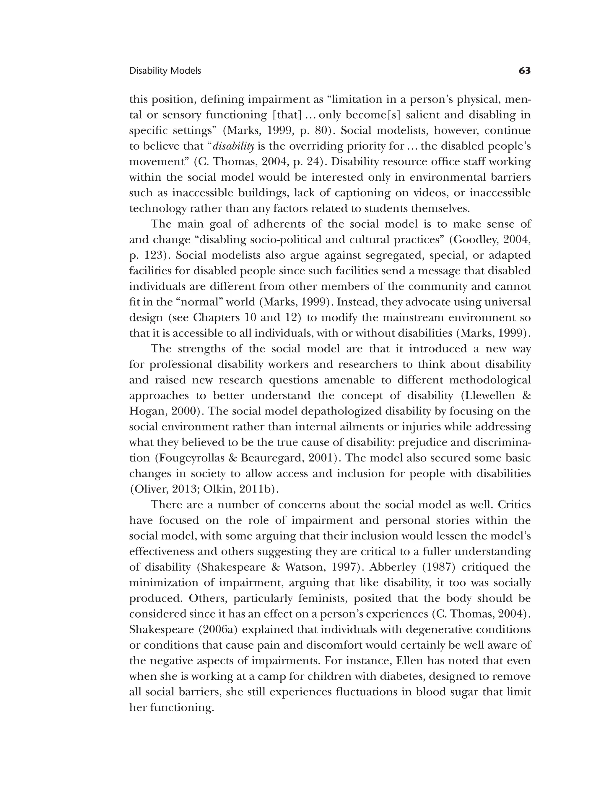 63
Disability Models
this position, defining impairment as “limitation in a person’s physical, men­
tal or sensory functioning [that] … only become[s] salient and disabling in
specific settings” (Marks, 1999, p. 80). Social modelists, however, continue
to believe that “disability is the overriding priority for … the disabled people’s
movement” (C. Thomas, 2004, p. 24). Disability resource office staff working
within the social model would be interested only in environmental barriers
such as inaccessible buildings, lack of captioning on videos, or inaccessible
technology rather than any factors related to students themselves.
The main goal of adherents of the social model is to make sense of
and change “disabling socio-political and cultural practices” (Goodley, 2004,
p. 123). Social modelists also argue against segregated, special, or adapted
facilities for disabled people since such facilities send a message that disabled
individuals are different from other members of the community and cannot
fit in the “normal” world (Marks, 1999). Instead, they advocate using universal
design (see Chapters 10 and 12) to modify the mainstream environment so
that it is accessible to all individuals, with or without disabilities (Marks, 1999).
The strengths of the social model are that it introduced a new way
for professional disability workers and researchers to think about disability
and raised new research questions amenable to different methodological
approaches to better understand the concept of disability (Llewellen &
Hogan, 2000). The social model depathologized disability by focusing on the
social environment rather than internal ailments or injuries while addressing
what they believed to be the true cause of disability: prejudice and discrimina­
tion (Fougeyrollas & Beauregard, 2001). The model also secured some basic
changes in society to allow access and inclusion for people with disabilities
(Oliver, 2013; Olkin, 2011b).
There are a number of concerns about the social model as well. Critics
have focused on the role of impairment and personal stories within the
social model, with some arguing that their inclusion would lessen the model’s
effectiveness and others suggesting they are critical to a fuller understanding
of disability (Shakespeare & Watson, 1997). Abberley (1987) critiqued the
minimization of impairment, arguing that like disability, it too was socially
produced. Others, particularly feminists, posited that the body should be
considered since it has an effect on a person’s experiences (C. Thomas, 2004).
Shakespeare (2006a) explained that individuals with degenerative conditions
or conditions that cause pain and discomfort would certainly be well aware of
the negative aspects of impairments. For instance, Ellen has noted that even
when she is working at a camp for children with diabetes, designed to remove
all social barriers, she still experiences fluctuations in blood sugar that limit
her functioning.
 