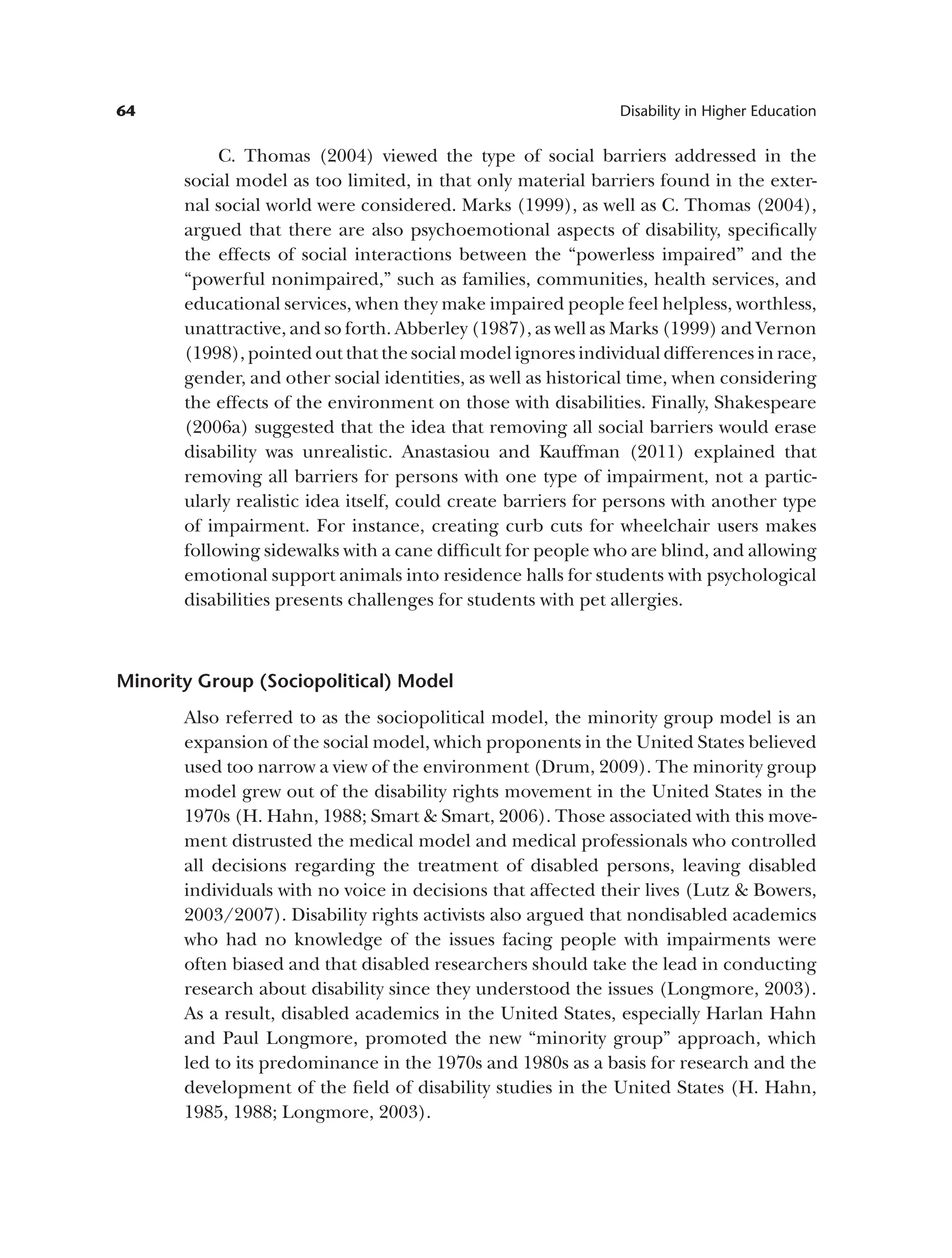 64 Disability in Higher Education
C. Thomas (2004) viewed the type of social barriers addressed in the
social model as too limited, in that only material barriers found in the exter­
nal social world were considered. Marks (1999), as well as C. Thomas (2004),
argued that there are also psychoemotional aspects of disability, specifically
the effects of social interactions between the “powerless impaired” and the
“powerful nonimpaired,” such as families, communities, health services, and
educational services, when they make impaired people feel helpless, worthless,
unattractive, and so forth. Abberley (1987), as well as Marks (1999) and Vernon
(1998), pointed out that the social model ignores individual differences in race,
gender, and other social identities, as well as historical time, when considering
the effects of the environment on those with disabilities. Finally, Shakespeare
(2006a) suggested that the idea that removing all social barriers would erase
disability was unrealistic. Anastasiou and Kauffman (2011) explained that
removing all barriers for persons with one type of impairment, not a partic­
ularly realistic idea itself, could create barriers for persons with another type
of impairment. For instance, creating curb cuts for wheelchair users makes
following sidewalks with a cane difficult for people who are blind, and allowing
emotional support animals into residence halls for students with psychological
disabilities presents challenges for students with pet allergies.
Minority Group (Sociopolitical) Model
Also referred to as the sociopolitical model, the minority group model is an
expansion of the social model, which proponents in the United States believed
used too narrow a view of the environment (Drum, 2009). The minority group
model grew out of the disability rights movement in the United States in the
1970s (H. Hahn, 1988; Smart & Smart, 2006). Those associated with this move­
ment distrusted the medical model and medical professionals who controlled
all decisions regarding the treatment of disabled persons, leaving disabled
individuals with no voice in decisions that affected their lives (Lutz & Bowers,
2003/2007). Disability rights activists also argued that nondisabled academics
who had no knowledge of the issues facing people with impairments were
often biased and that disabled researchers should take the lead in conducting
research about disability since they understood the issues (Longmore, 2003).
As a result, disabled academics in the United States, especially Harlan Hahn
and Paul Longmore, promoted the new “minority group” approach, which
led to its predominance in the 1970s and 1980s as a basis for research and the
development of the field of disability studies in the United States (H. Hahn,
1985, 1988; Longmore, 2003).
 