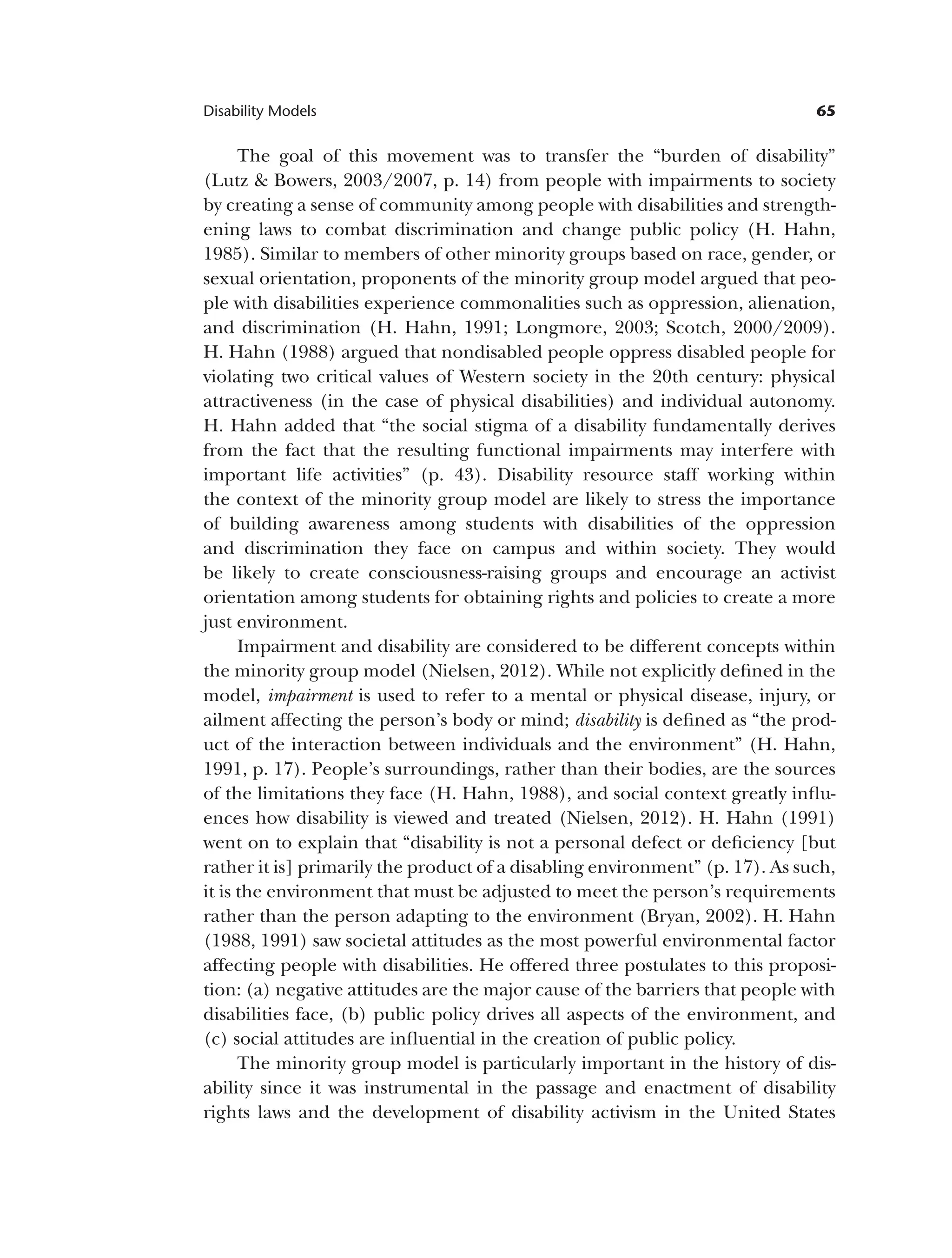 65
Disability Models
The goal of this movement was to transfer the “burden of disability”
(Lutz & Bowers, 2003/2007, p. 14) from people with impairments to society
by creating a sense of community among people with disabilities and strength­
ening laws to combat discrimination and change public policy (H. Hahn,
1985). Similar to members of other minority groups based on race, gender, or
sexual orientation, proponents of the minority group model argued that peo­
ple with disabilities experience commonalities such as oppression, alienation,
and discrimination (H. Hahn, 1991; Longmore, 2003; Scotch, 2000/2009).
H. Hahn (1988) argued that nondisabled people oppress disabled people for
violating two critical values of Western society in the 20th century: physical
attractiveness (in the case of physical disabilities) and individual autonomy.
H. Hahn added that “the social stigma of a disability fundamentally derives
from the fact that the resulting functional impairments may interfere with
important life activities” (p. 43). Disability resource staff working within
the context of the minority group model are likely to stress the importance
of building awareness among students with disabilities of the oppression
and discrimination they face on campus and within society. They would
be likely to create consciousness-raising groups and encourage an activist
orientation among students for obtaining rights and policies to create a more
just environment.
Impairment and disability are considered to be different concepts within
the minority group model (Nielsen, 2012). While not explicitly defined in the
model, impairment is used to refer to a mental or physical disease, injury, or
ailment affecting the person’s body or mind; disability is defined as “the prod­
uct of the interaction between individuals and the environment” (H. Hahn,
1991, p. 17). People’s surroundings, rather than their bodies, are the sources
of the limitations they face (H. Hahn, 1988), and social context greatly influ­
ences how disability is viewed and treated (Nielsen, 2012). H. Hahn (1991)
went on to explain that “disability is not a personal defect or deficiency [but
rather it is] primarily the product of a disabling environment” (p. 17). As such,
it is the environment that must be adjusted to meet the person’s requirements
rather than the person adapting to the environment (Bryan, 2002). H. Hahn
(1988, 1991) saw societal attitudes as the most powerful environmental factor
affecting people with disabilities. He offered three postulates to this proposi­
tion: (a) negative attitudes are the major cause of the barriers that people with
disabilities face, (b) public policy drives all aspects of the environment, and
(c) social attitudes are influential in the creation of public policy.
The minority group model is particularly important in the history of dis­
ability since it was instrumental in the passage and enactment of disability
rights laws and the development of disability activism in the United States
 