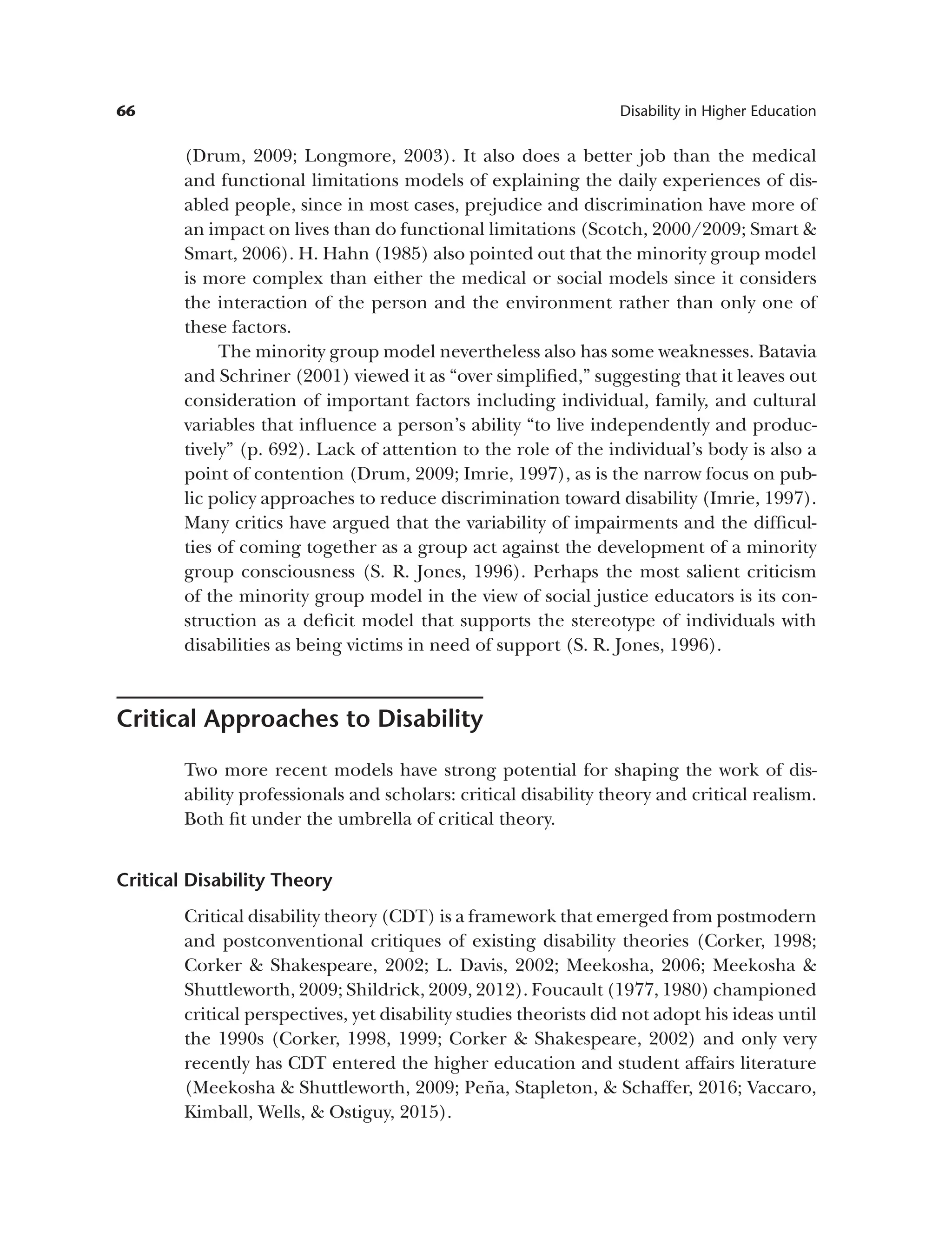 66 Disability in Higher Education
(Drum, 2009; Longmore, 2003). It also does a better job than the medical
and functional limitations models of explaining the daily experiences of dis­
abled people, since in most cases, prejudice and discrimination have more of
an impact on lives than do functional limitations (Scotch, 2000/2009; Smart &
Smart, 2006). H. Hahn (1985) also pointed out that the minority group model
is more complex than either the medical or social models since it considers
the interaction of the person and the environment rather than only one of
these factors.
The minority group model nevertheless also has some weaknesses. Batavia
and Schriner (2001) viewed it as “over simplified,” suggesting that it leaves out
consideration of important factors including individual, family, and cultural
variables that influence a person’s ability “to live independently and produc­
tively” (p. 692). Lack of attention to the role of the individual’s body is also a
point of contention (Drum, 2009; Imrie, 1997), as is the narrow focus on pub­
lic policy approaches to reduce discrimination toward disability (Imrie, 1997).
Many critics have argued that the variability of impairments and the difficul­
ties of coming together as a group act against the development of a minority
group consciousness (S. R. Jones, 1996). Perhaps the most salient criticism
of the minority group model in the view of social justice educators is its con­
struction as a deficit model that supports the stereotype of individuals with
disabilities as being victims in need of support (S. R. Jones, 1996).
Critical Approaches to Disability
Two more recent models have strong potential for shaping the work of dis­
ability professionals and scholars: critical disability theory and critical realism.
Both fit under the umbrella of critical theory.
Critical Disability Theory
Critical disability theory (CDT) is a framework that emerged from postmodern
and postconventional critiques of existing disability theories (Corker, 1998;
Corker & Shakespeare, 2002; L. Davis, 2002; Meekosha, 2006; Meekosha &
Shuttleworth, 2009; Shildrick, 2009, 2012). Foucault (1977, 1980) championed
critical perspectives, yet disability studies theorists did not adopt his ideas until
the 1990s (Corker, 1998, 1999; Corker & Shakespeare, 2002) and only very
recently has CDT entered the higher education and student affairs literature
(Meekosha & Shuttleworth, 2009; Peña, Stapleton, & Schaffer, 2016; Vaccaro,
Kimball, Wells, & Ostiguy, 2015).
 