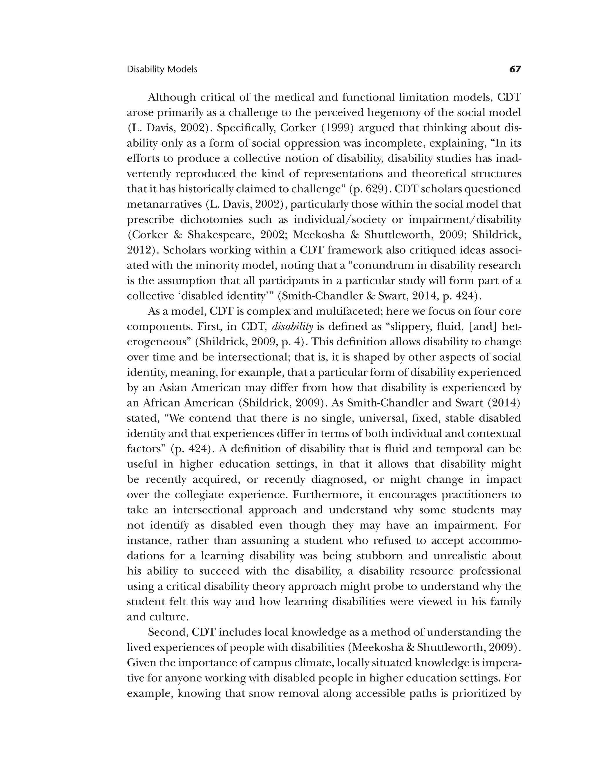 67
Disability Models
Although critical of the medical and functional limitation models, CDT
arose primarily as a challenge to the perceived hegemony of the social model
(L. Davis, 2002). Specifically, Corker (1999) argued that thinking about dis­
ability only as a form of social oppression was incomplete, explaining, “In its
efforts to produce a collective notion of disability, disability studies has inad­
vertently reproduced the kind of representations and theoretical structures
that it has historically claimed to challenge” (p. 629). CDT scholars questioned
metanarratives (L. Davis, 2002), particularly those within the social model that
prescribe dichotomies such as individual/society or impairment/disability
(Corker & Shakespeare, 2002; Meekosha & Shuttleworth, 2009; Shildrick,
2012). Scholars working within a CDT framework also critiqued ideas associ­
ated with the minority model, noting that a “conundrum in disability research
is the assumption that all participants in a particular study will form part of a
collective ‘disabled identity’” (Smith-Chandler & Swart, 2014, p. 424).
As a model, CDT is complex and multifaceted; here we focus on four core
components. First, in CDT, disability is defined as “slippery, fluid, [and] het­
erogeneous” (Shildrick, 2009, p. 4). This definition allows disability to change
over time and be intersectional; that is, it is shaped by other aspects of social
identity, meaning, for example, that a particular form of disability experienced
by an Asian American may differ from how that disability is experienced by
an African American (Shildrick, 2009). As Smith-Chandler and Swart (2014)
stated, “We contend that there is no single, universal, fixed, stable disabled
identity and that experiences differ in terms of both individual and contextual
factors” (p. 424). A definition of disability that is fluid and temporal can be
useful in higher education settings, in that it allows that disability might
be recently acquired, or recently diagnosed, or might change in impact
over the collegiate experience. Furthermore, it encourages practitioners to
take an intersectional approach and understand why some students may
not identify as disabled even though they may have an impairment. For
instance, rather than assuming a student who refused to accept accommo­
dations for a learning disability was being stubborn and unrealistic about
his ability to succeed with the disability, a disability resource professional
using a critical disability theory approach might probe to understand why the
student felt this way and how learning disabilities were viewed in his family
and culture.
Second, CDT includes local knowledge as a method of understanding the
lived experiences of people with disabilities (Meekosha & Shuttleworth, 2009).
Given the importance of campus climate, locally situated knowledge is impera­
tive for anyone working with disabled people in higher education settings. For
example, knowing that snow removal along accessible paths is prioritized by
 