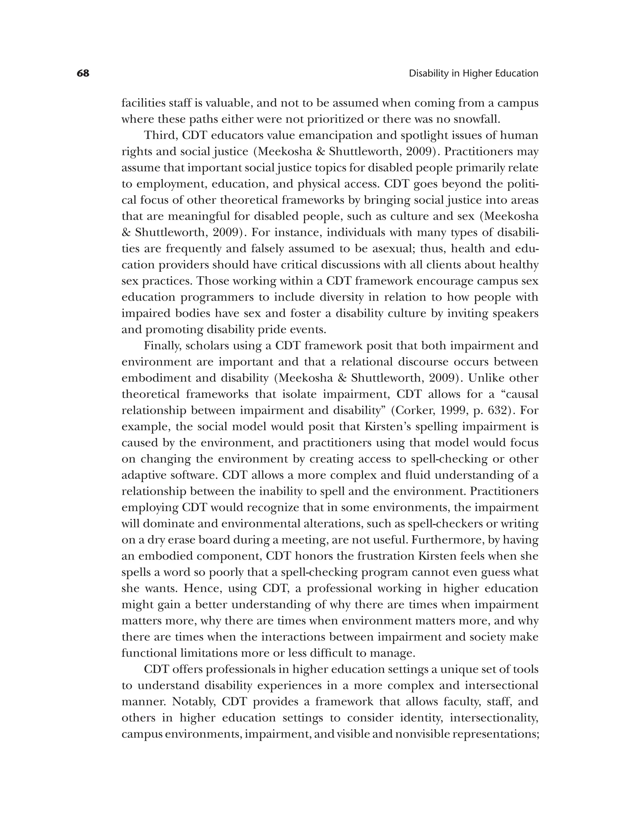 68 Disability in Higher Education
facilities staff is valuable, and not to be assumed when coming from a campus
where these paths either were not prioritized or there was no snowfall.
Third, CDT educators value emancipation and spotlight issues of human
rights and social justice (Meekosha & Shuttleworth, 2009). Practitioners may
assume that important social justice topics for disabled people primarily relate
to employment, education, and physical access. CDT goes beyond the politi­
cal focus of other theoretical frameworks by bringing social justice into areas
that are meaningful for disabled people, such as culture and sex (Meekosha
& Shuttleworth, 2009). For instance, individuals with many types of disabili­
ties are frequently and falsely assumed to be asexual; thus, health and edu­
cation providers should have critical discussions with all clients about healthy
sex practices. Those working within a CDT framework encourage campus sex
education programmers to include diversity in relation to how people with
impaired bodies have sex and foster a disability culture by inviting speakers
and promoting disability pride events.
Finally, scholars using a CDT framework posit that both impairment and
environment are important and that a relational discourse occurs between
embodiment and disability (Meekosha & Shuttleworth, 2009). Unlike other
theoretical frameworks that isolate impairment, CDT allows for a “causal
relationship between impairment and disability” (Corker, 1999, p. 632). For
example, the social model would posit that Kirsten’s spelling impairment is
caused by the environment, and practitioners using that model would focus
on changing the environment by creating access to spell-checking or other
adaptive software. CDT allows a more complex and fluid understanding of a
relationship between the inability to spell and the environment. Practitioners
employing CDT would recognize that in some environments, the impairment
will dominate and environmental alterations, such as spell-checkers or writing
on a dry erase board during a meeting, are not useful. Furthermore, by having
an embodied component, CDT honors the frustration Kirsten feels when she
spells a word so poorly that a spell-checking program cannot even guess what
she wants. Hence, using CDT, a professional working in higher education
might gain a better understanding of why there are times when impairment
matters more, why there are times when environment matters more, and why
there are times when the interactions between impairment and society make
functional limitations more or less difficult to manage.
CDT offers professionals in higher education settings a unique set of tools
to understand disability experiences in a more complex and intersectional
manner. Notably, CDT provides a framework that allows faculty, staff, and
others in higher education settings to consider identity, intersectionality,
campus environments, impairment, and visible and nonvisible representations;
 