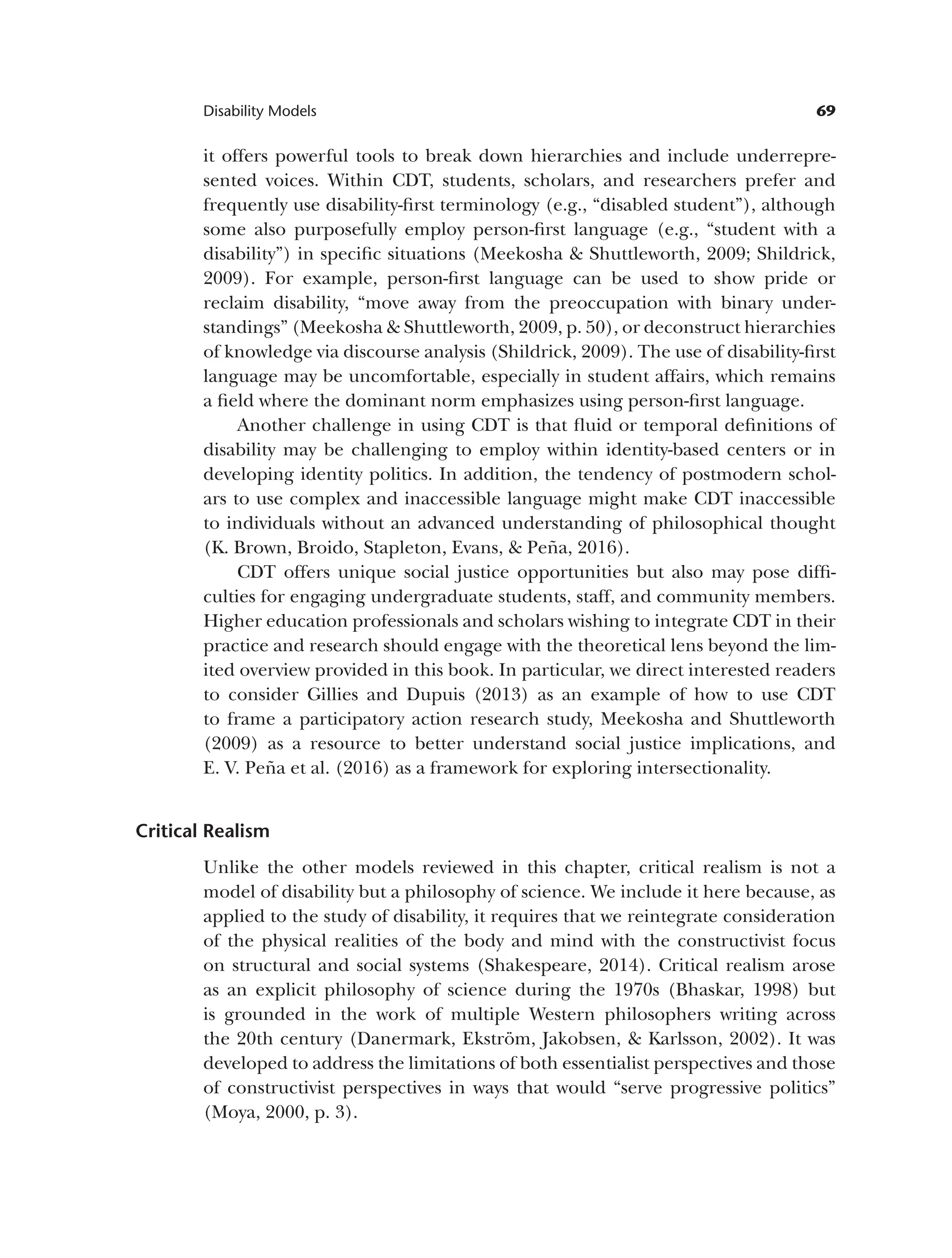 69
Disability Models
it offers powerful tools to break down hierarchies and include underrepre­
sented voices. Within CDT, students, scholars, and researchers prefer and
frequently use disability-first terminology (e.g., “disabled student”), although
some also purposefully employ person-first language (e.g., “student with a
disability”) in specific situations (Meekosha & Shuttleworth, 2009; Shildrick,
2009). For example, person-first language can be used to show pride or
reclaim disability, “move away from the preoccupation with binary under­
standings” (Meekosha & Shuttleworth, 2009, p. 50), or deconstruct hierarchies
of knowledge via discourse analysis (Shildrick, 2009). The use of disability-first
language may be uncomfortable, especially in student affairs, which remains
a field where the dominant norm emphasizes using person-first language.
Another challenge in using CDT is that fluid or temporal definitions of
disability may be challenging to employ within identity-based centers or in
developing identity politics. In addition, the tendency of postmodern schol­
ars to use complex and inaccessible language might make CDT inaccessible
to individuals without an advanced understanding of philosophical thought
(K. Brown, Broido, Stapleton, Evans, & Peña, 2016).
CDT offers unique social justice opportunities but also may pose diffi­
culties for engaging undergraduate students, staff, and community members.
Higher education professionals and scholars wishing to integrate CDT in their
practice and research should engage with the theoretical lens beyond the lim­
ited overview provided in this book. In particular, we direct interested readers
to consider Gillies and Dupuis (2013) as an example of how to use CDT
to frame a participatory action research study, Meekosha and Shuttleworth
(2009) as a resource to better understand social justice implications, and
E. V. Peña et al. (2016) as a framework for exploring intersectionality.
Critical Realism
Unlike the other models reviewed in this chapter, critical realism is not a
model of disability but a philosophy of science. We include it here because, as
applied to the study of disability, it requires that we reintegrate consideration
of the physical realities of the body and mind with the constructivist focus
on structural and social systems (Shakespeare, 2014). Critical realism arose
as an explicit philosophy of science during the 1970s (Bhaskar, 1998) but
is grounded in the work of multiple Western philosophers writing across
the 20th century (Danermark, Ekström, Jakobsen, & Karlsson, 2002). It was
developed to address the limitations of both essentialist perspectives and those
of constructivist perspectives in ways that would “serve progressive politics”
(Moya, 2000, p. 3).
 