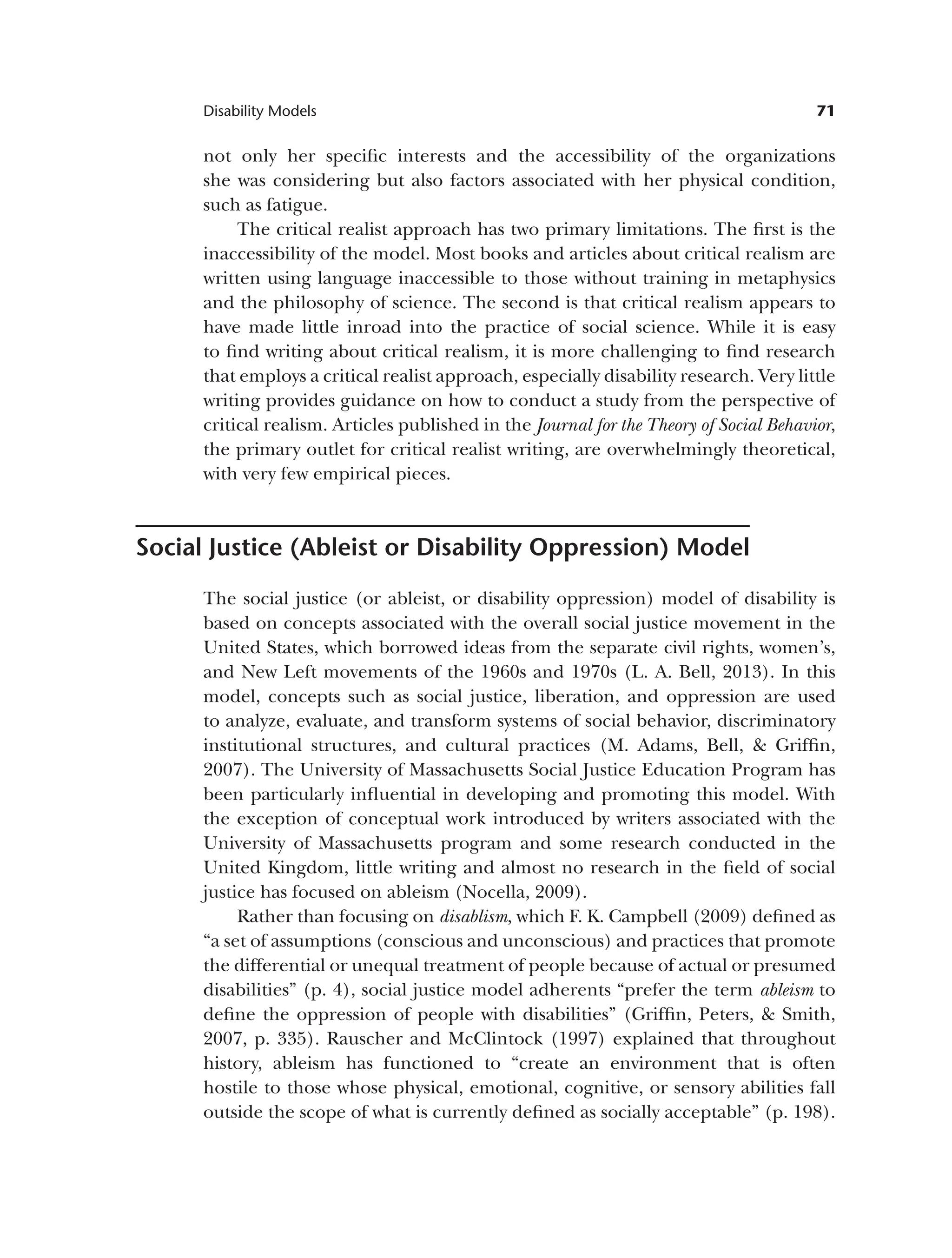 71
Disability Models
not only her specific interests and the accessibility of the organizations
she was considering but also factors associated with her physical condition,
such as fatigue.
The critical realist approach has two primary limitations. The first is the
inaccessibility of the model. Most books and articles about critical realism are
written using language inaccessible to those without training in metaphysics
and the philosophy of science. The second is that critical realism appears to
have made little inroad into the practice of social science. While it is easy
to find writing about critical realism, it is more challenging to find research
that employs a critical realist approach, especially disability research. Very little
writing provides guidance on how to conduct a study from the perspective of
critical realism. Articles published in the Journal for the Theory of Social Behavior,
the primary outlet for critical realist writing, are overwhelmingly theoretical,
with very few empirical pieces.
Social Justice (Ableist or Disability Oppression) Model
The social justice (or ableist, or disability oppression) model of disability is
based on concepts associated with the overall social justice movement in the
United States, which borrowed ideas from the separate civil rights, women’s,
and New Left movements of the 1960s and 1970s (L. A. Bell, 2013). In this
model, concepts such as social justice, liberation, and oppression are used
to analyze, evaluate, and transform systems of social behavior, discriminatory
institutional structures, and cultural practices (M. Adams, Bell, & Griffin,
2007). The University of Massachusetts Social Justice Education Program has
been particularly influential in developing and promoting this model. With
the exception of conceptual work introduced by writers associated with the
University of Massachusetts program and some research conducted in the
United Kingdom, little writing and almost no research in the field of social
justice has focused on ableism (Nocella, 2009).
Rather than focusing on disablism, which F. K. Campbell (2009) defined as
“a set of assumptions (conscious and unconscious) and practices that promote
the differential or unequal treatment of people because of actual or presumed
disabilities” (p. 4), social justice model adherents “prefer the term ableism to
define the oppression of people with disabilities” (Griffin, Peters, & Smith,
2007, p. 335). Rauscher and McClintock (1997) explained that throughout
history, ableism has functioned to “create an environment that is often
hostile to those whose physical, emotional, cognitive, or sensory abilities fall
outside the scope of what is currently defined as socially acceptable” (p. 198).
 