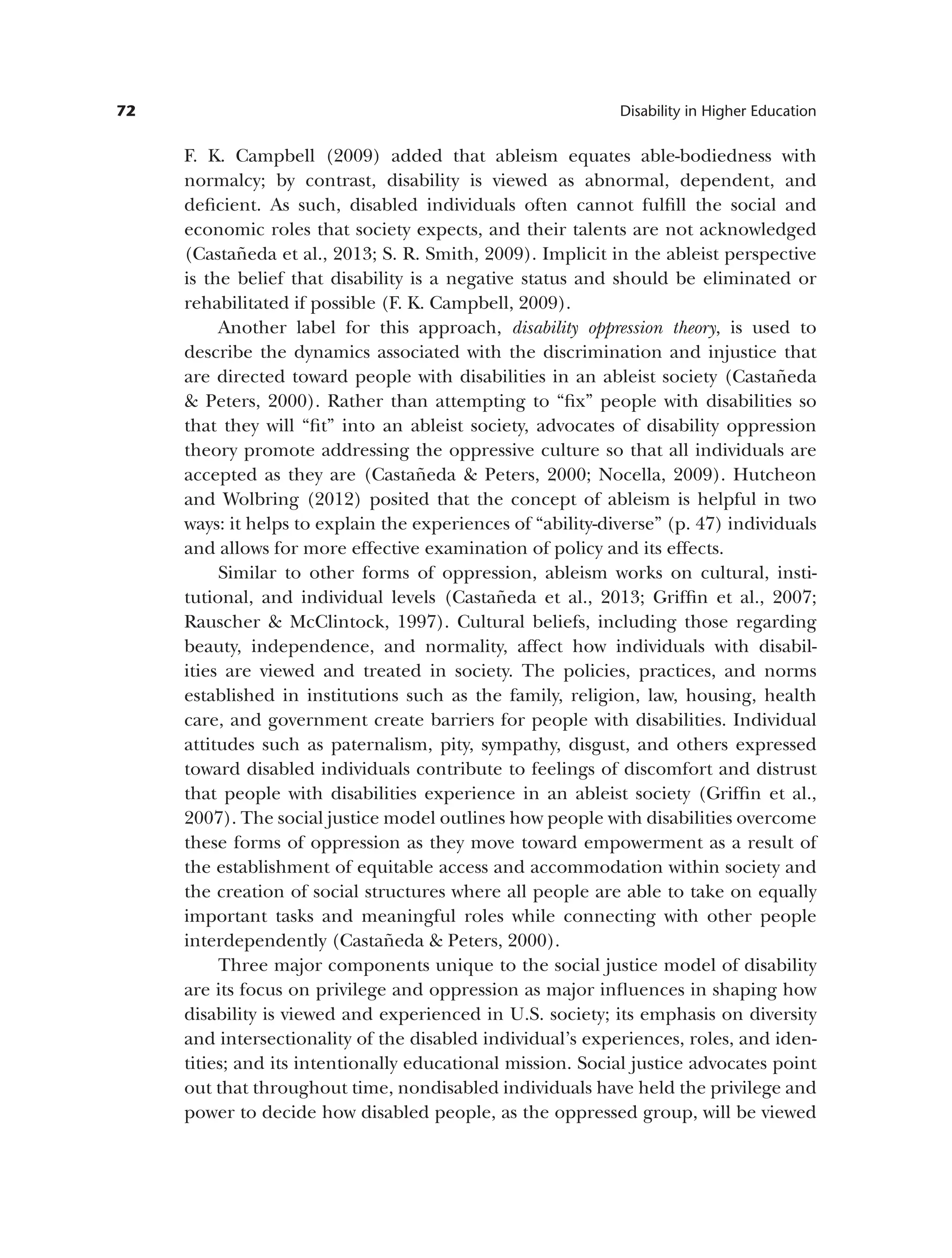 72 Disability in Higher Education
F. K. Campbell (2009) added that ableism equates able-bodiedness with
normalcy; by contrast, disability is viewed as abnormal, dependent, and
deficient. As such, disabled individuals often cannot fulfill the social and
economic roles that society expects, and their talents are not acknowledged
(Castañeda et al., 2013; S. R. Smith, 2009). Implicit in the ableist perspective
is the belief that disability is a negative status and should be eliminated or
rehabilitated if possible (F. K. Campbell, 2009).
Another label for this approach, disability oppression theory, is used to
describe the dynamics associated with the discrimination and injustice that
are directed toward people with disabilities in an ableist society (Castañeda
& Peters, 2000). Rather than attempting to “fix” people with disabilities so
that they will “fit” into an ableist society, advocates of disability oppression
theory promote addressing the oppressive culture so that all individuals are
accepted as they are (Castañeda & Peters, 2000; Nocella, 2009). Hutcheon
and Wolbring (2012) posited that the concept of ableism is helpful in two
ways: it helps to explain the experiences of “ability-diverse” (p. 47) individuals
and allows for more effective examination of policy and its effects.
Similar to other forms of oppression, ableism works on cultural, insti­
tutional, and individual levels (Castañeda et al., 2013; Griffin et al., 2007;
Rauscher & McClintock, 1997). Cultural beliefs, including those regarding
beauty, independence, and normality, affect how individuals with disabil­
ities are viewed and treated in society. The policies, practices, and norms
established in institutions such as the family, religion, law, housing, health
care, and government create barriers for people with disabilities. Individual
attitudes such as paternalism, pity, sympathy, disgust, and others expressed
toward disabled individuals contribute to feelings of discomfort and distrust
that people with disabilities experience in an ableist society (Griffin et al.,
2007). The social justice model outlines how people with disabilities overcome
these forms of oppression as they move toward empowerment as a result of
the establishment of equitable access and accommodation within society and
the creation of social structures where all people are able to take on equally
important tasks and meaningful roles while connecting with other people
interdependently (Castañeda & Peters, 2000).
Three major components unique to the social justice model of disability
are its focus on privilege and oppression as major influences in shaping how
disability is viewed and experienced in U.S. society; its emphasis on diversity
and intersectionality of the disabled individual’s experiences, roles, and iden­
tities; and its intentionally educational mission. Social justice advocates point
out that throughout time, nondisabled individuals have held the privilege and
power to decide how disabled people, as the oppressed group, will be viewed
 