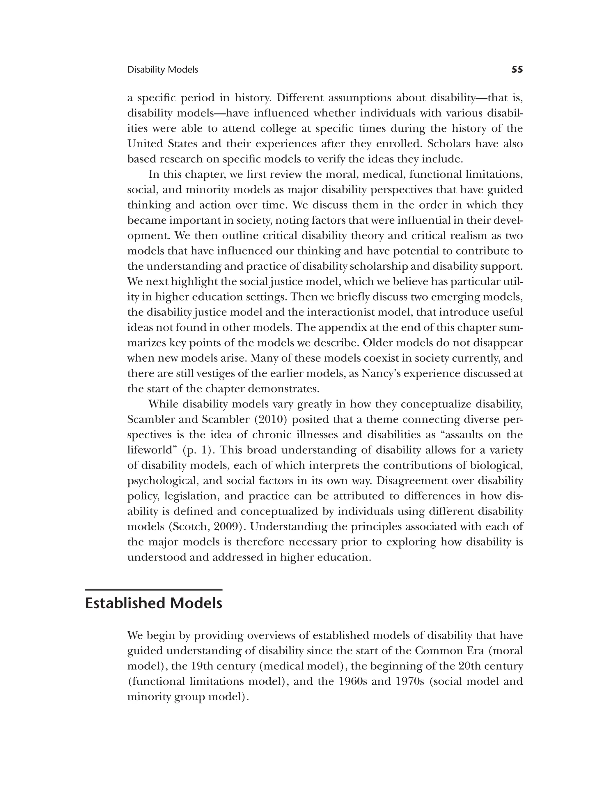 55
Disability Models
a specific period in history. Different assumptions about disability—that is,
disability models—have influenced whether individuals with various disabil­
ities were able to attend college at specific times during the history of the
United States and their experiences after they enrolled. Scholars have also
based research on specific models to verify the ideas they include.
In this chapter, we first review the moral, medical, functional limitations,
social, and minority models as major disability perspectives that have guided
thinking and action over time. We discuss them in the order in which they
became important in society, noting factors that were influential in their devel­
opment. We then outline critical disability theory and critical realism as two
models that have influenced our thinking and have potential to contribute to
the understanding and practice of disability scholarship and disability support.
We next highlight the social justice model, which we believe has particular util­
ity in higher education settings. Then we briefly discuss two emerging models,
the disability justice model and the interactionist model, that introduce useful
ideas not found in other models. The appendix at the end of this chapter sum­
marizes key points of the models we describe. Older models do not disappear
when new models arise. Many of these models coexist in society currently, and
there are still vestiges of the earlier models, as Nancy’s experience discussed at
the start of the chapter demonstrates.
While disability models vary greatly in how they conceptualize disability,
Scambler and Scambler (2010) posited that a theme connecting diverse per­
spectives is the idea of chronic illnesses and disabilities as “assaults on the
lifeworld” (p. 1). This broad understanding of disability allows for a variety
of disability models, each of which interprets the contributions of biological,
psychological, and social factors in its own way. Disagreement over disability
policy, legislation, and practice can be attributed to differences in how dis­
ability is defined and conceptualized by individuals using different disability
models (Scotch, 2009). Understanding the principles associated with each of
the major models is therefore necessary prior to exploring how disability is
understood and addressed in higher education.
Established Models
We begin by providing overviews of established models of disability that have
guided understanding of disability since the start of the Common Era (moral
model), the 19th century (medical model), the beginning of the 20th century
(functional limitations model), and the 1960s and 1970s (social model and
minority group model).
 