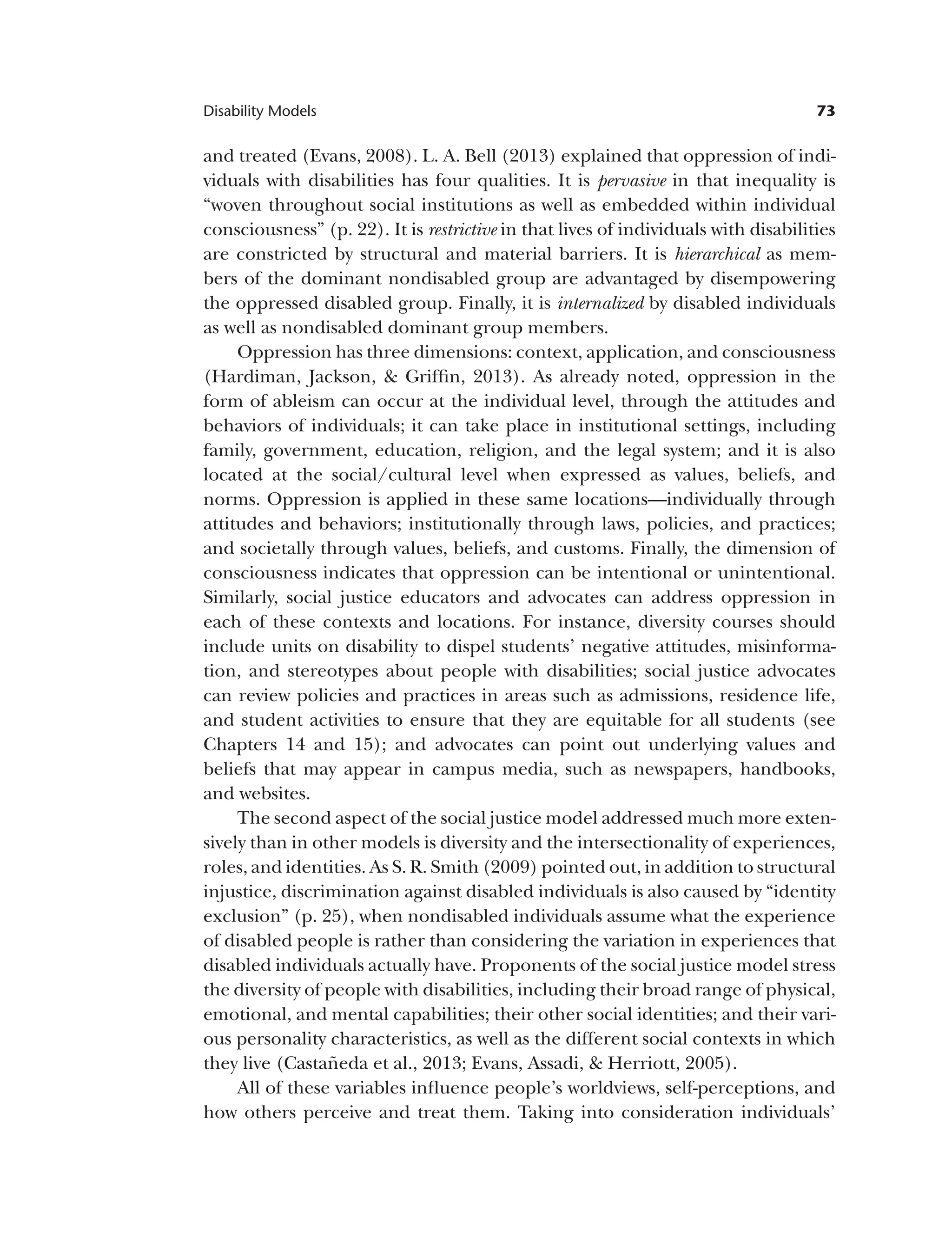 73
Disability Models
and treated (Evans, 2008). L. A. Bell (2013) explained that oppression of indi­
viduals with disabilities has four qualities. It is pervasive in that inequality is
“woven throughout social institutions as well as embedded within individual
consciousness” (p. 22). It is restrictive in that lives of individuals with disabilities
are constricted by structural and material barriers. It is hierarchical as mem­
bers of the dominant nondisabled group are advantaged by disempowering
the oppressed disabled group. Finally, it is internalized by disabled individuals
as well as nondisabled dominant group members.
Oppression has three dimensions: context, application, and consciousness
(Hardiman, Jackson, & Griffin, 2013). As already noted, oppression in the
form of ableism can occur at the individual level, through the attitudes and
behaviors of individuals; it can take place in institutional settings, including
family, government, education, religion, and the legal system; and it is also
located at the social/cultural level when expressed as values, beliefs, and
norms. Oppression is applied in these same locations—individually through
attitudes and behaviors; institutionally through laws, policies, and practices;
and societally through values, beliefs, and customs. Finally, the dimension of
consciousness indicates that oppression can be intentional or unintentional.
Similarly, social justice educators and advocates can address oppression in
each of these contexts and locations. For instance, diversity courses should
include units on disability to dispel students’ negative attitudes, misinforma­
tion, and stereotypes about people with disabilities; social justice advocates
can review policies and practices in areas such as admissions, residence life,
and student activities to ensure that they are equitable for all students (see
Chapters 14 and 15); and advocates can point out underlying values and
beliefs that may appear in campus media, such as newspapers, handbooks,
and websites.
The second aspect of the social justice model addressed much more exten-
sively than in other models is diversity and the intersectionality of experiences,
roles, and identities. As S. R. Smith (2009) pointed out, in addition to structural
injustice, discrimination against disabled individuals is also caused by “identity
exclusion” (p. 25), when nondisabled individuals assume what the experience
of disabled people is rather than considering the variation in experiences that
disabled individuals actually have. Proponents of the social justice model stress
the diversity of people with disabilities, including their broad range of physical,
emotional, and mental capabilities; their other social identities; and their vari­
ous personality characteristics, as well as the different social contexts in which
they live (Castañeda et al., 2013; Evans, Assadi, & Herriott, 2005).
All of these variables influence people’s worldviews, self-perceptions, and
how others perceive and treat them. Taking into consideration individuals’
 