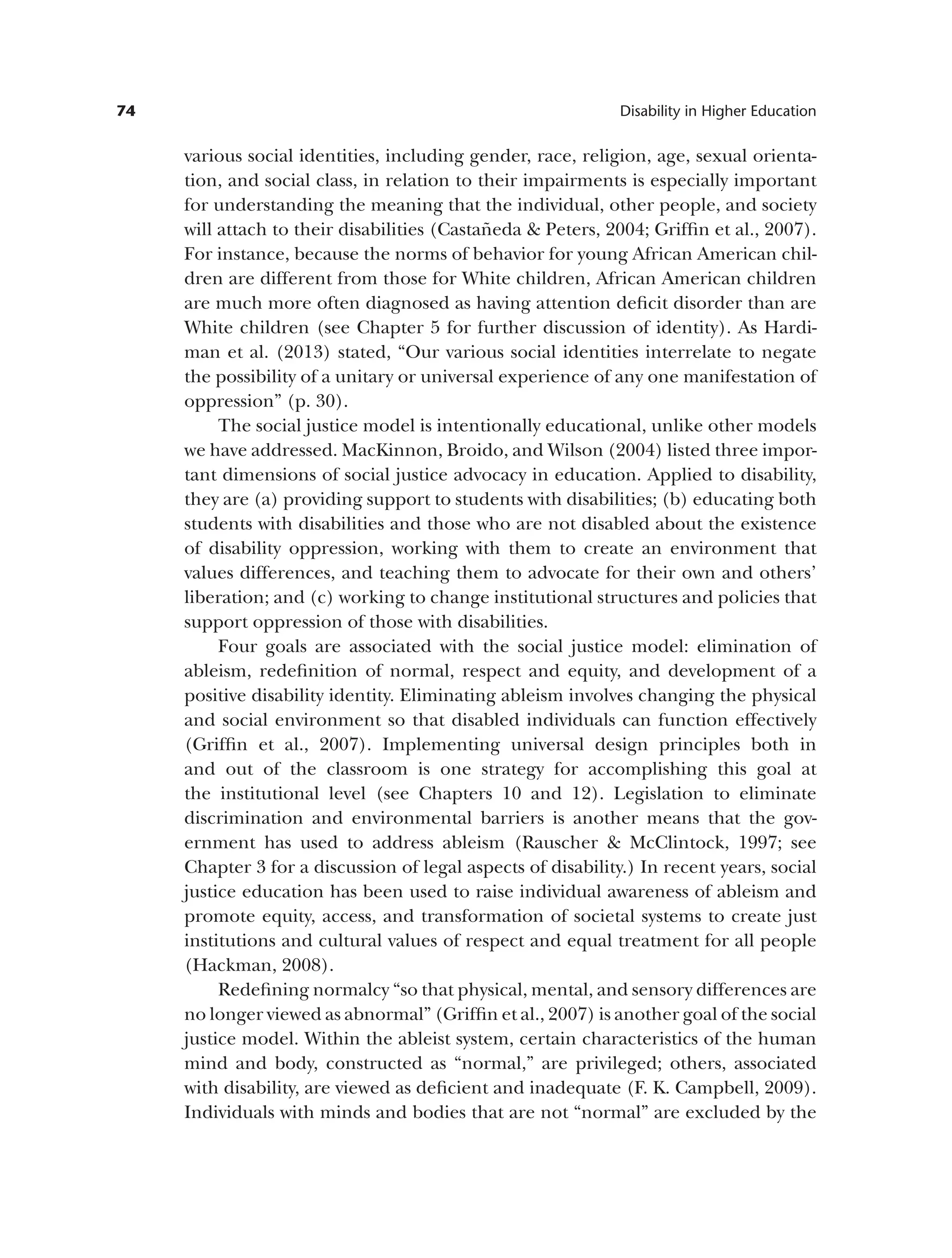 74 Disability in Higher Education
various social identities, including gender, race, religion, age, sexual orienta­
tion, and social class, in relation to their impairments is especially important
for understanding the meaning that the individual, other people, and society
will attach to their disabilities (Castañeda & Peters, 2004; Griffin et al., 2007).
For instance, because the norms of behavior for young African American chil­
dren are different from those for White children, African American children
are much more often diagnosed as having attention deficit disorder than are
White children (see Chapter 5 for further discussion of identity). As Hardi­
man et al. (2013) stated, “Our various social identities interrelate to negate
the possibility of a unitary or universal experience of any one manifestation of
oppression” (p. 30).
The social justice model is intentionally educational, unlike other models
we have addressed. MacKinnon, Broido, and Wilson (2004) listed three impor­
tant dimensions of social justice advocacy in education. Applied to disability,
they are (a) providing support to students with disabilities; (b) educating both
students with disabilities and those who are not disabled about the existence
of disability oppression, working with them to create an environment that
values differences, and teaching them to advocate for their own and others’
liberation; and (c) working to change institutional structures and policies that
support oppression of those with disabilities.
Four goals are associated with the social justice model: elimination of
ableism, redefinition of normal, respect and equity, and development of a
positive disability identity. Eliminating ableism involves changing the physical
and social environment so that disabled individuals can function effectively
(Griffin et al., 2007). Implementing universal design principles both in
and out of the classroom is one strategy for accomplishing this goal at
the institutional level (see Chapters 10 and 12). Legislation to eliminate
discrimination and environmental barriers is another means that the gov­
ernment has used to address ableism (Rauscher & McClintock, 1997; see
Chapter 3 for a discussion of legal aspects of disability.) In recent years, social
justice education has been used to raise individual awareness of ableism and
promote equity, access, and transformation of societal systems to create just
institutions and cultural values of respect and equal treatment for all people
(Hackman, 2008).
Redefining normalcy “so that physical, mental, and sensory differences are
no longer viewed as abnormal” (Griffin et al., 2007) is another goal of the social
justice model. Within the ableist system, certain characteristics of the human
mind and body, constructed as “normal,” are privileged; others, associated
with disability, are viewed as deficient and inadequate (F. K. Campbell, 2009).
Individuals with minds and bodies that are not “normal” are excluded by the
 