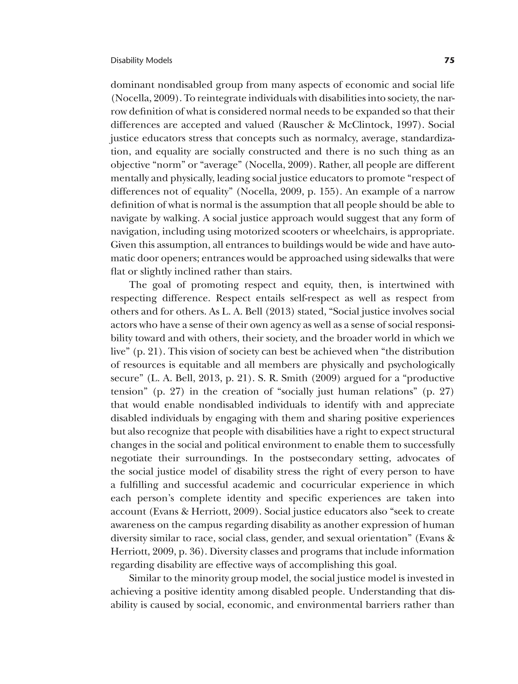 75
Disability Models
dominant nondisabled group from many aspects of economic and social life
(Nocella, 2009). To reintegrate individuals with disabilities into society, the nar­
row definition of what is considered normal needs to be expanded so that their
differences are accepted and valued (Rauscher & McClintock, 1997). Social
justice educators stress that concepts such as normalcy, average, standardiza­
tion, and equality are socially constructed and there is no such thing as an
objective “norm” or “average” (Nocella, 2009). Rather, all people are different
mentally and physically, leading social justice educators to promote “respect of
differences not of equality” (Nocella, 2009, p. 155). An example of a narrow
definition of what is normal is the assumption that all people should be able to
navigate by walking. A social justice approach would suggest that any form of
navigation, including using motorized scooters or wheelchairs, is appropriate.
Given this assumption, all entrances to buildings would be wide and have auto­
matic door openers; entrances would be approached using sidewalks that were
flat or slightly inclined rather than stairs.
The goal of promoting respect and equity, then, is intertwined with
respecting difference. Respect entails self-respect as well as respect from
others and for others. As L. A. Bell (2013) stated, “Social justice involves social
actors who have a sense of their own agency as well as a sense of social responsi­
bility toward and with others, their society, and the broader world in which we
live” (p. 21). This vision of society can best be achieved when “the distribution
of resources is equitable and all members are physically and psychologically
secure” (L. A. Bell, 2013, p. 21). S. R. Smith (2009) argued for a “productive
tension” (p. 27) in the creation of “socially just human relations” (p. 27)
that would enable nondisabled individuals to identify with and appreciate
disabled individuals by engaging with them and sharing positive experiences
but also recognize that people with disabilities have a right to expect structural
changes in the social and political environment to enable them to successfully
negotiate their surroundings. In the postsecondary setting, advocates of
the social justice model of disability stress the right of every person to have
a fulfilling and successful academic and cocurricular experience in which
each person’s complete identity and specific experiences are taken into
account (Evans & Herriott, 2009). Social justice educators also “seek to create
awareness on the campus regarding disability as another expression of human
diversity similar to race, social class, gender, and sexual orientation” (Evans &
Herriott, 2009, p. 36). Diversity classes and programs that include information
regarding disability are effective ways of accomplishing this goal.
Similar to the minority group model, the social justice model is invested in
achieving a positive identity among disabled people. Understanding that dis­
ability is caused by social, economic, and environmental barriers rather than
 