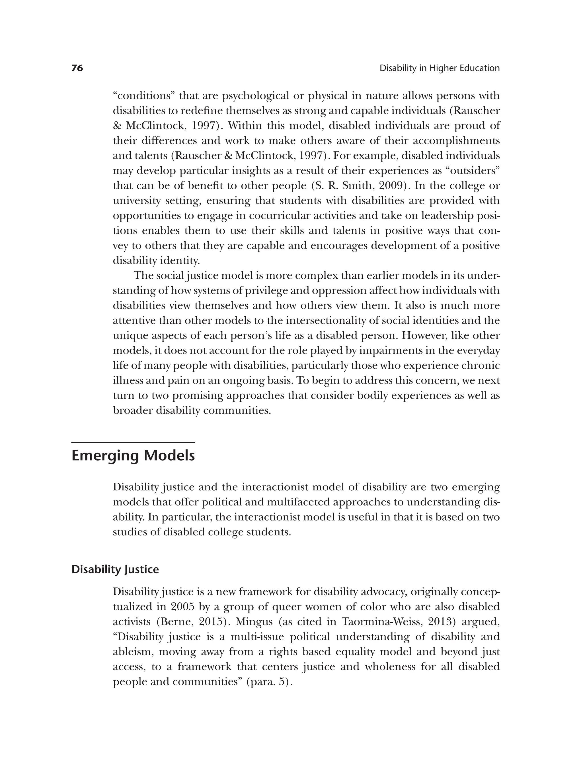 76 Disability in Higher Education
“conditions” that are psychological or physical in nature allows persons with
disabilities to redefine themselves as strong and capable individuals (Rauscher
& McClintock, 1997). Within this model, disabled individuals are proud of
their differences and work to make others aware of their accomplishments
and talents (Rauscher & McClintock, 1997). For example, disabled individuals
may develop particular insights as a result of their experiences as “outsiders”
that can be of benefit to other people (S. R. Smith, 2009). In the college or
university setting, ensuring that students with disabilities are provided with
opportunities to engage in cocurricular activities and take on leadership posi­
tions enables them to use their skills and talents in positive ways that con­
vey to others that they are capable and encourages development of a positive
disability identity.
The social justice model is more complex than earlier models in its under-
standing of how systems of privilege and oppression affect how individuals with
disabilities view themselves and how others view them. It also is much more
attentive than other models to the intersectionality of social identities and the
unique aspects of each person’s life as a disabled person. However, like other
models, it does not account for the role played by impairments in the everyday
life of many people with disabilities, particularly those who experience chronic
illness and pain on an ongoing basis. To begin to address this concern, we next
turn to two promising approaches that consider bodily experiences as well as
broader disability communities.
Emerging Models
Disability justice and the interactionist model of disability are two emerging
models that offer political and multifaceted approaches to understanding dis­
ability. In particular, the interactionist model is useful in that it is based on two
studies of disabled college students.
Disability Justice
Disability justice is a new framework for disability advocacy, originally concep­
tualized in 2005 by a group of queer women of color who are also disabled
activists (Berne, 2015). Mingus (as cited in Taormina-Weiss, 2013) argued,
“Disability justice is a multi-issue political understanding of disability and
ableism, moving away from a rights based equality model and beyond just
access, to a framework that centers justice and wholeness for all disabled
people and communities” (para. 5).
 