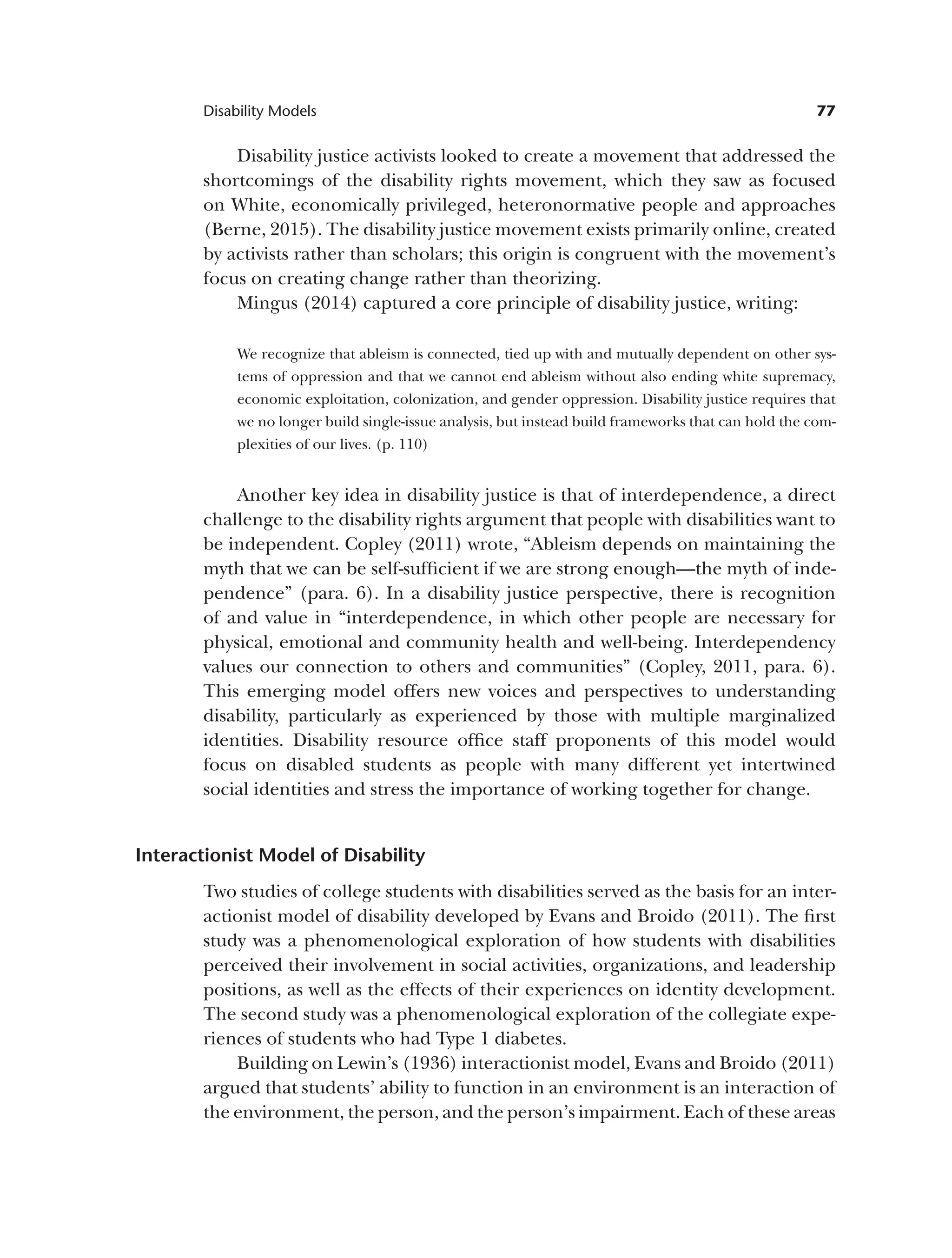 77
Disability Models
Disability justice activists looked to create a movement that addressed the
shortcomings of the disability rights movement, which they saw as focused
on White, economically privileged, heteronormative people and approaches
(Berne, 2015). The disability justice movement exists primarily online, created
by activists rather than scholars; this origin is congruent with the movement’s
focus on creating change rather than theorizing.
Mingus (2014) captured a core principle of disability justice, writing:
We recognize that ableism is connected, tied up with and mutually dependent on other sys­
tems of oppression and that we cannot end ableism without also ending white supremacy,
economic exploitation, colonization, and gender oppression. Disability justice requires that
we no longer build single-issue analysis, but instead build frameworks that can hold the com­
plexities of our lives. (p. 110)
Another key idea in disability justice is that of interdependence, a direct
challenge to the disability rights argument that people with disabilities want to
be independent. Copley (2011) wrote, “Ableism depends on maintaining the
myth that we can be self-sufficient if we are strong enough—the myth of inde­
pendence” (para. 6). In a disability justice perspective, there is recognition
of and value in “interdependence, in which other people are necessary for
physical, emotional and community health and well-being. Interdependency
values our connection to others and communities” (Copley, 2011, para. 6).
This emerging model offers new voices and perspectives to understanding
disability, particularly as experienced by those with multiple marginalized
identities. Disability resource office staff proponents of this model would
focus on disabled students as people with many different yet intertwined
social identities and stress the importance of working together for change.
Interactionist Model of Disability
Two studies of college students with disabilities served as the basis for an inter­
actionist model of disability developed by Evans and Broido (2011). The first
study was a phenomenological exploration of how students with disabilities
perceived their involvement in social activities, organizations, and leadership
positions, as well as the effects of their experiences on identity development.
The second study was a phenomenological exploration of the collegiate expe­
riences of students who had Type 1 diabetes.
Building on Lewin’s (1936) interactionist model, Evans and Broido (2011)
argued that students’ ability to function in an environment is an interaction of
the environment, the person, and the person’s impairment. Each of these areas
 