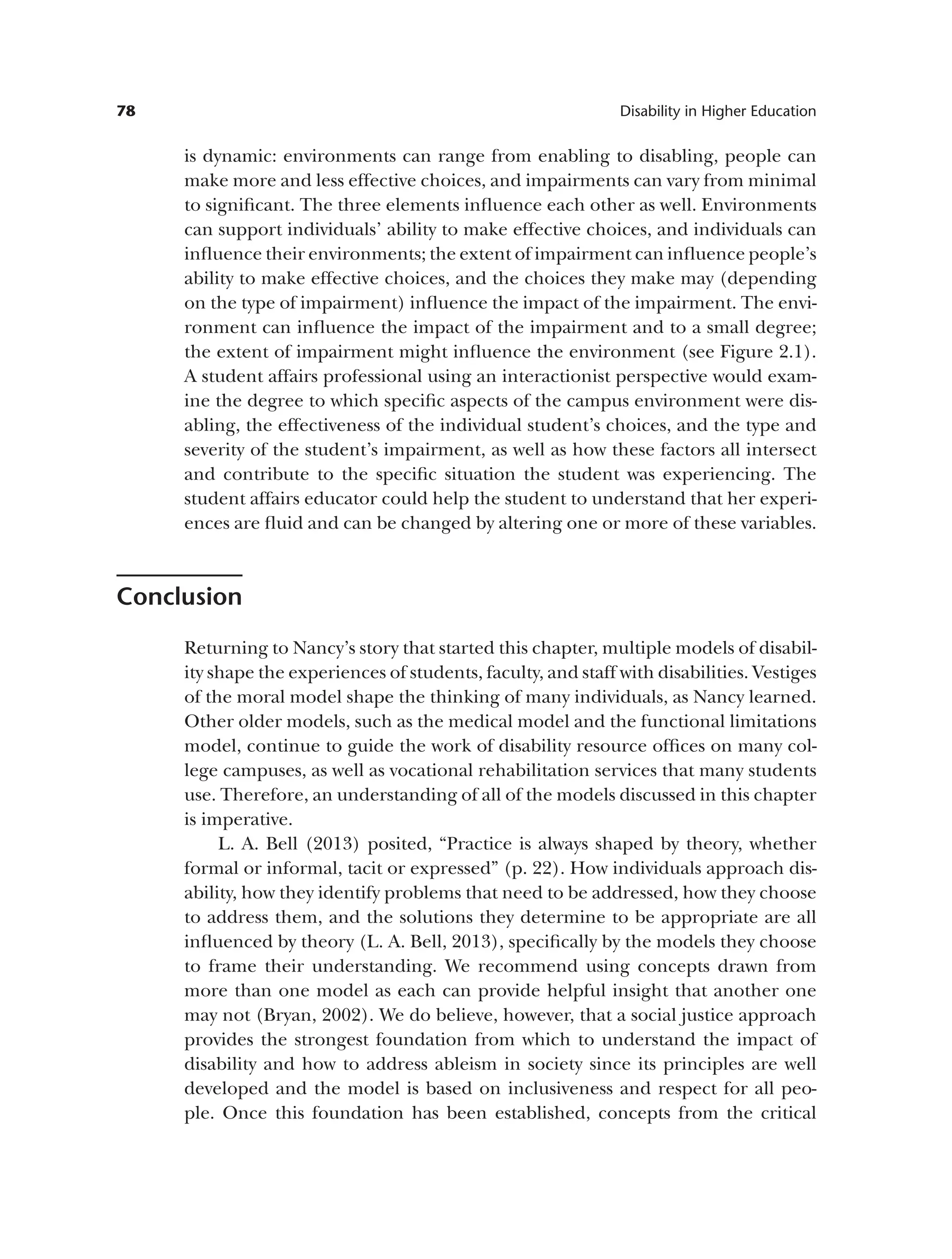 78 Disability in Higher Education
is dynamic: environments can range from enabling to disabling, people can
make more and less effective choices, and impairments can vary from minimal
to significant. The three elements influence each other as well. Environments
can support individuals’ ability to make effective choices, and individuals can
influence their environments; the extent of impairment can influence people’s
ability to make effective choices, and the choices they make may (depending
on the type of impairment) influence the impact of the impairment. The envi­
ronment can influence the impact of the impairment and to a small degree;
the extent of impairment might influence the environment (see Figure 2.1).
A student affairs professional using an interactionist perspective would exam­
ine the degree to which specific aspects of the campus environment were dis­
abling, the effectiveness of the individual student’s choices, and the type and
severity of the student’s impairment, as well as how these factors all intersect
and contribute to the specific situation the student was experiencing. The
student affairs educator could help the student to understand that her experi­
ences are fluid and can be changed by altering one or more of these variables.
Conclusion
Returning to Nancy’s story that started this chapter, multiple models of disabil­
ity shape the experiences of students, faculty, and staff with disabilities. Vestiges
of the moral model shape the thinking of many individuals, as Nancy learned.
Other older models, such as the medical model and the functional limitations
model, continue to guide the work of disability resource offices on many col­
lege campuses, as well as vocational rehabilitation services that many students
use. Therefore, an understanding of all of the models discussed in this chapter
is imperative.
L. A. Bell (2013) posited, “Practice is always shaped by theory, whether
formal or informal, tacit or expressed” (p. 22). How individuals approach dis­
ability, how they identify problems that need to be addressed, how they choose
to address them, and the solutions they determine to be appropriate are all
influenced by theory (L. A. Bell, 2013), specifically by the models they choose
to frame their understanding. We recommend using concepts drawn from
more than one model as each can provide helpful insight that another one
may not (Bryan, 2002). We do believe, however, that a social justice approach
provides the strongest foundation from which to understand the impact of
disability and how to address ableism in society since its principles are well
developed and the model is based on inclusiveness and respect for all peo­
ple. Once this foundation has been established, concepts from the critical
 