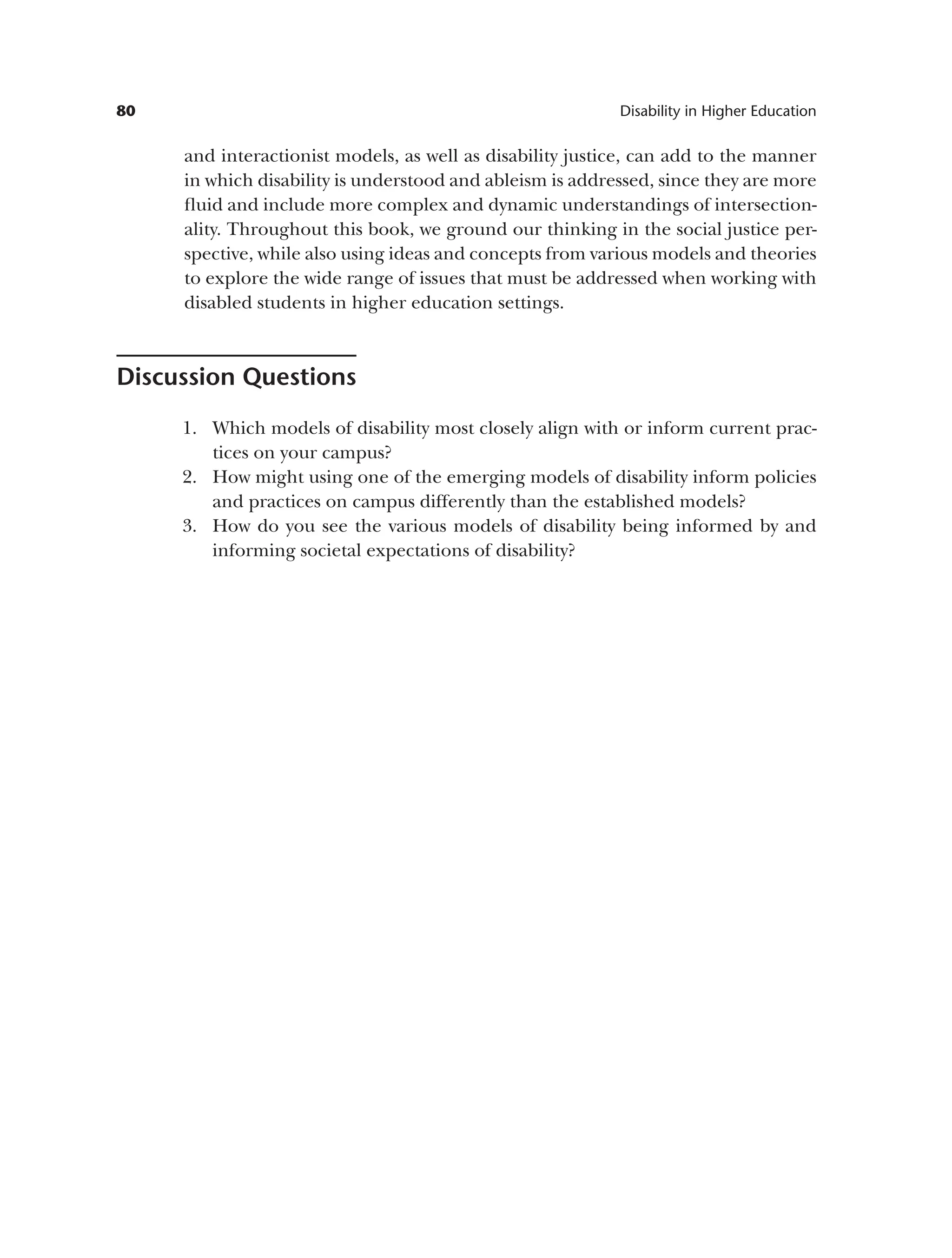 80 Disability in Higher Education
and interactionist models, as well as disability justice, can add to the manner
in which disability is understood and ableism is addressed, since they are more
fluid and include more complex and dynamic understandings of intersection­
ality. Throughout this book, we ground our thinking in the social justice per-
spective, while also using ideas and concepts from various models and theories
to explore the wide range of issues that must be addressed when working with
disabled students in higher education settings.
Discussion Questions
1. Which models of disability most closely align with or inform current prac­
tices on your campus?
2. How might using one of the emerging models of disability inform policies
and practices on campus differently than the established models?
3. How do you see the various models of disability being informed by and
informing societal expectations of disability?
 
