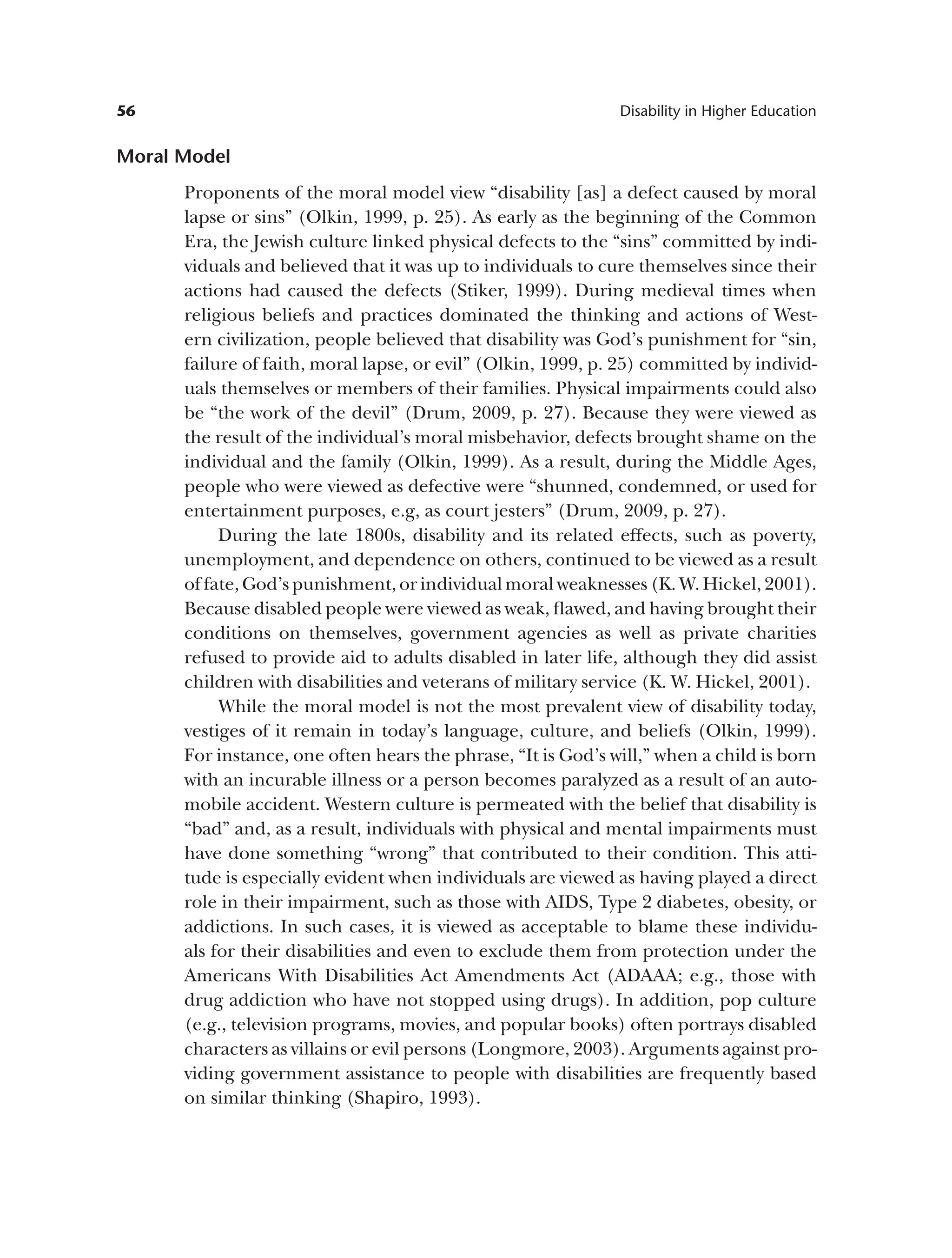 56 Disability in Higher Education
Moral Model
Proponents of the moral model view “disability [as] a defect caused by moral
lapse or sins” (Olkin, 1999, p. 25). As early as the beginning of the Common
Era, the Jewish culture linked physical defects to the “sins” committed by indi­
viduals and believed that it was up to individuals to cure themselves since their
actions had caused the defects (Stiker, 1999). During medieval times when
religious beliefs and practices dominated the thinking and actions of West­
ern civilization, people believed that disability was God’s punishment for “sin,
failure of faith, moral lapse, or evil” (Olkin, 1999, p. 25) committed by individ­
uals themselves or members of their families. Physical impairments could also
be “the work of the devil” (Drum, 2009, p. 27). Because they were viewed as
the result of the individual’s moral misbehavior, defects brought shame on the
individual and the family (Olkin, 1999). As a result, during the Middle Ages,
people who were viewed as defective were “shunned, condemned, or used for
entertainment purposes, e.g, as court jesters” (Drum, 2009, p. 27).
During the late 1800s, disability and its related effects, such as poverty,
unemployment, and dependence on others, continued to be viewed as a result
of fate, God’s punishment, or individual moral weaknesses (K. W. Hickel, 2001).
Because disabled people were viewed as weak, flawed, and having brought their
conditions on themselves, government agencies as well as private charities
refused to provide aid to adults disabled in later life, although they did assist
children with disabilities and veterans of military service (K. W. Hickel, 2001).
While the moral model is not the most prevalent view of disability today,
vestiges of it remain in today’s language, culture, and beliefs (Olkin, 1999).
For instance, one often hears the phrase, “It is God’s will,” when a child is born
with an incurable illness or a person becomes paralyzed as a result of an auto­
mobile accident. Western culture is permeated with the belief that disability is
“bad” and, as a result, individuals with physical and mental impairments must
have done something “wrong” that contributed to their condition. This atti­
tude is especially evident when individuals are viewed as having played a direct
role in their impairment, such as those with AIDS, Type 2 diabetes, obesity, or
addictions. In such cases, it is viewed as acceptable to blame these individu­
als for their disabilities and even to exclude them from protection under the
Americans With Disabilities Act Amendments Act (ADAAA; e.g., those with
drug addiction who have not stopped using drugs). In addition, pop culture
(e.g., television programs, movies, and popular books) often portrays disabled
characters as villains or evil persons (Longmore, 2003). Arguments against pro­
viding government assistance to people with disabilities are frequently based
on similar thinking (Shapiro, 1993).
 