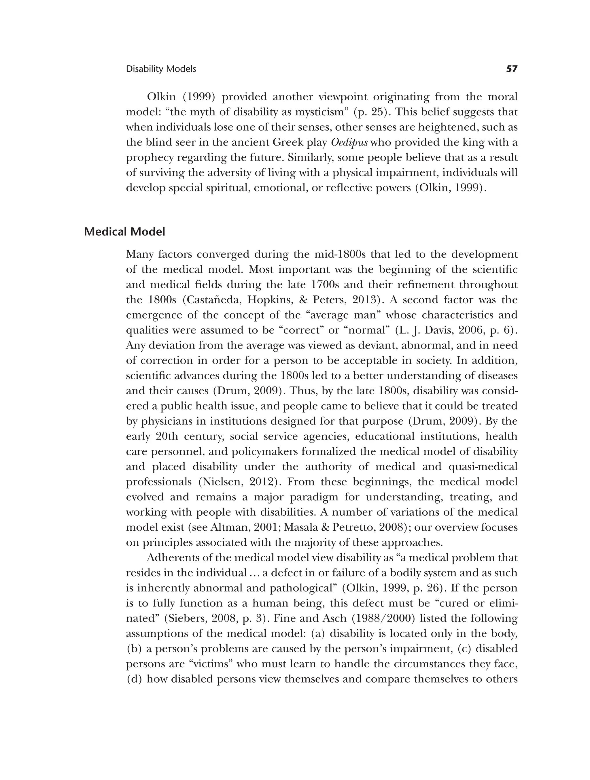57
Disability Models
Olkin (1999) provided another viewpoint originating from the moral
model: “the myth of disability as mysticism” (p. 25). This belief suggests that
when individuals lose one of their senses, other senses are heightened, such as
the blind seer in the ancient Greek play Oedipus who provided the king with a
prophecy regarding the future. Similarly, some people believe that as a result
of surviving the adversity of living with a physical impairment, individuals will
develop special spiritual, emotional, or reflective powers (Olkin, 1999).
Medical Model
Many factors converged during the mid-1800s that led to the development
of the medical model. Most important was the beginning of the scientific
and medical fields during the late 1700s and their refinement throughout
the 1800s (Castañeda, Hopkins, & Peters, 2013). A second factor was the
emergence of the concept of the “average man” whose characteristics and
qualities were assumed to be “correct” or “normal” (L. J. Davis, 2006, p. 6).
Any deviation from the average was viewed as deviant, abnormal, and in need
of correction in order for a person to be acceptable in society. In addition,
scientific advances during the 1800s led to a better understanding of diseases
and their causes (Drum, 2009). Thus, by the late 1800s, disability was consid­
ered a public health issue, and people came to believe that it could be treated
by physicians in institutions designed for that purpose (Drum, 2009). By the
early 20th century, social service agencies, educational institutions, health
care personnel, and policymakers formalized the medical model of disability
and placed disability under the authority of medical and quasi-medical
professionals (Nielsen, 2012). From these beginnings, the medical model
evolved and remains a major paradigm for understanding, treating, and
working with people with disabilities. A number of variations of the medical
model exist (see Altman, 2001; Masala & Petretto, 2008); our overview focuses
on principles associated with the majority of these approaches.
Adherents of the medical model view disability as “a medical problem that
resides in the individual … a defect in or failure of a bodily system and as such
is inherently abnormal and pathological” (Olkin, 1999, p. 26). If the person
is to fully function as a human being, this defect must be “cured or elimi­
nated” (Siebers, 2008, p. 3). Fine and Asch (1988/2000) listed the following
assumptions of the medical model: (a) disability is located only in the body,
(b) a person’s problems are caused by the person’s impairment, (c) disabled
persons are “victims” who must learn to handle the circumstances they face,
(d) how disabled persons view themselves and compare themselves to others
 