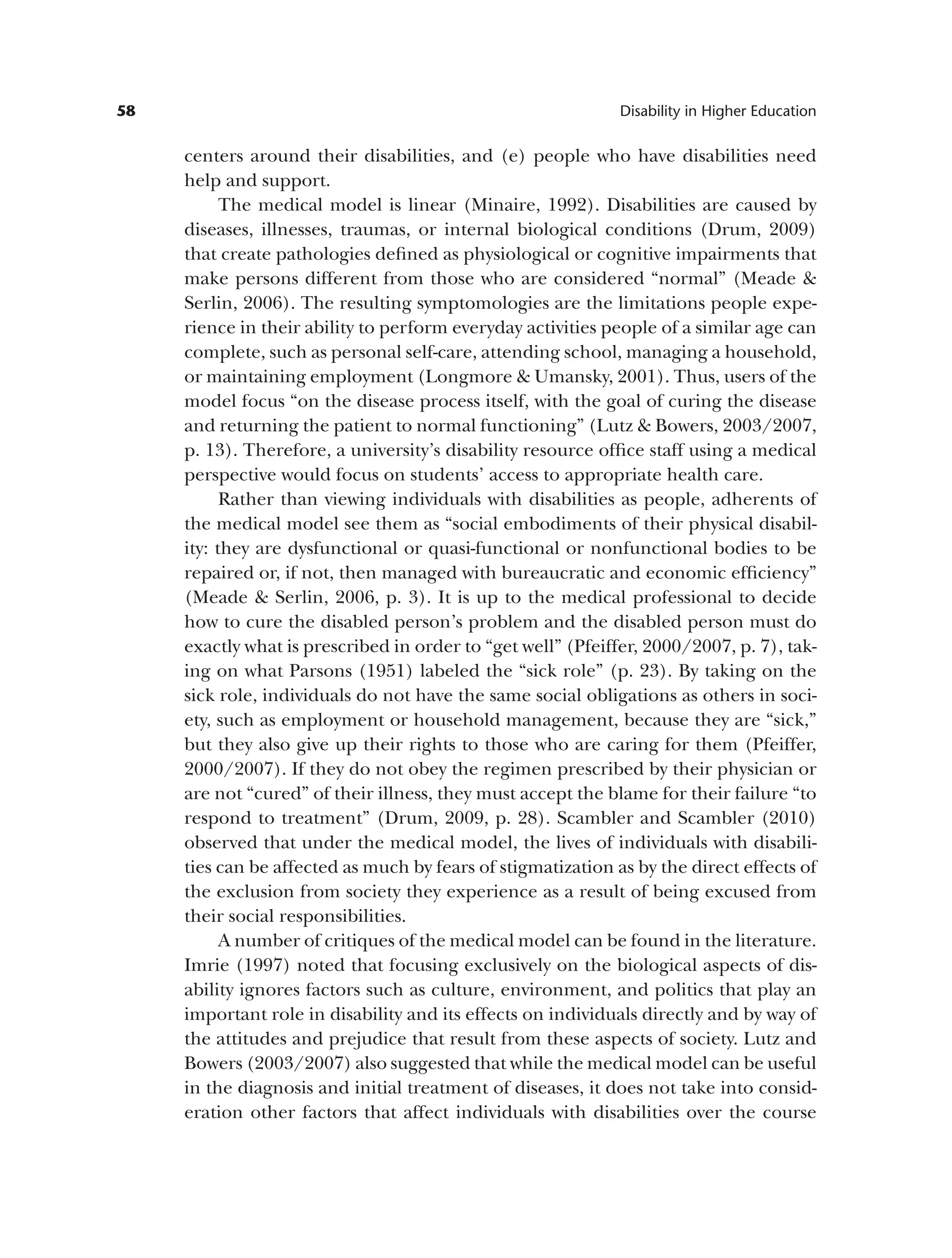 58 Disability in Higher Education
centers around their disabilities, and (e) people who have disabilities need
help and support.
The medical model is linear (Minaire, 1992). Disabilities are caused by
diseases, illnesses, traumas, or internal biological conditions (Drum, 2009)
that create pathologies defined as physiological or cognitive impairments that
make persons different from those who are considered “normal” (Meade &
Serlin, 2006). The resulting symptomologies are the limitations people expe­
rience in their ability to perform everyday activities people of a similar age can
complete, such as personal self-care, attending school, managing a household,
or maintaining employment (Longmore & Umansky, 2001). Thus, users of the
model focus “on the disease process itself, with the goal of curing the disease
and returning the patient to normal functioning” (Lutz & Bowers, 2003/2007,
p. 13). Therefore, a university’s disability resource office staff using a medical
perspective would focus on students’ access to appropriate health care.
Rather than viewing individuals with disabilities as people, adherents of
the medical model see them as “social embodiments of their physical disabil­
ity: they are dysfunctional or quasi-functional or nonfunctional bodies to be
repaired or, if not, then managed with bureaucratic and economic efficiency”
(Meade & Serlin, 2006, p. 3). It is up to the medical professional to decide
how to cure the disabled person’s problem and the disabled person must do
exactly what is prescribed in order to “get well” (Pfeiffer, 2000/2007, p. 7), tak­
ing on what Parsons (1951) labeled the “sick role” (p. 23). By taking on the
sick role, individuals do not have the same social obligations as others in soci­
ety, such as employment or household management, because they are “sick,”
but they also give up their rights to those who are caring for them (Pfeiffer,
2000/2007). If they do not obey the regimen prescribed by their physician or
are not “cured” of their illness, they must accept the blame for their failure “to
respond to treatment” (Drum, 2009, p. 28). Scambler and Scambler (2010)
observed that under the medical model, the lives of individuals with disabili­
ties can be affected as much by fears of stigmatization as by the direct effects of
the exclusion from society they experience as a result of being excused from
their social responsibilities.
A number of critiques of the medical model can be found in the literature.
Imrie (1997) noted that focusing exclusively on the biological aspects of dis­
ability ignores factors such as culture, environment, and politics that play an
important role in disability and its effects on individuals directly and by way of
the attitudes and prejudice that result from these aspects of society. Lutz and
Bowers (2003/2007) also suggested that while the medical model can be useful
in the diagnosis and initial treatment of diseases, it does not take into consid­
eration other factors that affect individuals with disabilities over the course
 