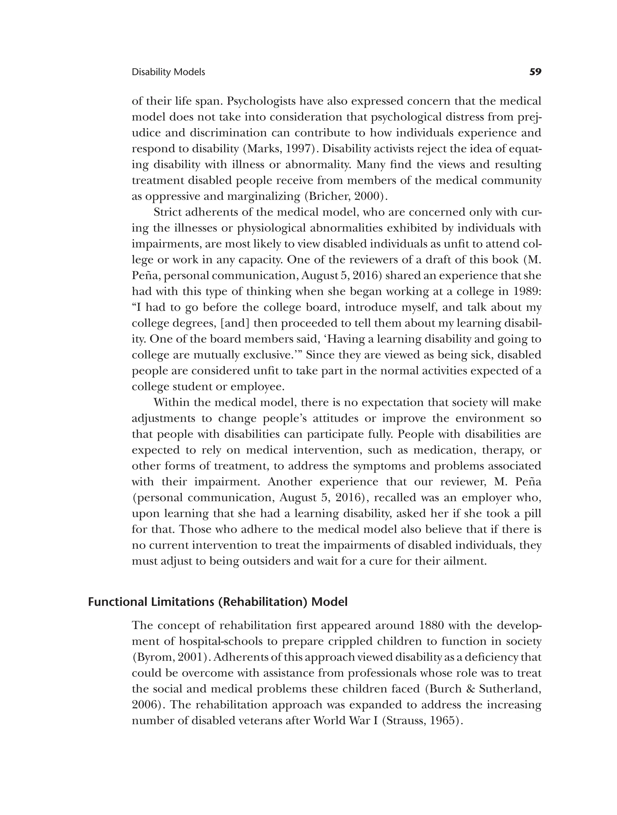 59
Disability Models
of their life span. Psychologists have also expressed concern that the medical
model does not take into consideration that psychological distress from prej­
udice and discrimination can contribute to how individuals experience and
respond to disability (Marks, 1997). Disability activists reject the idea of equat­
ing disability with illness or abnormality. Many find the views and resulting
treatment disabled people receive from members of the medical community
as oppressive and marginalizing (Bricher, 2000).
Strict adherents of the medical model, who are concerned only with cur­
ing the illnesses or physiological abnormalities exhibited by individuals with
impairments, are most likely to view disabled individuals as unfit to attend col­
lege or work in any capacity. One of the reviewers of a draft of this book (M.
Peña, personal communication, August 5, 2016) shared an experience that she
had with this type of thinking when she began working at a college in 1989:
“I had to go before the college board, introduce myself, and talk about my
college degrees, [and] then proceeded to tell them about my learning disabil­
ity. One of the board members said, ‘Having a learning disability and going to
college are mutually exclusive.’” Since they are viewed as being sick, disabled
people are considered unfit to take part in the normal activities expected of a
college student or employee.
Within the medical model, there is no expectation that society will make
adjustments to change people’s attitudes or improve the environment so
that people with disabilities can participate fully. People with disabilities are
expected to rely on medical intervention, such as medication, therapy, or
other forms of treatment, to address the symptoms and problems associated
with their impairment. Another experience that our reviewer, M. Peña
(personal communication, August 5, 2016), recalled was an employer who,
upon learning that she had a learning disability, asked her if she took a pill
for that. Those who adhere to the medical model also believe that if there is
no current intervention to treat the impairments of disabled individuals, they
must adjust to being outsiders and wait for a cure for their ailment.
Functional Limitations (Rehabilitation) Model
The concept of rehabilitation first appeared around 1880 with the develop­
ment of hospital-schools to prepare crippled children to function in society
(Byrom, 2001). Adherents of this approach viewed disability as a deficiency that
could be overcome with assistance from professionals whose role was to treat
the social and medical problems these children faced (Burch & Sutherland,
2006). The rehabilitation approach was expanded to address the increasing
number of disabled veterans after World War I (Strauss, 1965).
 
