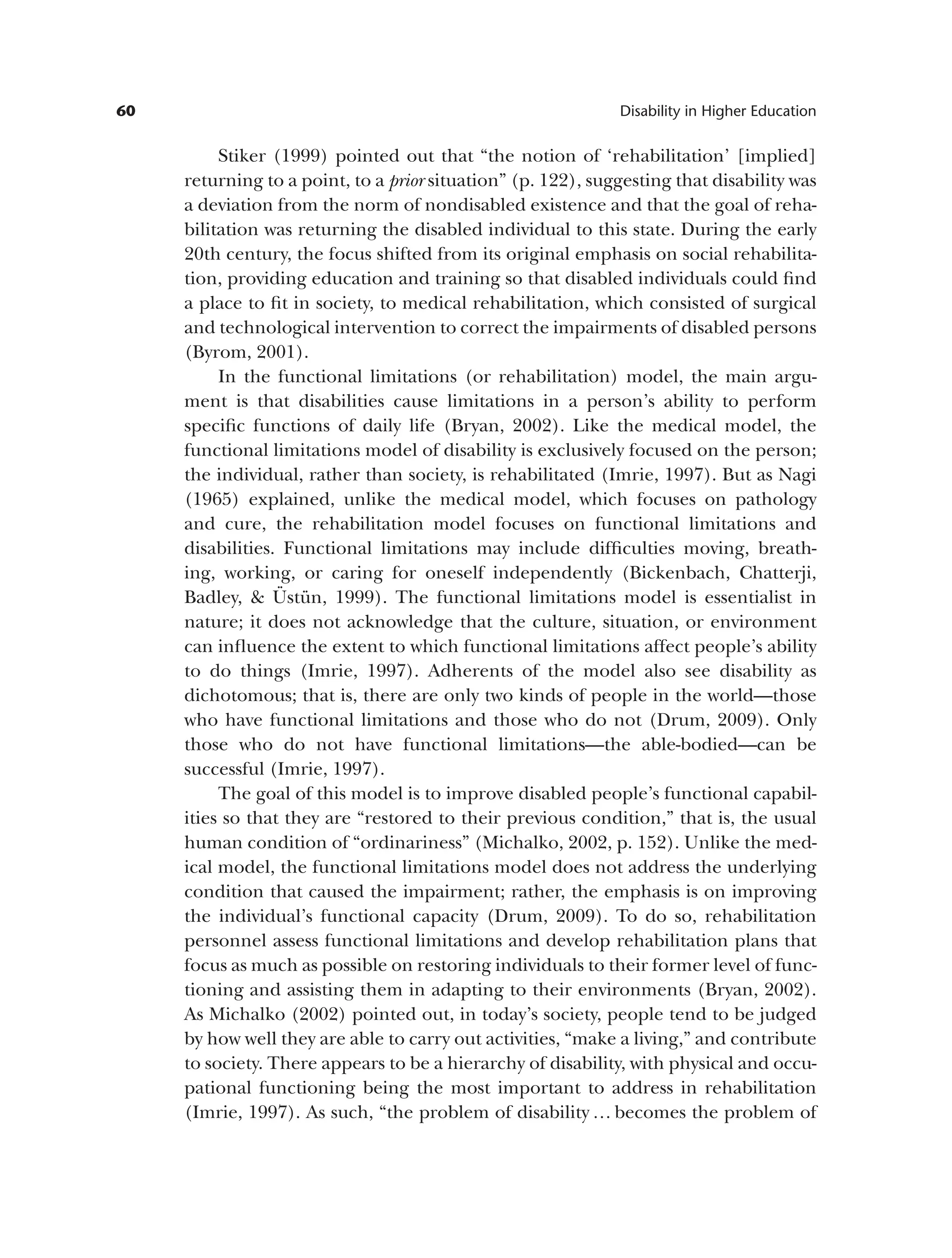 60 Disability in Higher Education
Stiker (1999) pointed out that “the notion of ‘rehabilitation’ [implied]
returning to a point, to a prior situation” (p. 122), suggesting that disability was
a deviation from the norm of nondisabled existence and that the goal of reha­
bilitation was returning the disabled individual to this state. During the early
20th century, the focus shifted from its original emphasis on social rehabilita­
tion, providing education and training so that disabled individuals could find
a place to fit in society, to medical rehabilitation, which consisted of surgical
and technological intervention to correct the impairments of disabled persons
(Byrom, 2001).
In the functional limitations (or rehabilitation) model, the main argu­
ment is that disabilities cause limitations in a person’s ability to perform
specific functions of daily life (Bryan, 2002). Like the medical model, the
functional limitations model of disability is exclusively focused on the person;
the individual, rather than society, is rehabilitated (Imrie, 1997). But as Nagi
(1965) explained, unlike the medical model, which focuses on pathology
and cure, the rehabilitation model focuses on functional limitations and
disabilities. Functional limitations may include difficulties moving, breath­
ing, working, or caring for oneself independently (Bickenbach, Chatterji,
Badley, & Üstün, 1999). The functional limitations model is essentialist in
nature; it does not acknowledge that the culture, situation, or environment
can influence the extent to which functional limitations affect people’s ability
to do things (Imrie, 1997). Adherents of the model also see disability as
dichotomous; that is, there are only two kinds of people in the world—those
who have functional limitations and those who do not (Drum, 2009). Only
those who do not have functional limitations—the able-bodied—can be
successful (Imrie, 1997).
The goal of this model is to improve disabled people’s functional capabil­
ities so that they are “restored to their previous condition,” that is, the usual
human condition of “ordinariness” (Michalko, 2002, p. 152). Unlike the med­
ical model, the functional limitations model does not address the underlying
condition that caused the impairment; rather, the emphasis is on improving
the individual’s functional capacity (Drum, 2009). To do so, rehabilitation
personnel assess functional limitations and develop rehabilitation plans that
focus as much as possible on restoring individuals to their former level of func­
tioning and assisting them in adapting to their environments (Bryan, 2002).
As Michalko (2002) pointed out, in today’s society, people tend to be judged
by how well they are able to carry out activities, “make a living,” and contribute
to society. There appears to be a hierarchy of disability, with physical and occu­
pational functioning being the most important to address in rehabilitation
(Imrie, 1997). As such, “the problem of disability … becomes the problem of
 