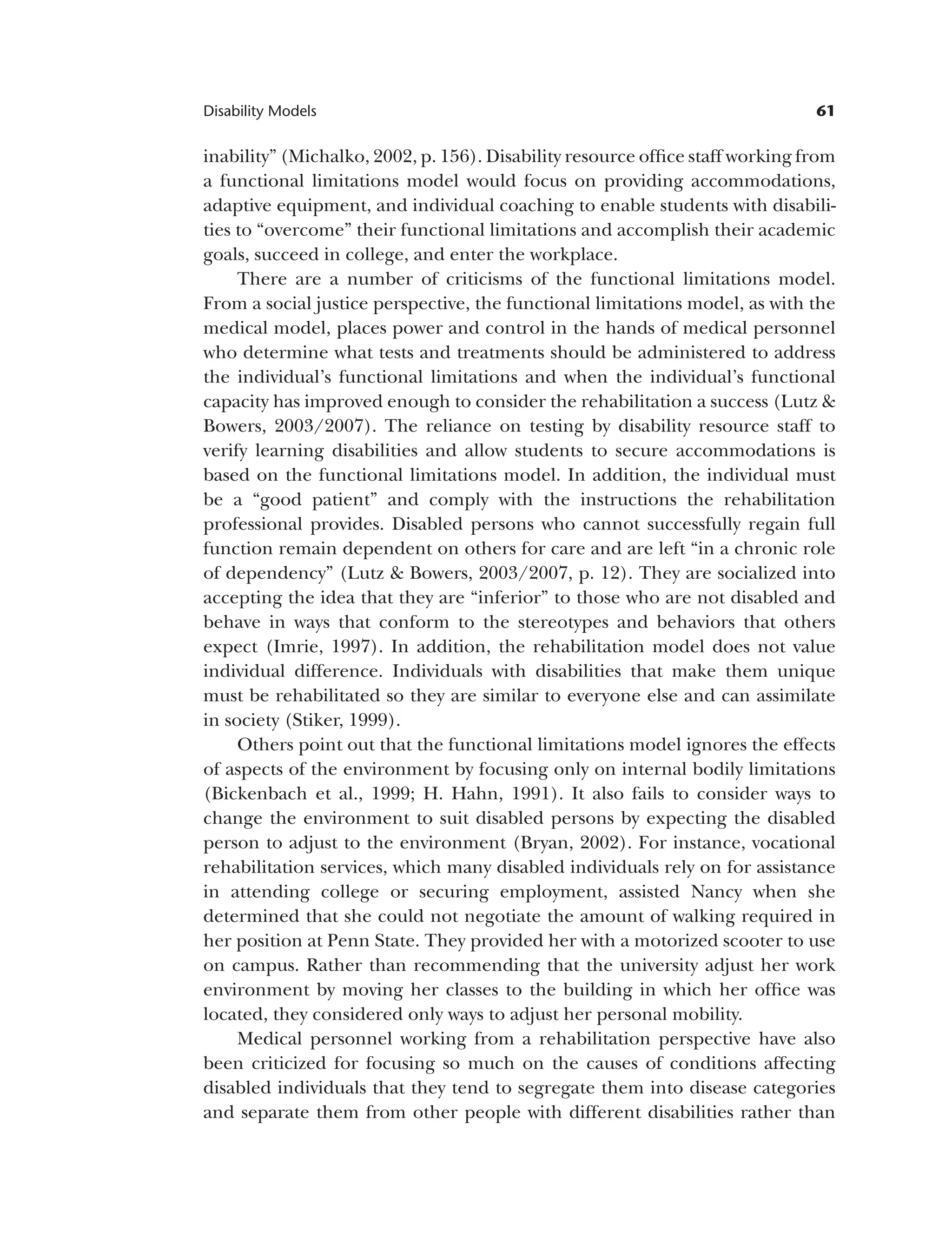 61
Disability Models
inability” (Michalko, 2002, p. 156). Disability resource office staff working from
a functional limitations model would focus on providing accommodations,
adaptive equipment, and individual coaching to enable students with disabili­
ties to “overcome” their functional limitations and accomplish their academic
goals, succeed in college, and enter the workplace.
There are a number of criticisms of the functional limitations model.
From a social justice perspective, the functional limitations model, as with the
medical model, places power and control in the hands of medical personnel
who determine what tests and treatments should be administered to address
the individual’s functional limitations and when the individual’s functional
capacity has improved enough to consider the rehabilitation a success (Lutz &
Bowers, 2003/2007). The reliance on testing by disability resource staff to
verify learning disabilities and allow students to secure accommodations is
based on the functional limitations model. In addition, the individual must
be a “good patient” and comply with the instructions the rehabilitation
professional provides. Disabled persons who cannot successfully regain full
function remain dependent on others for care and are left “in a chronic role
of dependency” (Lutz & Bowers, 2003/2007, p. 12). They are socialized into
accepting the idea that they are “inferior” to those who are not disabled and
behave in ways that conform to the stereotypes and behaviors that others
expect (Imrie, 1997). In addition, the rehabilitation model does not value
individual difference. Individuals with disabilities that make them unique
must be rehabilitated so they are similar to everyone else and can assimilate
in society (Stiker, 1999).
Others point out that the functional limitations model ignores the effects
of aspects of the environment by focusing only on internal bodily limitations
(Bickenbach et al., 1999; H. Hahn, 1991). It also fails to consider ways to
change the environment to suit disabled persons by expecting the disabled
person to adjust to the environment (Bryan, 2002). For instance, vocational
rehabilitation services, which many disabled individuals rely on for assistance
in attending college or securing employment, assisted Nancy when she
determined that she could not negotiate the amount of walking required in
her position at Penn State. They provided her with a motorized scooter to use
on campus. Rather than recommending that the university adjust her work
environment by moving her classes to the building in which her office was
located, they considered only ways to adjust her personal mobility.
Medical personnel working from a rehabilitation perspective have also
been criticized for focusing so much on the causes of conditions affecting
disabled individuals that they tend to segregate them into disease categories
and separate them from other people with different disabilities rather than
 