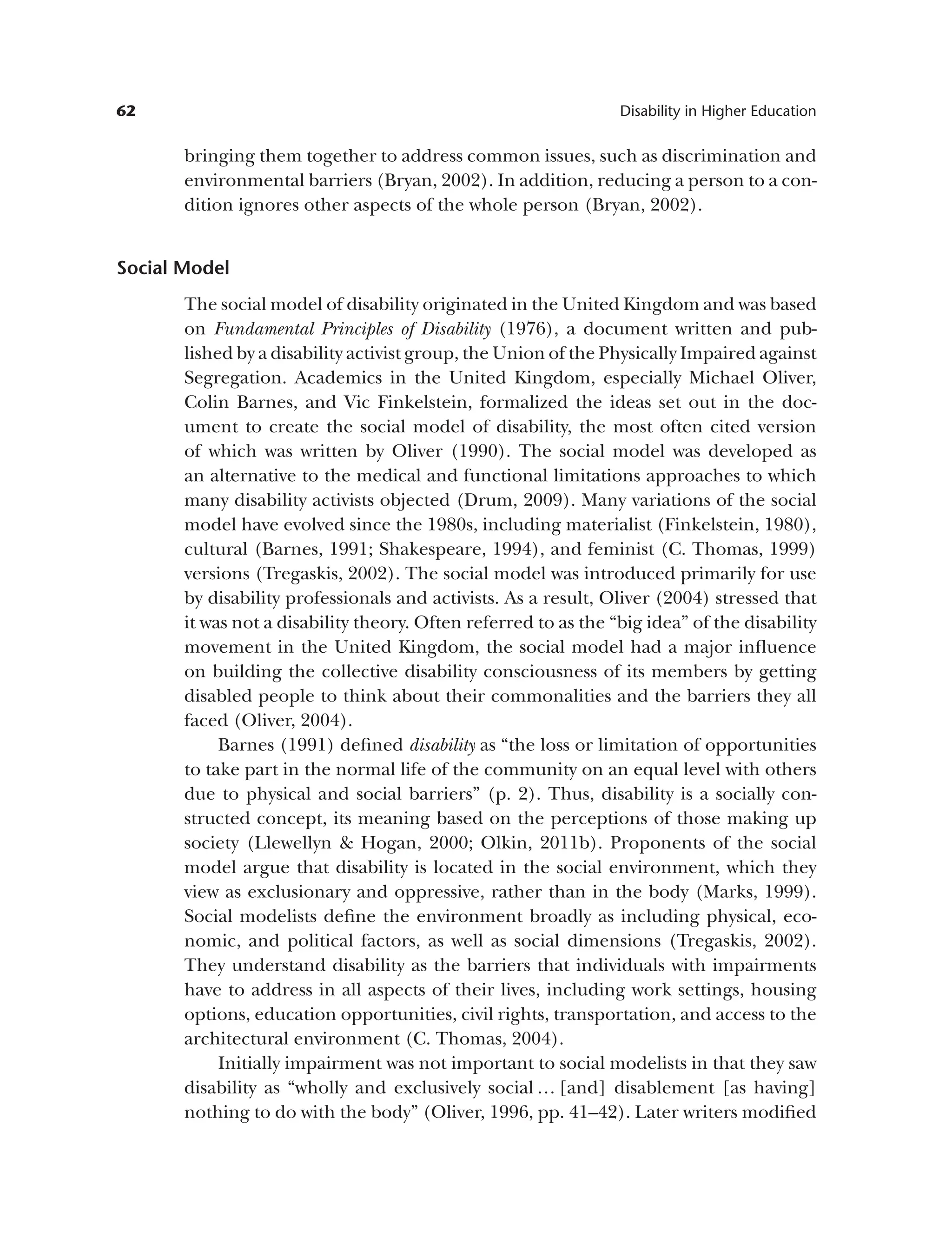 62 Disability in Higher Education
bringing them together to address common issues, such as discrimination and
environmental barriers (Bryan, 2002). In addition, reducing a person to a con­
dition ignores other aspects of the whole person (Bryan, 2002).
Social Model
The social model of disability originated in the United Kingdom and was based
on Fundamental Principles of Disability (1976), a document written and pub­
lished by a disability activist group, the Union of the Physically Impaired against
Segregation. Academics in the United Kingdom, especially Michael Oliver,
Colin Barnes, and Vic Finkelstein, formalized the ideas set out in the doc­
ument to create the social model of disability, the most often cited version
of which was written by Oliver (1990). The social model was developed as
an alternative to the medical and functional limitations approaches to which
many disability activists objected (Drum, 2009). Many variations of the social
model have evolved since the 1980s, including materialist (Finkelstein, 1980),
cultural (Barnes, 1991; Shakespeare, 1994), and feminist (C. Thomas, 1999)
versions (Tregaskis, 2002). The social model was introduced primarily for use
by disability professionals and activists. As a result, Oliver (2004) stressed that
it was not a disability theory. Often referred to as the “big idea” of the disability
movement in the United Kingdom, the social model had a major influence
on building the collective disability consciousness of its members by getting
disabled people to think about their commonalities and the barriers they all
faced (Oliver, 2004).
Barnes (1991) defined disability as “the loss or limitation of opportunities
to take part in the normal life of the community on an equal level with others
due to physical and social barriers” (p. 2). Thus, disability is a socially con­
structed concept, its meaning based on the perceptions of those making up
society (Llewellyn & Hogan, 2000; Olkin, 2011b). Proponents of the social
model argue that disability is located in the social environment, which they
view as exclusionary and oppressive, rather than in the body (Marks, 1999).
Social modelists define the environment broadly as including physical, eco­
nomic, and political factors, as well as social dimensions (Tregaskis, 2002).
They understand disability as the barriers that individuals with impairments
have to address in all aspects of their lives, including work settings, housing
options, education opportunities, civil rights, transportation, and access to the
architectural environment (C. Thomas, 2004).
Initially impairment was not important to social modelists in that they saw
disability as “wholly and exclusively social … [and] disablement [as having]
nothing to do with the body” (Oliver, 1996, pp. 41–42). Later writers modified
 