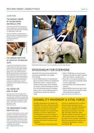 facts about sweden  |  Disability Policy
Learn more
THE SWEDISH LIBRARY
OF TALKING BOOKS
AND BRAILLE (TPB)
is entirely government-funded, and
offers people with visual disabilities
access to printed and audio materials,
in collaboration with local
libraries. TPB also provides advice
and information on talking books and
Braille, and has a special service for
university students.
www.tpb.se
3 |
sweden.se
Disability movement a vital force
Swedish organizations for people with
disabilities have been influencing policy-
making for over 50 years. Most of these
organizations belong to the Swedish
Disability Federation, an umbrella body
designed to influence official policy.
The Federation is an active member of
the European Disability Forum (EDF), an
independent NGO that represents the
interests of 80 million Europeans with
disabilities.
	 The organizations help shape public
opinion by presenting their members’
demands and proposing improve-
ments. In 2011, about 60 organizations
for people with disabilities received
state grants amounting to more than
SEK 182 million (EUR 20.2 million/
USD 25.4 million) to help them pursue
their activities. Most are organized on
the basis of their members’ disabilities.
Many have special youth sections, and
some focus specifically on children
and families. n
PHOTO:MELKERDAHLSTRAND
Stockholm for everyone
Stockholm City Council has significantly
improved accessibility in the capital.
For example:
Some 5,200 pedestrian crossings have•	
been converted to follow the established
Stockholm model – a solution that in-
cludes a ticking sound when the lights
turn green, contrast markings and a dis-
tinct curb showing where the roadway
begins, plus a ramp enabling people in
wheelchairs to access the walkway
easily.
About 10,300 deep cross-pavement•	
drainage channels have been replaced
with new, shallow, rounded ones.
Now, 80 or more sports facilities ben-•	
efit from improved accessibility thanks
to their collaboration
with Stockholm City’s Sports Admin-•	
istration.
About 360 bus stops have been modi-•	
fied by raising the curb height to facili-
tate boarding and alighting.
www.international.stockholm.se
PHOTO:LARSLINDQVIST/DN/
SCANPIX
THE SWEDISH INSTITUTE
OF ASSISTIVE TECHNOLOGY
(SIAT)
supports the development of prod-
ucts and services that improve the
quality of life of people with disabili-
ties in terms of accessibility and us-
ability. Every year, SIAT produces
40-60 reports, books, brochures and
films in Swedish (and some in Eng-
lish). SIAT also has the largest library
in the Nordic countries in the field of
disability and assistive technology,
containing 13,000 books, reports
and films as well as 250 journals and
magazines.
www.hi.se
THE CENTRE FOR
EASY-TO-READ
operates under the mandate of the
Swedish Government and Parliament
to make texts available to people with
reading difficulties. It publishes books
and a newsletter, and helps to make
public information and other materi-
als easy to read.
www.lattlast.se
THE INDEPENDENT LIVING
INSTITUTE (ILI)
is a policy-development centre. It spe-
cializes in consumer-driven policies
for disabled people’s self-determina-
tion, self-respect and dignity. ILI pro-
vides information and training mate-
rials, and develops service solutions
for people with extensive disabilities
in Sweden and abroad.
www.independentliving.org
Stockholm has become more accessible over the past decade.
 
