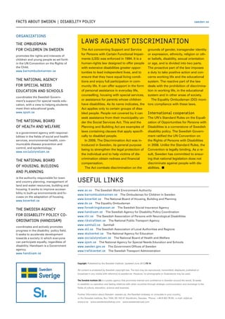 Organizations
THE OMBUDSMAN
FOR CHILDREN IN SWEDEN
promotes the rights and interests of
children and young people as set forth
in the UN Convention on the Rights of
the Child.
www.barnombudsmannen.se
THE NATIONAL AGENCY
FOR SPECIAL NEEDS
EDUCATION AND SCHOOLS
coordinates the Swedish Govern-
ment’s support for special needs edu-
cation, with a view to helping students
meet their educational goals.
www.spsm.se
THE NATIONAL BOARD
OF HEALTH AND WELFARE
is a government agency with responsi-
bilities in the fields of social and health
services, environmental health, com-
municable disease prevention and
control, and epidemiology.
www.socialstyrelsen.se
THE NATIONAL BOARD
OF HOUSING, BUILDING
AND PLANNING
is the authority responsible for town
and country planning, management of
land and water resources, building and
housing. It works to improve accessi-
bility in built-up environments and fo-
cuses on the adaptation of housing.
www.boverket.se
THE SWEDISH AGENCY
FOR DISABILITY POLICY CO-
ORDINATION (HANDISAM)
coordinates and actively promotes
progress in the disability policy field.
It seeks to accelerate development
towards a society in which everyone
can participate equally, regardless of
disability. Handisam is a Government
agency.
www.handisam.se
facts about sweden  |  Disability Policy
Copyright: Published by the Swedish Institute. Updated June 2012 FS 14.
All content is protected by Swedish copyright law. The text may be reproduced, transmitted, displayed, published or
broadcast in any media with reference to sweden.se. However, no photographs or illustrations may be used.
The Swedish Institute (SI) is a public agency that promotes interest and confidence in Sweden around the world. SI seeks
to establish co-operation and lasting relations with other countries through strategic communication and exchange in the
fields of culture, education, science and business.
Further information about Sweden: sweden.se, the Swedish embassy or consulate in your country,
or the Swedish Institute, Box 7434, SE-103 91 Stockholm, Sweden.  Phone: +46 8 453 78 00;  e-mail: si@si.se
www.si.se  www.swedenbookshop.com  www.swedenabroad.com
Useful links
www.av.se  The Swedish Work Environment Authority
www.barnombudsmannen.se  The Ombudsman for Children in Sweden
www.boverket.se  The National Board of Housing, Building and Planning
www.do.se  The Equality Ombudsman
www.forsakringskassan.se  The Swedish Social Insurance Agency
www.handisam.se  The Swedish Agency for Disability Policy Coordination
www.nhr.se  The Swedish Association of Persons with Neurological Disabilities
www.rikstrafiken.se  The National Public Transport Agency
www.samhall.se  Samhall
www.skl.se  The Swedish Association of Local Authorities and Regions
www.skolverket.se  The National Agency for Education
www.socialstyrelsen.se  The National Board of Health and Welfare
www.spsm.se  The National Agency for Special Needs Education and Schools
www.sweden.gov.se  The Government Offices of Sweden
www.trafikverket.se  The Swedish Transport Administration
sweden.se
Laws against discrimination
The Act concerning Support and Service
for Persons with Certain Functional Impair-
ments (LSS) was enforced in 1994. It is a
human-rights law designed to offer people
with extensive disabilities greater oppor-
tunities to lead independent lives, and to
ensure that they have equal living condi-
tions and enjoy full participation in com-
munity life. It can offer support in the form
of personal assistance in everyday life,
counselling, housing with special services,
or assistance for parents whose children
have disabilities. As its name indicates, the
Act applies only to certain groups of disa-
bled people. People not covered by it can
seek assistance from their municipality un-
der the Social Services Act. This and the
Planning and Building Act are examples of
laws containing clauses that apply specifi-
cally to disabled people.
	 In 2009, The Discrimination Act was in-
troduced in Sweden, its general purpose
being to strengthen the legal protection of
the individual and to help victims of dis-
crimination obtain redress and financial
compensation.
	 The Act combats discrimination on the
grounds of gender, transgender identity
or expression, ethnicity, religion or oth-
er beliefs, disability, sexual orientation
or age, and is divided into two parts.
The proactive part of the law imposes
a duty to take positive action and con-
cerns working life and the educational
system. The reactive part of the law
deals with the prohibition of discrimina-
tion in working life, in the educational
system and in other areas of society.
	 The Equality Ombudsman (DO) moni-
tors compliance with these laws.
International cooperation
The UN’s Standard Rules on the Equali-
zation of Opportunities for Persons with
Disabilities is a cornerstone of Swedish
disability policy. The Swedish Govern-
ment ratified the UN Convention on
the Rights of Persons with Disabilities
in 2008. Unlike the Standard Rules, the
Convention is legally binding. As a re-
sult, Sweden has committed to ensur-
ing that national legislation does not
discriminate against people with dis-
abilities. n
 