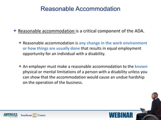 Reasonable Accommodation
 Reasonable accommodation is a critical component of the ADA.
 Reasonable accommodation is any change in the work environment
or how things are usually done that results in equal employment
opportunity for an individual with a disability.
 An employer must make a reasonable accommodation to the known
physical or mental limitations of a person with a disability unless you
can show that the accommodation would cause an undue hardship
on the operation of the business.
 