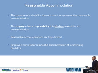 Reasonable Accommodation
 The presence of a disability does not result in a presumptive reasonable
accommodation.
 The employee has a responsibility is to disclose a need for an
accommodation.
 Reasonable accommodations are time-limited.
 Employers may ask for reasonable documentation of a continuing
disability.
 