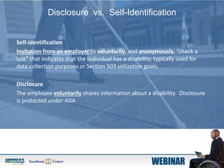 Disclosure vs. Self-Identification
Self-identification
Invitation from an employer to voluntarily, and anonymously, “check a
box” that indicates that the individual has a disability; typically used for
data collection purposes or Section 503 utilization goals.
Disclosure
The employee voluntarily shares information about a disability. Disclosure
is protected under ADA
 