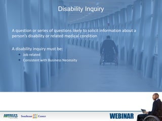 Disability Inquiry
A question or series of questions likely to solicit information about a
person’s disability or related medical condition
A disability inquiry must be:
 Job related
 Consistent with Business Necessity
 