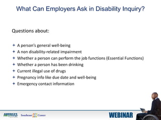 What Can Employers Ask in Disability Inquiry?
Questions about:
 A person’s general well-being
 A non disability-related impairment
 Whether a person can perform the job functions (Essential Functions)
 Whether a person has been drinking
 Current illegal use of drugs
 Pregnancy info like due date and well-being
 Emergency contact information
 