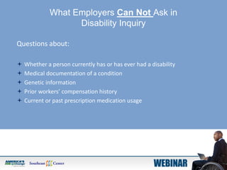 What Employers Can Not Ask in
Disability Inquiry
Questions about:
 Whether a person currently has or has ever had a disability
 Medical documentation of a condition
 Genetic information
 Prior workers’ compensation history
 Current or past prescription medication usage
 