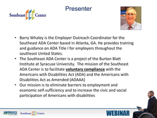 Presenter
• Barry Whaley is the Employer Outreach Coordinator for the
Southeast ADA Center based in Atlanta, GA. He provides training
and guidance on ADA Title I for employers throughout the
southeast United States.
• The Southeast ADA Center is a project of the Burton Blatt
Institute at Syracuse University. The mission of the Southeast
ADA Center is to facilitate voluntary compliance with the
Americans with Disabilities Act (ADA) and the Americans with
Disabilities Act as Amended (ADAAA)
• Our mission is to eliminate barriers to employment and
economic self-sufficiency and to increase the civic and social
participation of Americans with disabilities
 