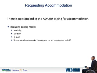 Requesting Accommodation
There is no standard in the ADA for asking for accommodation.
 Requests can be made:
 Verbally
 Written
 E-mail
 Someone else can make the request on an employee’s behalf
 