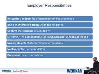 Employer Responsibilities
Recognize a request for accommodation has been made
Begin an interactive process with the employee
Confirm the existence of a disability
Determine the essential functions and marginal functions of the job
Investigate potential accommodation solutions
Implement the accommodation
Document the accommodation
 